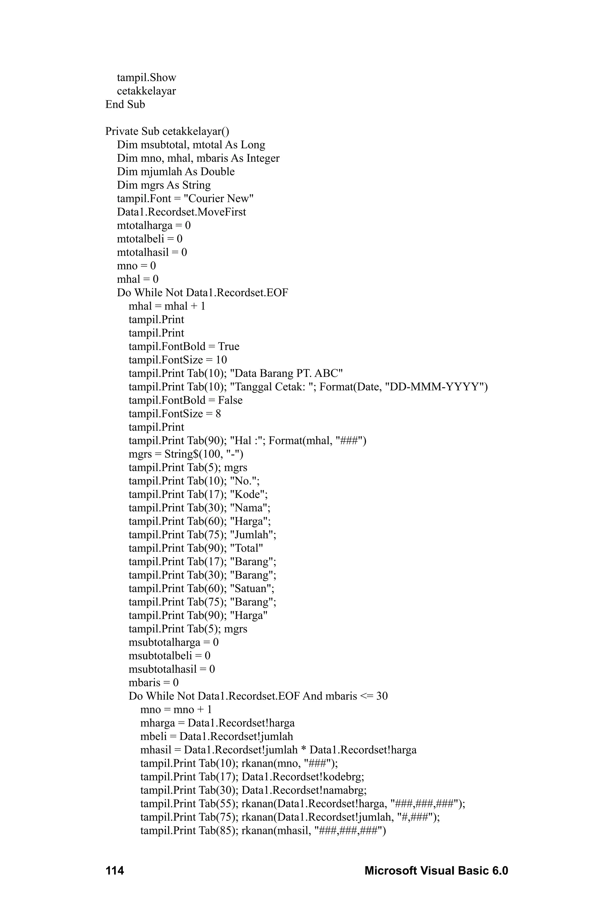 tampil.Show
  cetakkelayar
End Sub

Private Sub cetakkelayar()
  Dim msubtotal, mtotal As Long
  Dim mno, mhal, mbaris As Integer
  Dim mjumlah As Double
  Dim mgrs As String
  tampil.Font = "Courier New"
  Data1.Recordset.MoveFirst
  mtotalharga = 0
  mtotalbeli = 0
  mtotalhasil = 0
  mno = 0
  mhal = 0
  Do While Not Data1.Recordset.EOF
     mhal = mhal + 1
     tampil.Print
     tampil.Print
     tampil.FontBold = True
     tampil.FontSize = 10
     tampil.Print Tab(10); "Data Barang PT. ABC"
     tampil.Print Tab(10); "Tanggal Cetak: "; Format(Date, "DD-MMM-YYYY")
     tampil.FontBold = False
     tampil.FontSize = 8
     tampil.Print
     tampil.Print Tab(90); "Hal :"; Format(mhal, "###")
     mgrs = String$(100, "-")
     tampil.Print Tab(5); mgrs
     tampil.Print Tab(10); "No.";
     tampil.Print Tab(17); "Kode";
     tampil.Print Tab(30); "Nama";
     tampil.Print Tab(60); "Harga";
     tampil.Print Tab(75); "Jumlah";
     tampil.Print Tab(90); "Total"
     tampil.Print Tab(17); "Barang";
     tampil.Print Tab(30); "Barang";
     tampil.Print Tab(60); "Satuan";
     tampil.Print Tab(75); "Barang";
     tampil.Print Tab(90); "Harga"
     tampil.Print Tab(5); mgrs
     msubtotalharga = 0
     msubtotalbeli = 0
     msubtotalhasil = 0
     mbaris = 0
     Do While Not Data1.Recordset.EOF And mbaris <= 30
        mno = mno + 1
        mharga = Data1.Recordset!harga
        mbeli = Data1.Recordset!jumlah
        mhasil = Data1.Recordset!jumlah * Data1.Recordset!harga
        tampil.Print Tab(10); rkanan(mno, "###");
        tampil.Print Tab(17); Data1.Recordset!kodebrg;
        tampil.Print Tab(30); Data1.Recordset!namabrg;
        tampil.Print Tab(55); rkanan(Data1.Recordset!harga, "###,###,###");
        tampil.Print Tab(75); rkanan(Data1.Recordset!jumlah, "#,###");
        tampil.Print Tab(85); rkanan(mhasil, "###,###,###")


114                                               Microsoft Visual Basic 6.0
 