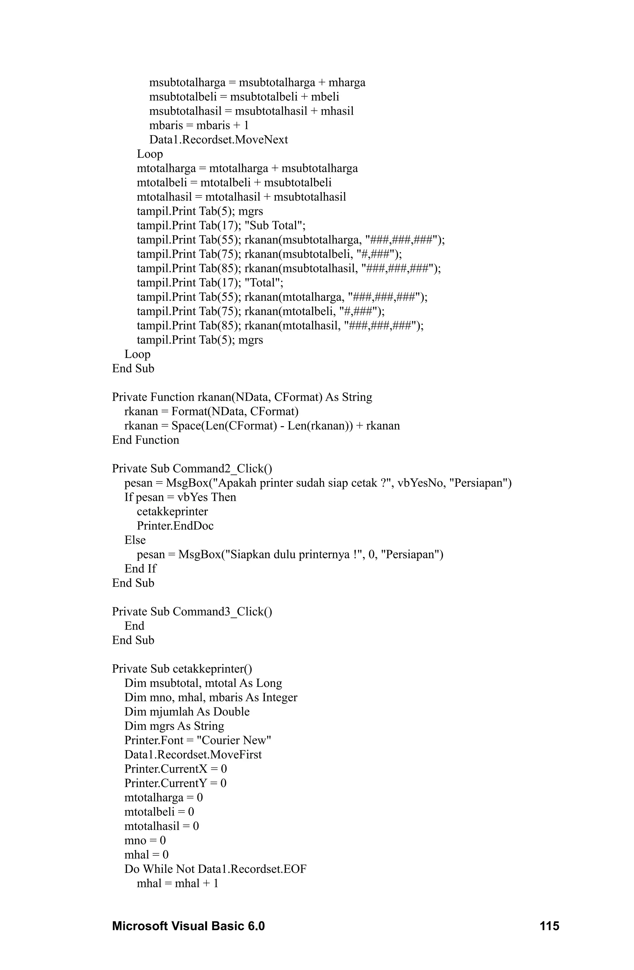 msubtotalharga = msubtotalharga + mharga
      msubtotalbeli = msubtotalbeli + mbeli
      msubtotalhasil = msubtotalhasil + mhasil
      mbaris = mbaris + 1
      Data1.Recordset.MoveNext
    Loop
    mtotalharga = mtotalharga + msubtotalharga
    mtotalbeli = mtotalbeli + msubtotalbeli
    mtotalhasil = mtotalhasil + msubtotalhasil
    tampil.Print Tab(5); mgrs
    tampil.Print Tab(17); "Sub Total";
    tampil.Print Tab(55); rkanan(msubtotalharga, "###,###,###");
    tampil.Print Tab(75); rkanan(msubtotalbeli, "#,###");
    tampil.Print Tab(85); rkanan(msubtotalhasil, "###,###,###");
    tampil.Print Tab(17); "Total";
    tampil.Print Tab(55); rkanan(mtotalharga, "###,###,###");
    tampil.Print Tab(75); rkanan(mtotalbeli, "#,###");
    tampil.Print Tab(85); rkanan(mtotalhasil, "###,###,###");
    tampil.Print Tab(5); mgrs
  Loop
End Sub

Private Function rkanan(NData, CFormat) As String
  rkanan = Format(NData, CFormat)
  rkanan = Space(Len(CFormat) - Len(rkanan)) + rkanan
End Function

Private Sub Command2_Click()
  pesan = MsgBox("Apakah printer sudah siap cetak ?", vbYesNo, "Persiapan")
  If pesan = vbYes Then
     cetakkeprinter
     Printer.EndDoc
  Else
     pesan = MsgBox("Siapkan dulu printernya !", 0, "Persiapan")
  End If
End Sub

Private Sub Command3_Click()
  End
End Sub

Private Sub cetakkeprinter()
  Dim msubtotal, mtotal As Long
  Dim mno, mhal, mbaris As Integer
  Dim mjumlah As Double
  Dim mgrs As String
  Printer.Font = "Courier New"
  Data1.Recordset.MoveFirst
  Printer.CurrentX = 0
  Printer.CurrentY = 0
  mtotalharga = 0
  mtotalbeli = 0
  mtotalhasil = 0
  mno = 0
  mhal = 0
  Do While Not Data1.Recordset.EOF
     mhal = mhal + 1


Microsoft Visual Basic 6.0                                                    115
 