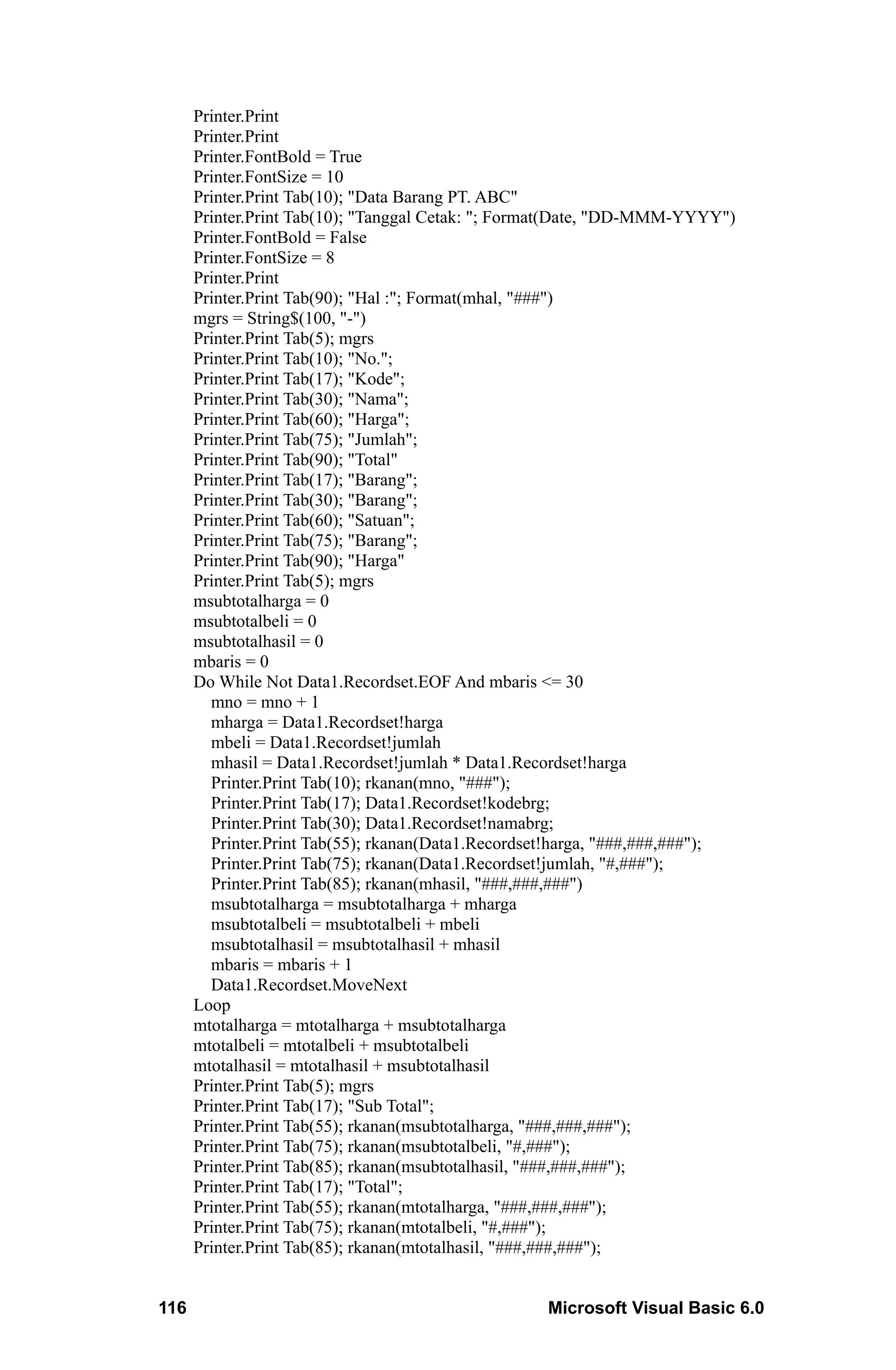 Printer.Print
      Printer.Print
      Printer.FontBold = True
      Printer.FontSize = 10
      Printer.Print Tab(10); "Data Barang PT. ABC"
      Printer.Print Tab(10); "Tanggal Cetak: "; Format(Date, "DD-MMM-YYYY")
      Printer.FontBold = False
      Printer.FontSize = 8
      Printer.Print
      Printer.Print Tab(90); "Hal :"; Format(mhal, "###")
      mgrs = String$(100, "-")
      Printer.Print Tab(5); mgrs
      Printer.Print Tab(10); "No.";
      Printer.Print Tab(17); "Kode";
      Printer.Print Tab(30); "Nama";
      Printer.Print Tab(60); "Harga";
      Printer.Print Tab(75); "Jumlah";
      Printer.Print Tab(90); "Total"
      Printer.Print Tab(17); "Barang";
      Printer.Print Tab(30); "Barang";
      Printer.Print Tab(60); "Satuan";
      Printer.Print Tab(75); "Barang";
      Printer.Print Tab(90); "Harga"
      Printer.Print Tab(5); mgrs
      msubtotalharga = 0
      msubtotalbeli = 0
      msubtotalhasil = 0
      mbaris = 0
      Do While Not Data1.Recordset.EOF And mbaris <= 30
        mno = mno + 1
        mharga = Data1.Recordset!harga
        mbeli = Data1.Recordset!jumlah
        mhasil = Data1.Recordset!jumlah * Data1.Recordset!harga
        Printer.Print Tab(10); rkanan(mno, "###");
        Printer.Print Tab(17); Data1.Recordset!kodebrg;
        Printer.Print Tab(30); Data1.Recordset!namabrg;
        Printer.Print Tab(55); rkanan(Data1.Recordset!harga, "###,###,###");
        Printer.Print Tab(75); rkanan(Data1.Recordset!jumlah, "#,###");
        Printer.Print Tab(85); rkanan(mhasil, "###,###,###")
        msubtotalharga = msubtotalharga + mharga
        msubtotalbeli = msubtotalbeli + mbeli
        msubtotalhasil = msubtotalhasil + mhasil
        mbaris = mbaris + 1
        Data1.Recordset.MoveNext
      Loop
      mtotalharga = mtotalharga + msubtotalharga
      mtotalbeli = mtotalbeli + msubtotalbeli
      mtotalhasil = mtotalhasil + msubtotalhasil
      Printer.Print Tab(5); mgrs
      Printer.Print Tab(17); "Sub Total";
      Printer.Print Tab(55); rkanan(msubtotalharga, "###,###,###");
      Printer.Print Tab(75); rkanan(msubtotalbeli, "#,###");
      Printer.Print Tab(85); rkanan(msubtotalhasil, "###,###,###");
      Printer.Print Tab(17); "Total";
      Printer.Print Tab(55); rkanan(mtotalharga, "###,###,###");
      Printer.Print Tab(75); rkanan(mtotalbeli, "#,###");
      Printer.Print Tab(85); rkanan(mtotalhasil, "###,###,###");


116                                                Microsoft Visual Basic 6.0
 