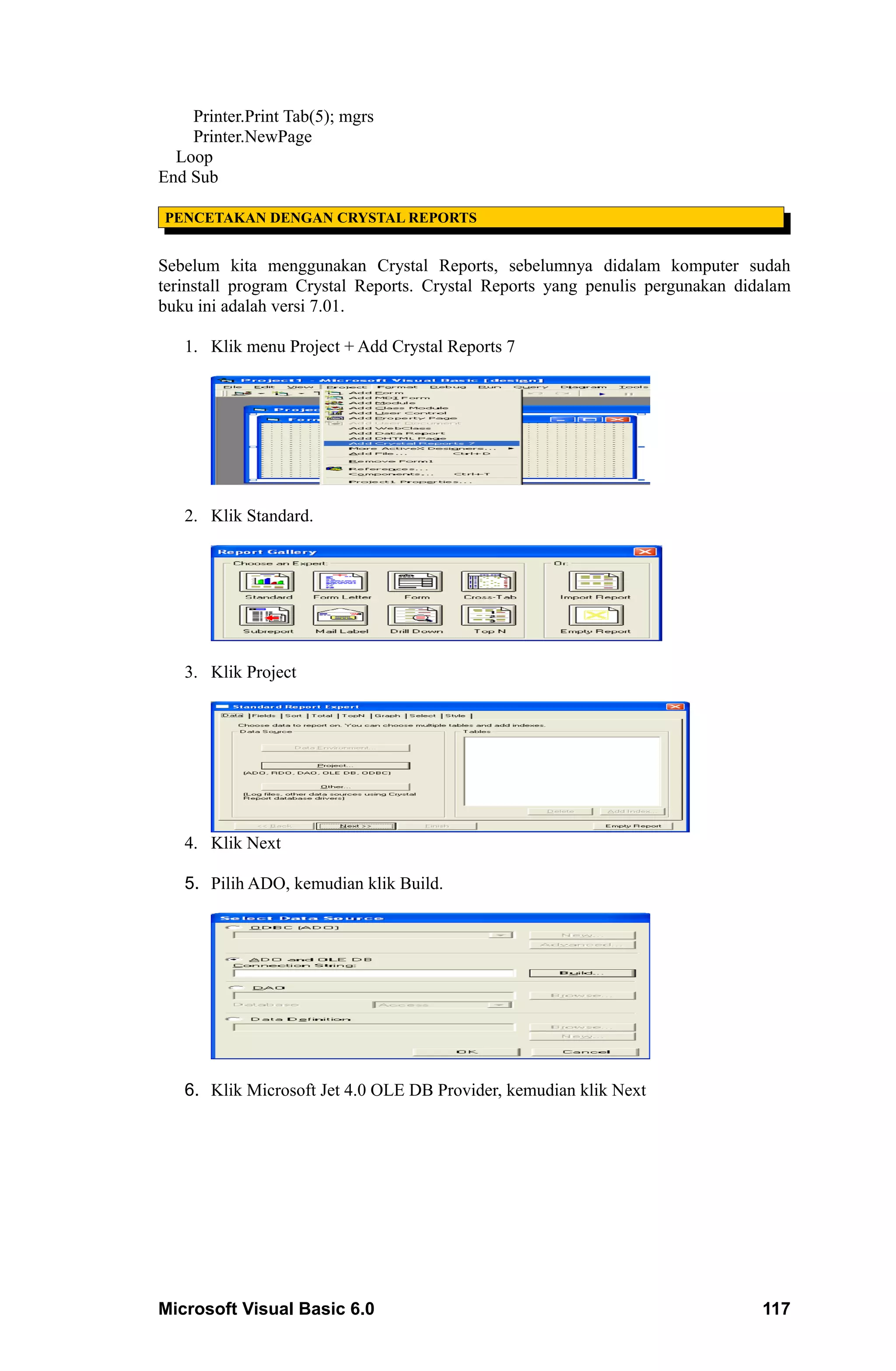 Printer.Print Tab(5); mgrs
    Printer.NewPage
  Loop
End Sub

PENCETAKAN DENGAN CRYSTAL REPORTS


Sebelum kita menggunakan Crystal Reports, sebelumnya didalam komputer sudah
terinstall program Crystal Reports. Crystal Reports yang penulis pergunakan didalam
buku ini adalah versi 7.01.

   1. Klik menu Project + Add Crystal Reports 7




   2. Klik Standard.




   3. Klik Project




   4. Klik Next

   5. Pilih ADO, kemudian klik Build.




   6. Klik Microsoft Jet 4.0 OLE DB Provider, kemudian klik Next




Microsoft Visual Basic 6.0                                                     117
 
