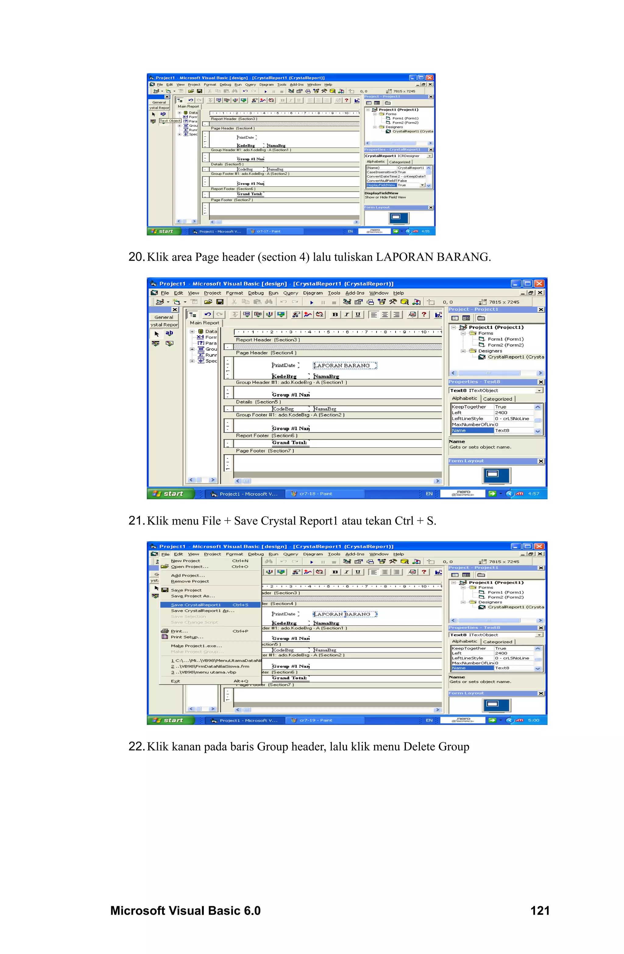 20. Klik area Page header (section 4) lalu tuliskan LAPORAN BARANG.




   21. Klik menu File + Save Crystal Report1 atau tekan Ctrl + S.




   22. Klik kanan pada baris Group header, lalu klik menu Delete Group




Microsoft Visual Basic 6.0                                               121
 