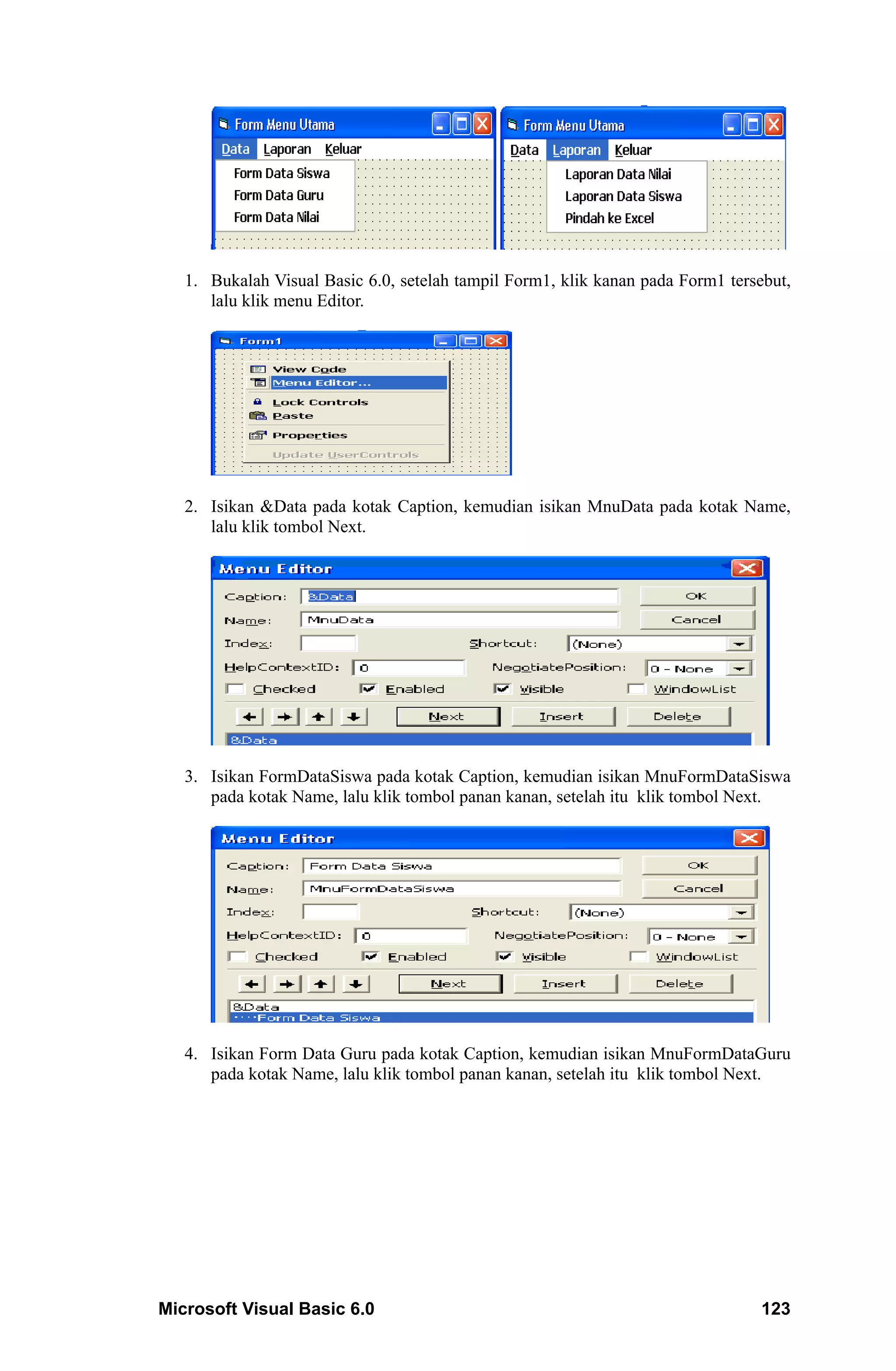 1. Bukalah Visual Basic 6.0, setelah tampil Form1, klik kanan pada Form1 tersebut,
      lalu klik menu Editor.




   2. Isikan &Data pada kotak Caption, kemudian isikan MnuData pada kotak Name,
      lalu klik tombol Next.




   3. Isikan FormDataSiswa pada kotak Caption, kemudian isikan MnuFormDataSiswa
      pada kotak Name, lalu klik tombol panan kanan, setelah itu klik tombol Next.




   4. Isikan Form Data Guru pada kotak Caption, kemudian isikan MnuFormDataGuru
      pada kotak Name, lalu klik tombol panan kanan, setelah itu klik tombol Next.




Microsoft Visual Basic 6.0                                                       123
 