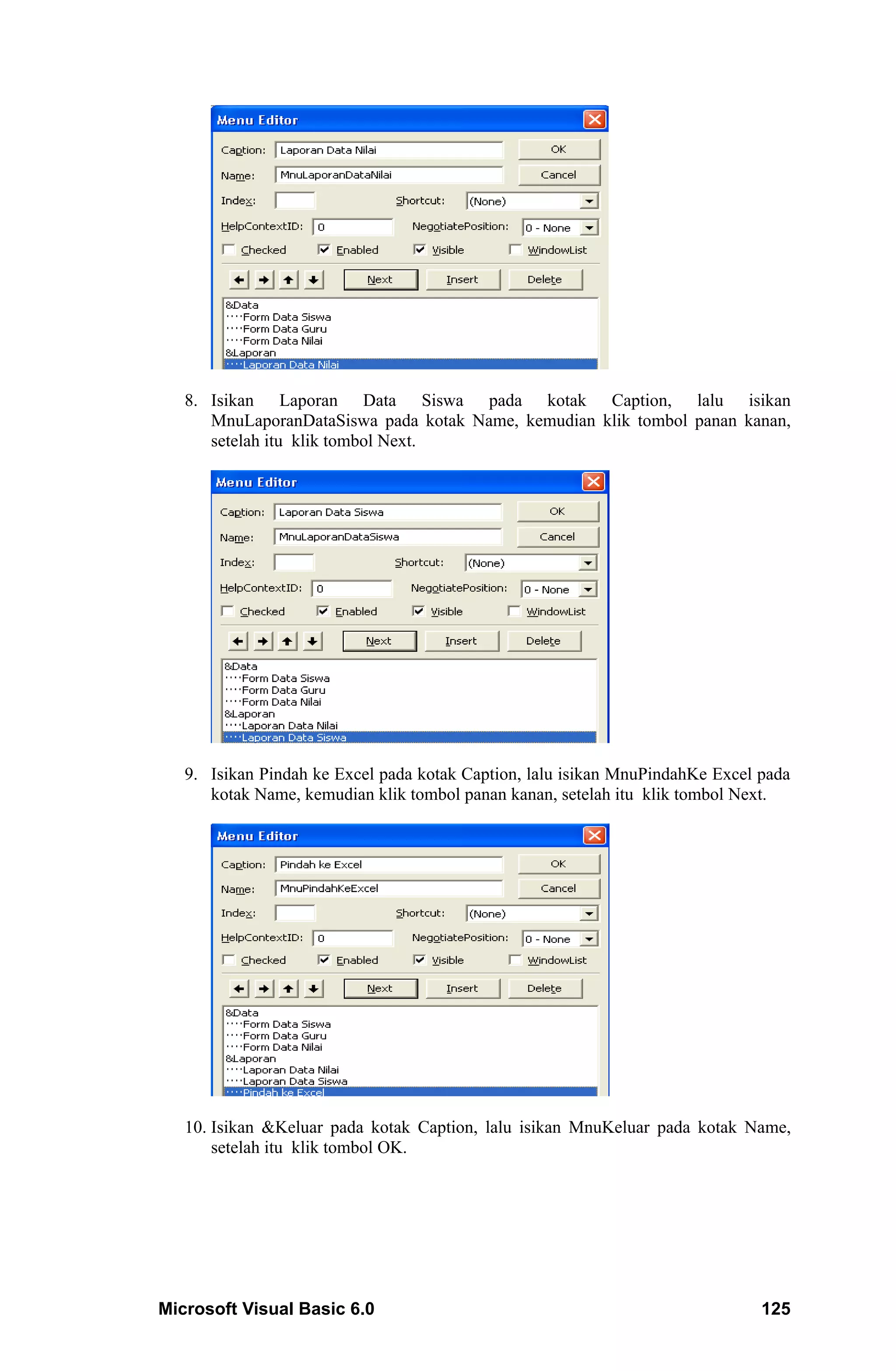 8. Isikan Laporan Data Siswa pada kotak Caption, lalu isikan
      MnuLaporanDataSiswa pada kotak Name, kemudian klik tombol panan kanan,
      setelah itu klik tombol Next.




   9. Isikan Pindah ke Excel pada kotak Caption, lalu isikan MnuPindahKe Excel pada
      kotak Name, kemudian klik tombol panan kanan, setelah itu klik tombol Next.




   10. Isikan &Keluar pada kotak Caption, lalu isikan MnuKeluar pada kotak Name,
       setelah itu klik tombol OK.




Microsoft Visual Basic 6.0                                                     125
 