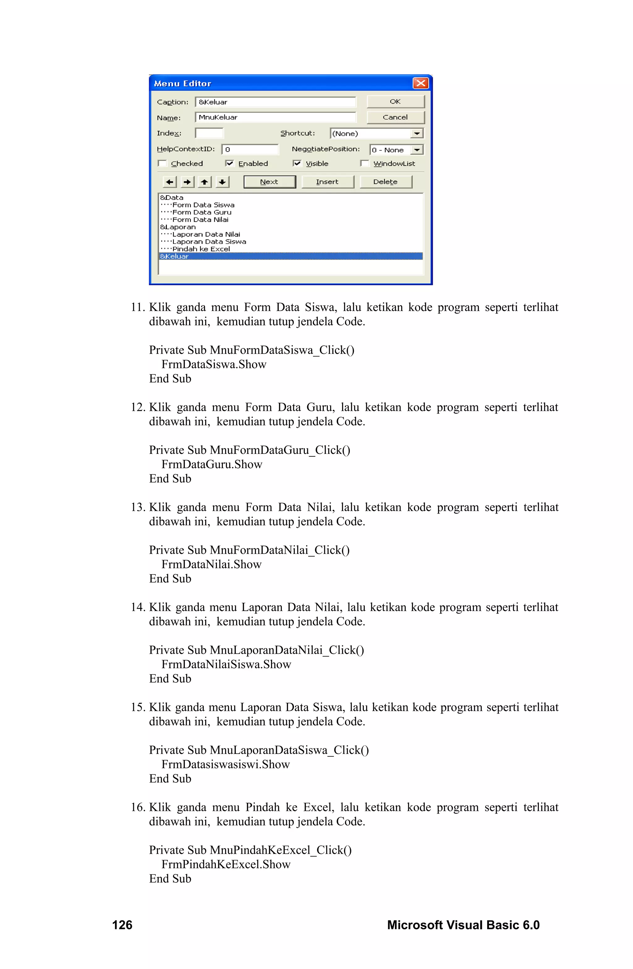 11. Klik ganda menu Form Data Siswa, lalu ketikan kode program seperti terlihat
      dibawah ini, kemudian tutup jendela Code.

      Private Sub MnuFormDataSiswa_Click()
        FrmDataSiswa.Show
      End Sub

  12. Klik ganda menu Form Data Guru, lalu ketikan kode program seperti terlihat
      dibawah ini, kemudian tutup jendela Code.

      Private Sub MnuFormDataGuru_Click()
        FrmDataGuru.Show
      End Sub

  13. Klik ganda menu Form Data Nilai, lalu ketikan kode program seperti terlihat
      dibawah ini, kemudian tutup jendela Code.

      Private Sub MnuFormDataNilai_Click()
        FrmDataNilai.Show
      End Sub

  14. Klik ganda menu Laporan Data Nilai, lalu ketikan kode program seperti terlihat
      dibawah ini, kemudian tutup jendela Code.

      Private Sub MnuLaporanDataNilai_Click()
        FrmDataNilaiSiswa.Show
      End Sub

  15. Klik ganda menu Laporan Data Siswa, lalu ketikan kode program seperti terlihat
      dibawah ini, kemudian tutup jendela Code.

      Private Sub MnuLaporanDataSiswa_Click()
        FrmDatasiswasiswi.Show
      End Sub

  16. Klik ganda menu Pindah ke Excel, lalu ketikan kode program seperti terlihat
      dibawah ini, kemudian tutup jendela Code.

      Private Sub MnuPindahKeExcel_Click()
        FrmPindahKeExcel.Show
      End Sub


126                                                Microsoft Visual Basic 6.0
 