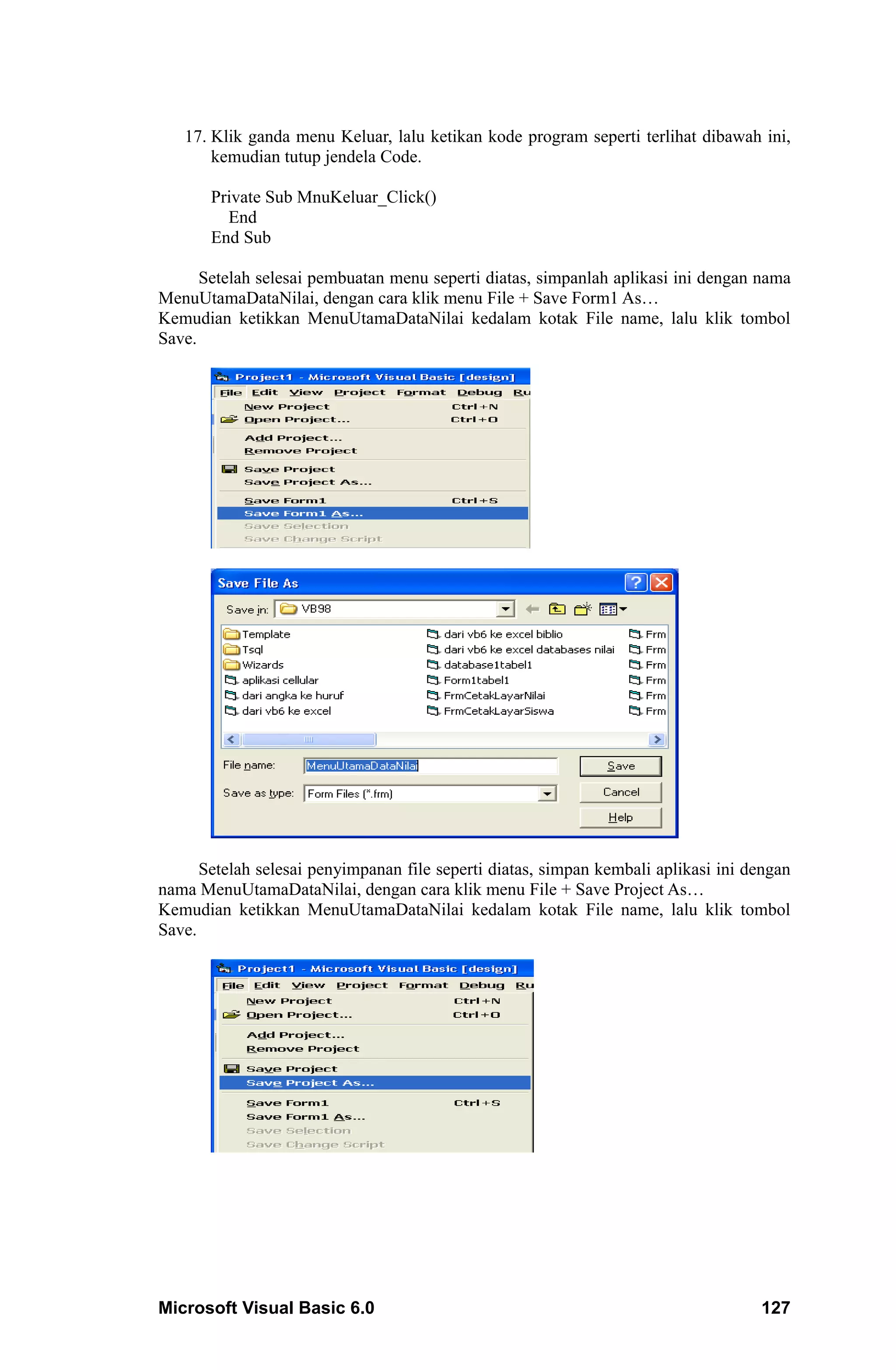 17. Klik ganda menu Keluar, lalu ketikan kode program seperti terlihat dibawah ini,
       kemudian tutup jendela Code.

       Private Sub MnuKeluar_Click()
         End
       End Sub

      Setelah selesai pembuatan menu seperti diatas, simpanlah aplikasi ini dengan nama
MenuUtamaDataNilai, dengan cara klik menu File + Save Form1 As…
Kemudian ketikkan MenuUtamaDataNilai kedalam kotak File name, lalu klik tombol
Save.




      Setelah selesai penyimpanan file seperti diatas, simpan kembali aplikasi ini dengan
nama MenuUtamaDataNilai, dengan cara klik menu File + Save Project As…
Kemudian ketikkan MenuUtamaDataNilai kedalam kotak File name, lalu klik tombol
Save.




Microsoft Visual Basic 6.0                                                          127
 