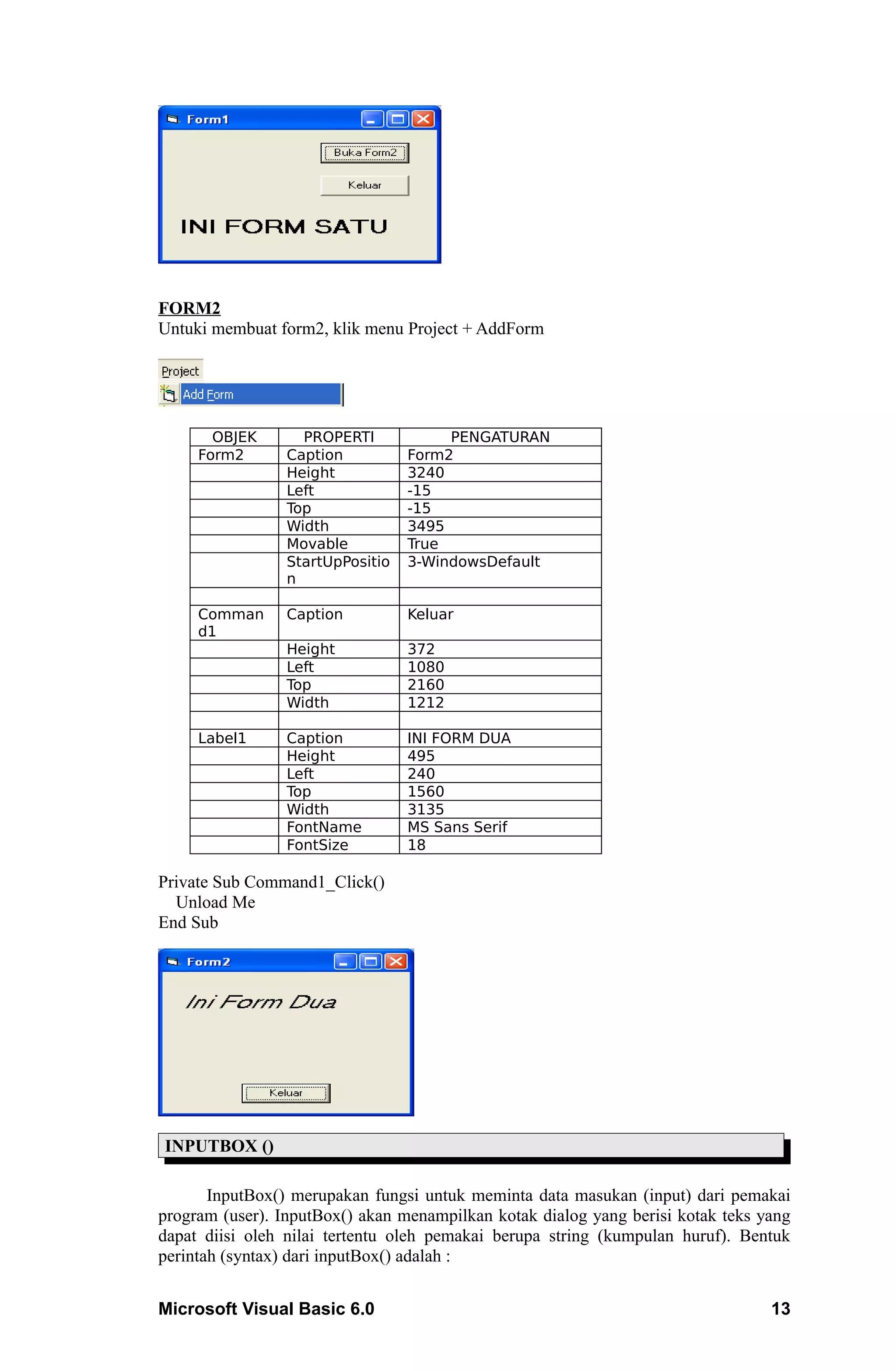 FORM2
Untuki membuat form2, klik menu Project + AddForm




       OBJEK       PROPERTI            PENGATURAN
     Form2       Caption          Form2
                 Height           3240
                 Left             -15
                 Top              -15
                 Width            3495
                 Movable          True
                 StartUpPositio   3-WindowsDefault
                 n

     Comman      Caption          Keluar
     d1
                 Height           372
                 Left             1080
                 Top              2160
                 Width            1212

     Label1      Caption          INI FORM DUA
                 Height           495
                 Left             240
                 Top              1560
                 Width            3135
                 FontName         MS Sans Serif
                 FontSize         18

Private Sub Command1_Click()
  Unload Me
End Sub




INPUTBOX ()

       InputBox() merupakan fungsi untuk meminta data masukan (input) dari pemakai
program (user). InputBox() akan menampilkan kotak dialog yang berisi kotak teks yang
dapat diisi oleh nilai tertentu oleh pemakai berupa string (kumpulan huruf). Bentuk
perintah (syntax) dari inputBox() adalah :


Microsoft Visual Basic 6.0                                                       13
 