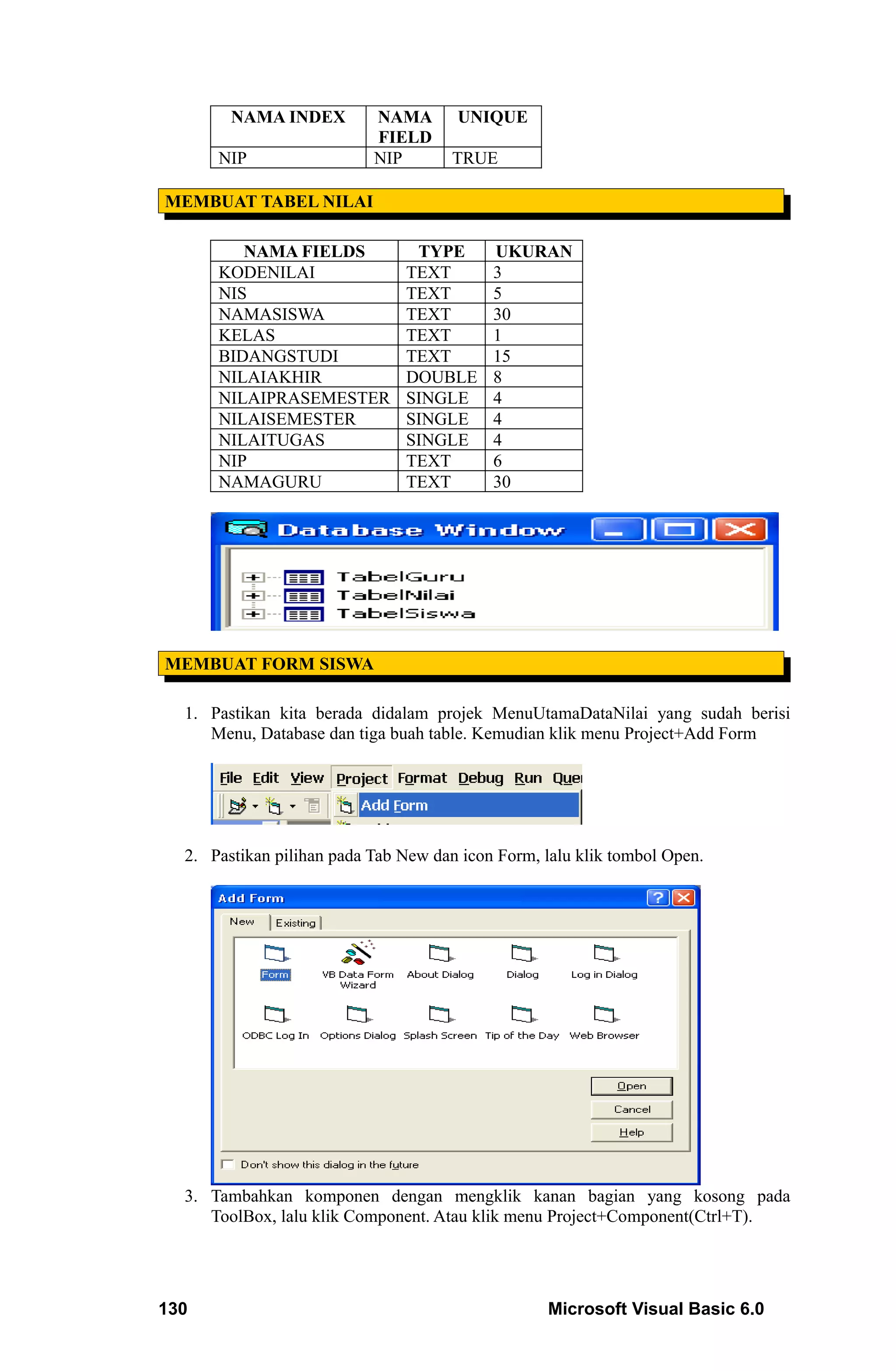 NAMA INDEX         NAMA       UNIQUE
                           FIELD
      NIP                  NIP        TRUE

MEMBUAT TABEL NILAI

         NAMA FIELDS            TYPE       UKURAN
      KODENILAI                TEXT        3
      NIS                      TEXT        5
      NAMASISWA                TEXT        30
      KELAS                    TEXT        1
      BIDANGSTUDI              TEXT        15
      NILAIAKHIR               DOUBLE      8
      NILAIPRASEMESTER         SINGLE      4
      NILAISEMESTER            SINGLE      4
      NILAITUGAS               SINGLE      4
      NIP                      TEXT        6
      NAMAGURU                 TEXT        30




MEMBUAT FORM SISWA

  1. Pastikan kita berada didalam projek MenuUtamaDataNilai yang sudah berisi
     Menu, Database dan tiga buah table. Kemudian klik menu Project+Add Form




  2. Pastikan pilihan pada Tab New dan icon Form, lalu klik tombol Open.




  3. Tambahkan komponen dengan mengklik kanan bagian yang kosong pada
     ToolBox, lalu klik Component. Atau klik menu Project+Component(Ctrl+T).




130                                                Microsoft Visual Basic 6.0
 