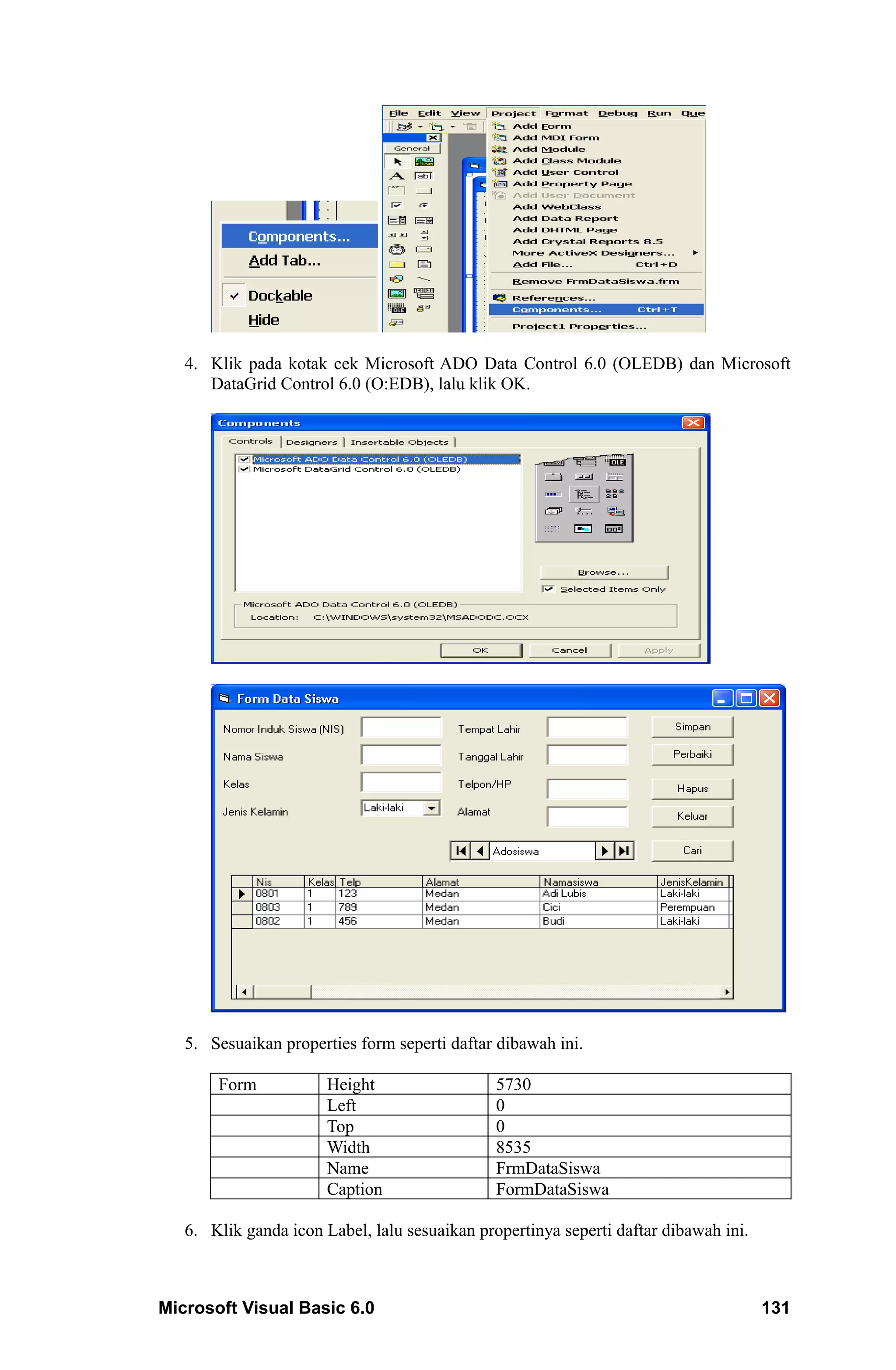 4. Klik pada kotak cek Microsoft ADO Data Control 6.0 (OLEDB) dan Microsoft
      DataGrid Control 6.0 (O:EDB), lalu klik OK.




   5. Sesuaikan properties form seperti daftar dibawah ini.

       Form            Height                  5730
                       Left                    0
                       Top                     0
                       Width                   8535
                       Name                    FrmDataSiswa
                       Caption                 FormDataSiswa

   6. Klik ganda icon Label, lalu sesuaikan propertinya seperti daftar dibawah ini.



Microsoft Visual Basic 6.0                                                            131
 
