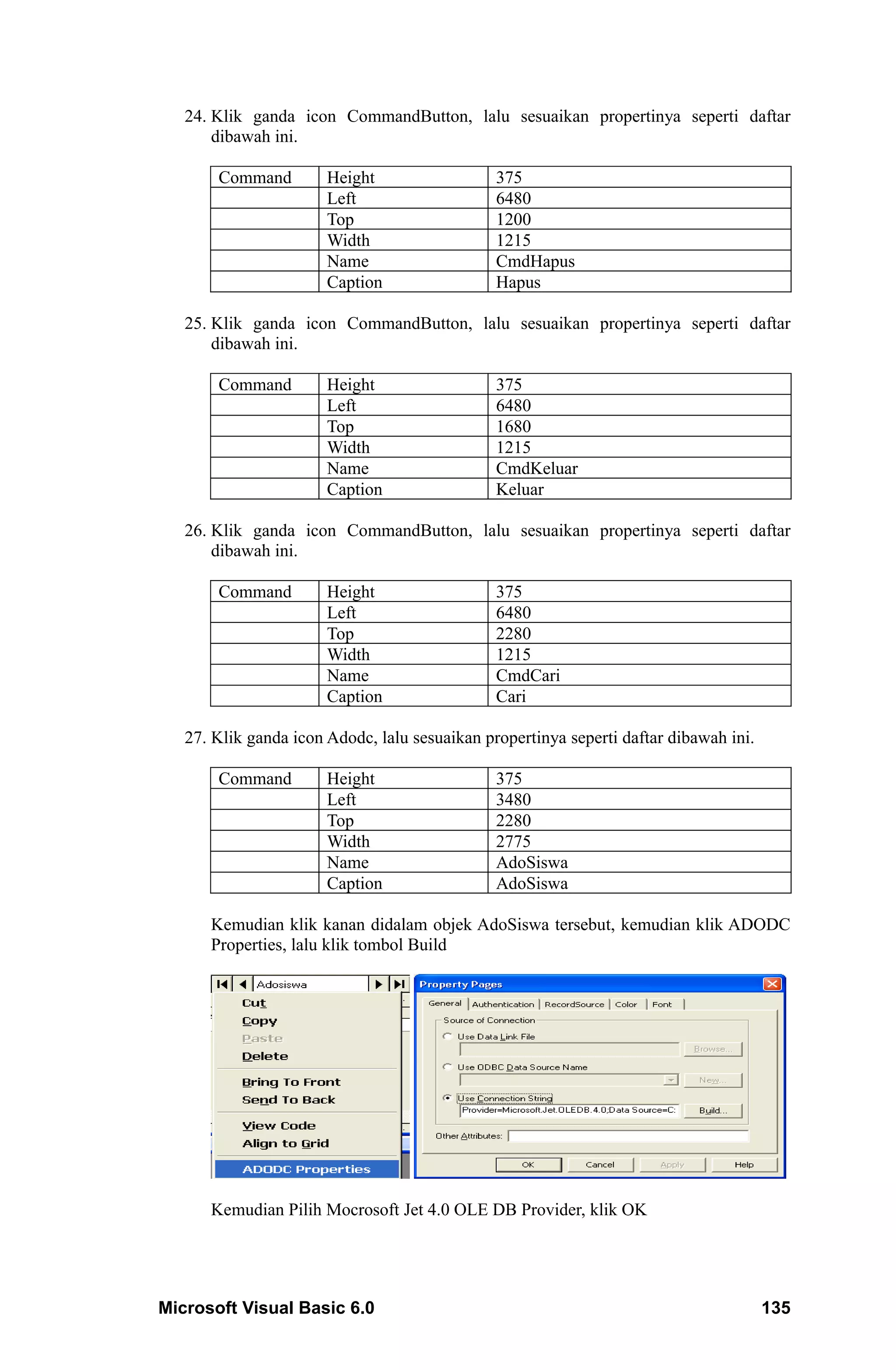 24. Klik ganda icon CommandButton, lalu sesuaikan propertinya seperti daftar
       dibawah ini.

       Command         Height                  375
                       Left                    6480
                       Top                     1200
                       Width                   1215
                       Name                    CmdHapus
                       Caption                 Hapus

   25. Klik ganda icon CommandButton, lalu sesuaikan propertinya seperti daftar
       dibawah ini.

       Command         Height                  375
                       Left                    6480
                       Top                     1680
                       Width                   1215
                       Name                    CmdKeluar
                       Caption                 Keluar

   26. Klik ganda icon CommandButton, lalu sesuaikan propertinya seperti daftar
       dibawah ini.

       Command         Height                  375
                       Left                    6480
                       Top                     2280
                       Width                   1215
                       Name                    CmdCari
                       Caption                 Cari

   27. Klik ganda icon Adodc, lalu sesuaikan propertinya seperti daftar dibawah ini.

       Command         Height                  375
                       Left                    3480
                       Top                     2280
                       Width                   2775
                       Name                    AdoSiswa
                       Caption                 AdoSiswa

      Kemudian klik kanan didalam objek AdoSiswa tersebut, kemudian klik ADODC
      Properties, lalu klik tombol Build




      Kemudian Pilih Mocrosoft Jet 4.0 OLE DB Provider, klik OK




Microsoft Visual Basic 6.0                                                             135
 