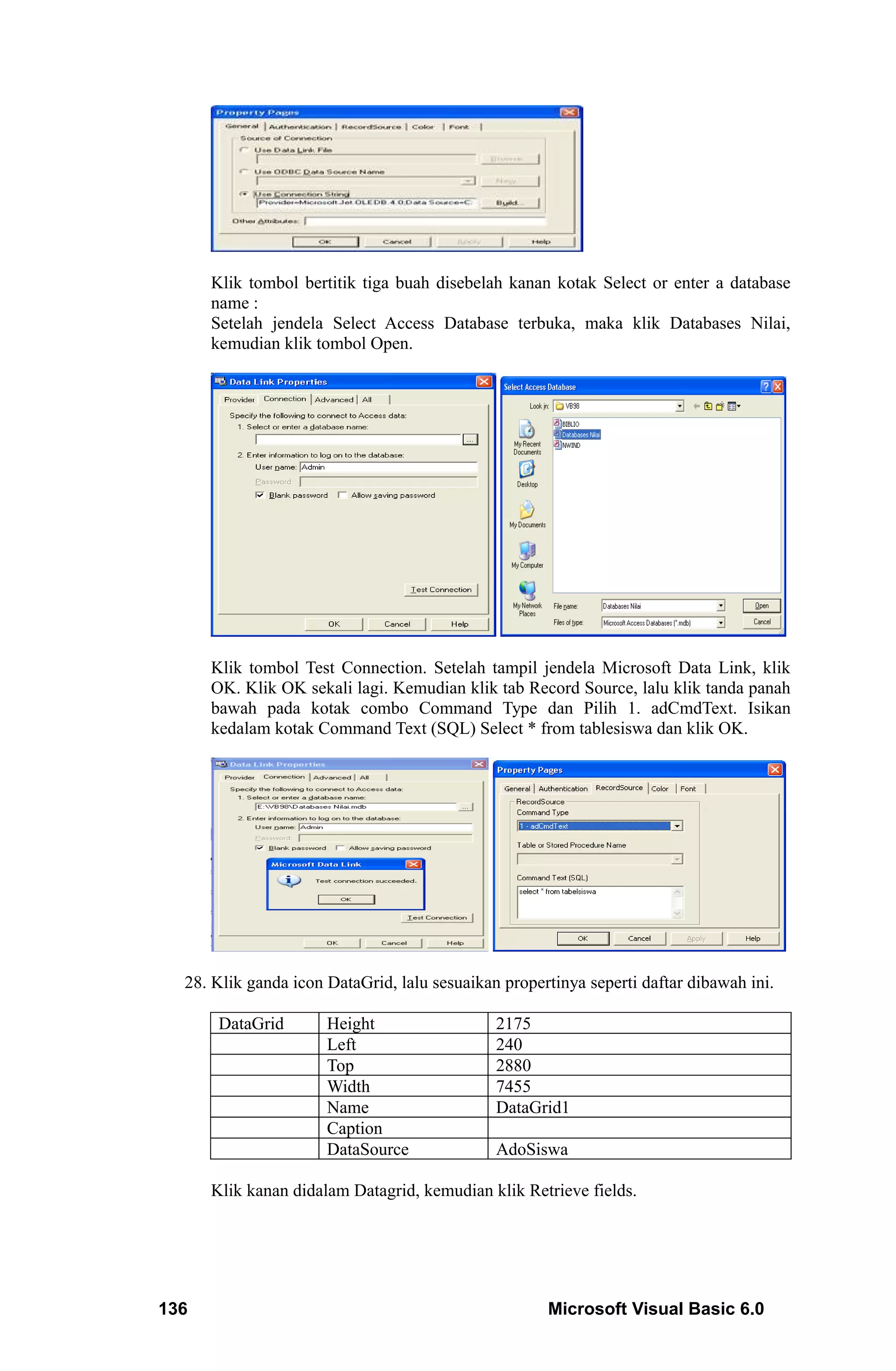 Klik tombol bertitik tiga buah disebelah kanan kotak Select or enter a database
      name :
      Setelah jendela Select Access Database terbuka, maka klik Databases Nilai,
      kemudian klik tombol Open.




      Klik tombol Test Connection. Setelah tampil jendela Microsoft Data Link, klik
      OK. Klik OK sekali lagi. Kemudian klik tab Record Source, lalu klik tanda panah
      bawah pada kotak combo Command Type dan Pilih 1. adCmdText. Isikan
      kedalam kotak Command Text (SQL) Select * from tablesiswa dan klik OK.




  28. Klik ganda icon DataGrid, lalu sesuaikan propertinya seperti daftar dibawah ini.

       DataGrid       Height                  2175
                      Left                    240
                      Top                     2880
                      Width                   7455
                      Name                    DataGrid1
                      Caption
                      DataSource              AdoSiswa

      Klik kanan didalam Datagrid, kemudian klik Retrieve fields.




136                                                  Microsoft Visual Basic 6.0
 