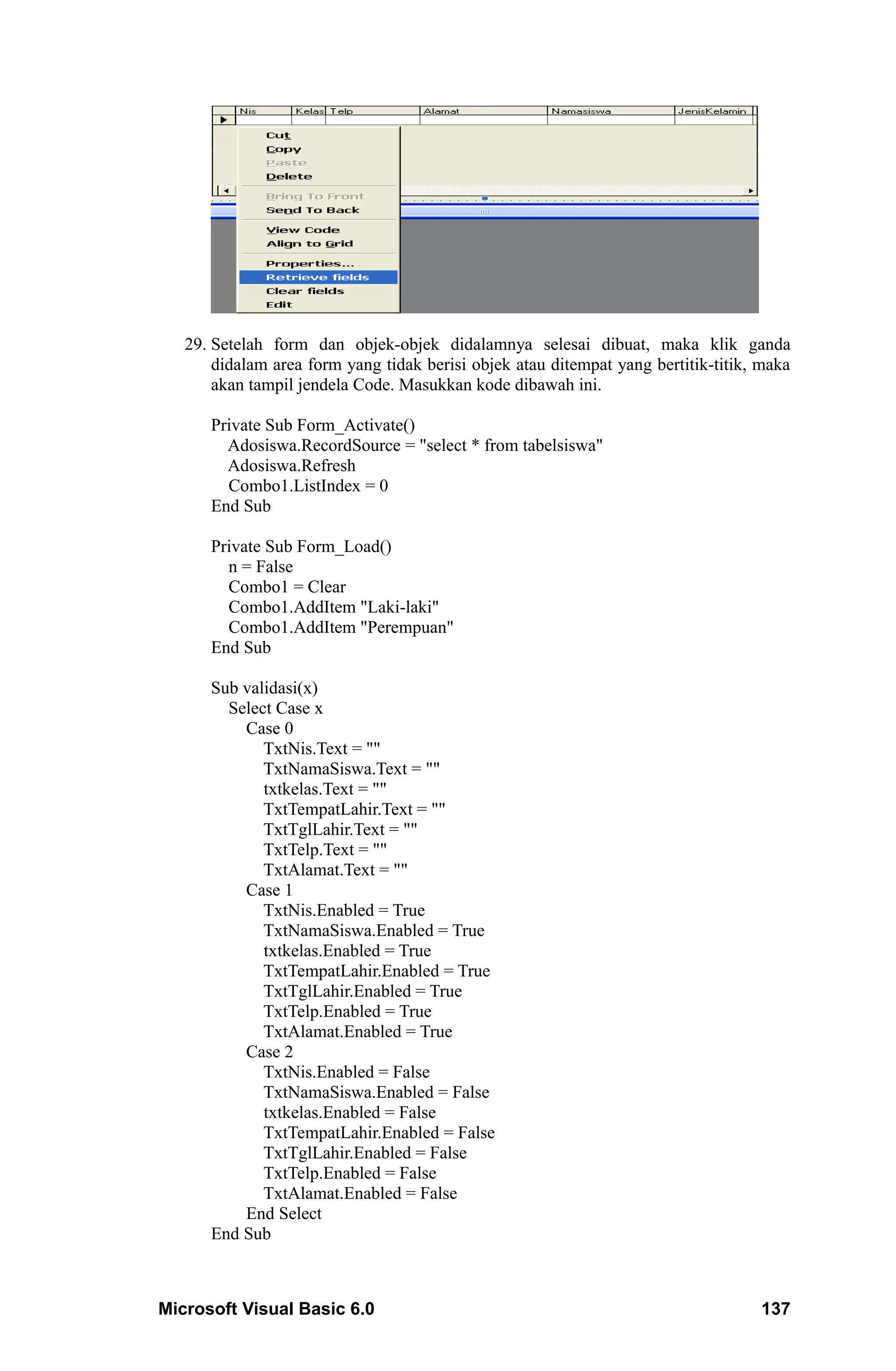 29. Setelah form dan objek-objek didalamnya selesai dibuat, maka klik ganda
       didalam area form yang tidak berisi objek atau ditempat yang bertitik-titik, maka
       akan tampil jendela Code. Masukkan kode dibawah ini.

      Private Sub Form_Activate()
        Adosiswa.RecordSource = "select * from tabelsiswa"
        Adosiswa.Refresh
        Combo1.ListIndex = 0
      End Sub

      Private Sub Form_Load()
        n = False
        Combo1 = Clear
        Combo1.AddItem "Laki-laki"
        Combo1.AddItem "Perempuan"
      End Sub

      Sub validasi(x)
        Select Case x
          Case 0
             TxtNis.Text = ""
             TxtNamaSiswa.Text = ""
             txtkelas.Text = ""
             TxtTempatLahir.Text = ""
             TxtTglLahir.Text = ""
             TxtTelp.Text = ""
             TxtAlamat.Text = ""
          Case 1
             TxtNis.Enabled = True
             TxtNamaSiswa.Enabled = True
             txtkelas.Enabled = True
             TxtTempatLahir.Enabled = True
             TxtTglLahir.Enabled = True
             TxtTelp.Enabled = True
             TxtAlamat.Enabled = True
          Case 2
             TxtNis.Enabled = False
             TxtNamaSiswa.Enabled = False
             txtkelas.Enabled = False
             TxtTempatLahir.Enabled = False
             TxtTglLahir.Enabled = False
             TxtTelp.Enabled = False
             TxtAlamat.Enabled = False
          End Select
      End Sub



Microsoft Visual Basic 6.0                                                         137
 