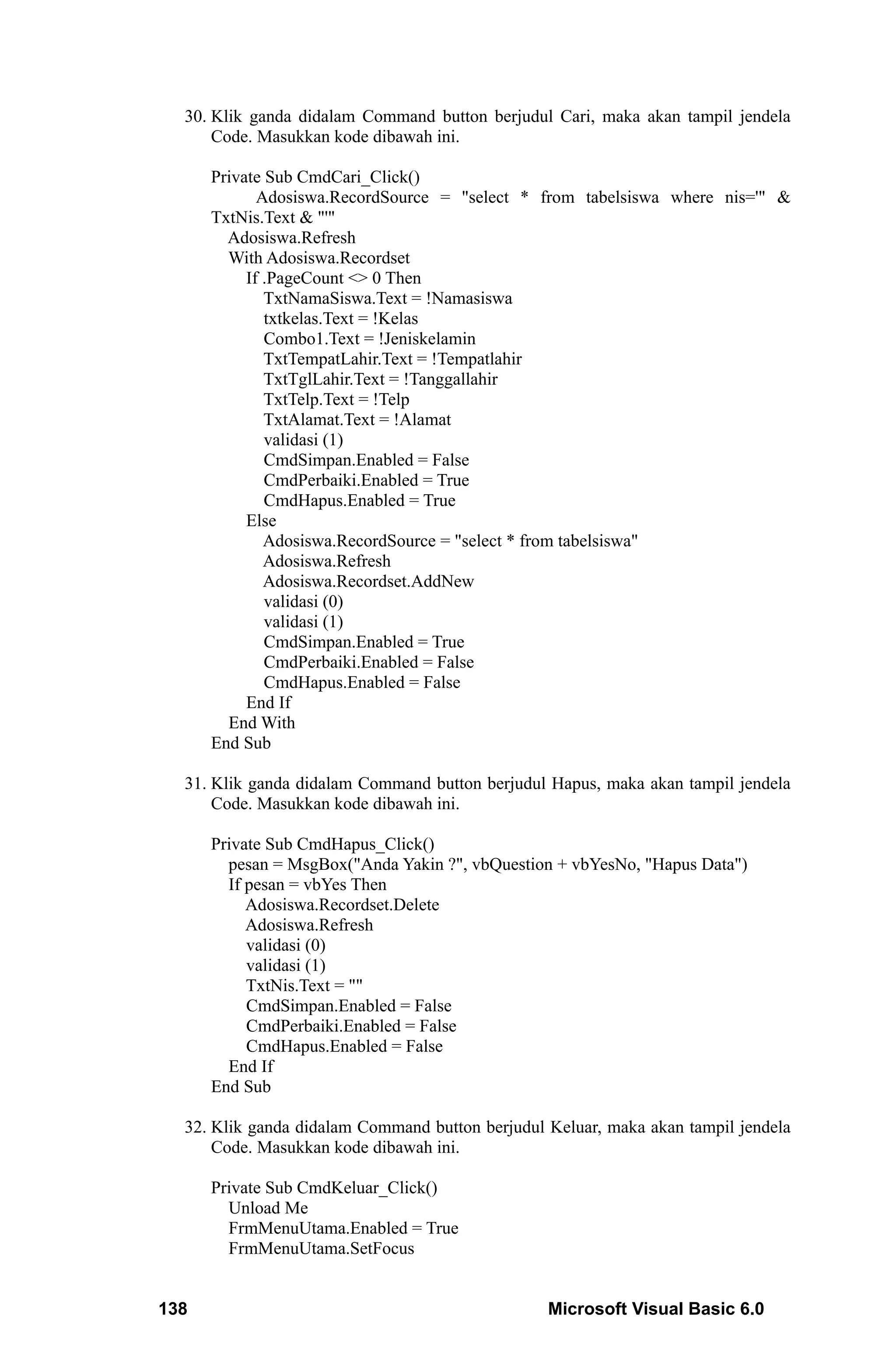 30. Klik ganda didalam Command button berjudul Cari, maka akan tampil jendela
      Code. Masukkan kode dibawah ini.

      Private Sub CmdCari_Click()
             Adosiswa.RecordSource = "select * from tabelsiswa where nis='" &
      TxtNis.Text & "'"
        Adosiswa.Refresh
        With Adosiswa.Recordset
           If .PageCount <> 0 Then
              TxtNamaSiswa.Text = !Namasiswa
              txtkelas.Text = !Kelas
              Combo1.Text = !Jeniskelamin
              TxtTempatLahir.Text = !Tempatlahir
              TxtTglLahir.Text = !Tanggallahir
              TxtTelp.Text = !Telp
              TxtAlamat.Text = !Alamat
              validasi (1)
              CmdSimpan.Enabled = False
              CmdPerbaiki.Enabled = True
              CmdHapus.Enabled = True
           Else
              Adosiswa.RecordSource = "select * from tabelsiswa"
              Adosiswa.Refresh
              Adosiswa.Recordset.AddNew
              validasi (0)
              validasi (1)
              CmdSimpan.Enabled = True
              CmdPerbaiki.Enabled = False
              CmdHapus.Enabled = False
           End If
        End With
      End Sub

  31. Klik ganda didalam Command button berjudul Hapus, maka akan tampil jendela
      Code. Masukkan kode dibawah ini.

      Private Sub CmdHapus_Click()
        pesan = MsgBox("Anda Yakin ?", vbQuestion + vbYesNo, "Hapus Data")
        If pesan = vbYes Then
           Adosiswa.Recordset.Delete
           Adosiswa.Refresh
           validasi (0)
           validasi (1)
           TxtNis.Text = ""
           CmdSimpan.Enabled = False
           CmdPerbaiki.Enabled = False
           CmdHapus.Enabled = False
        End If
      End Sub

  32. Klik ganda didalam Command button berjudul Keluar, maka akan tampil jendela
      Code. Masukkan kode dibawah ini.

      Private Sub CmdKeluar_Click()
        Unload Me
        FrmMenuUtama.Enabled = True
        FrmMenuUtama.SetFocus


138                                              Microsoft Visual Basic 6.0
 