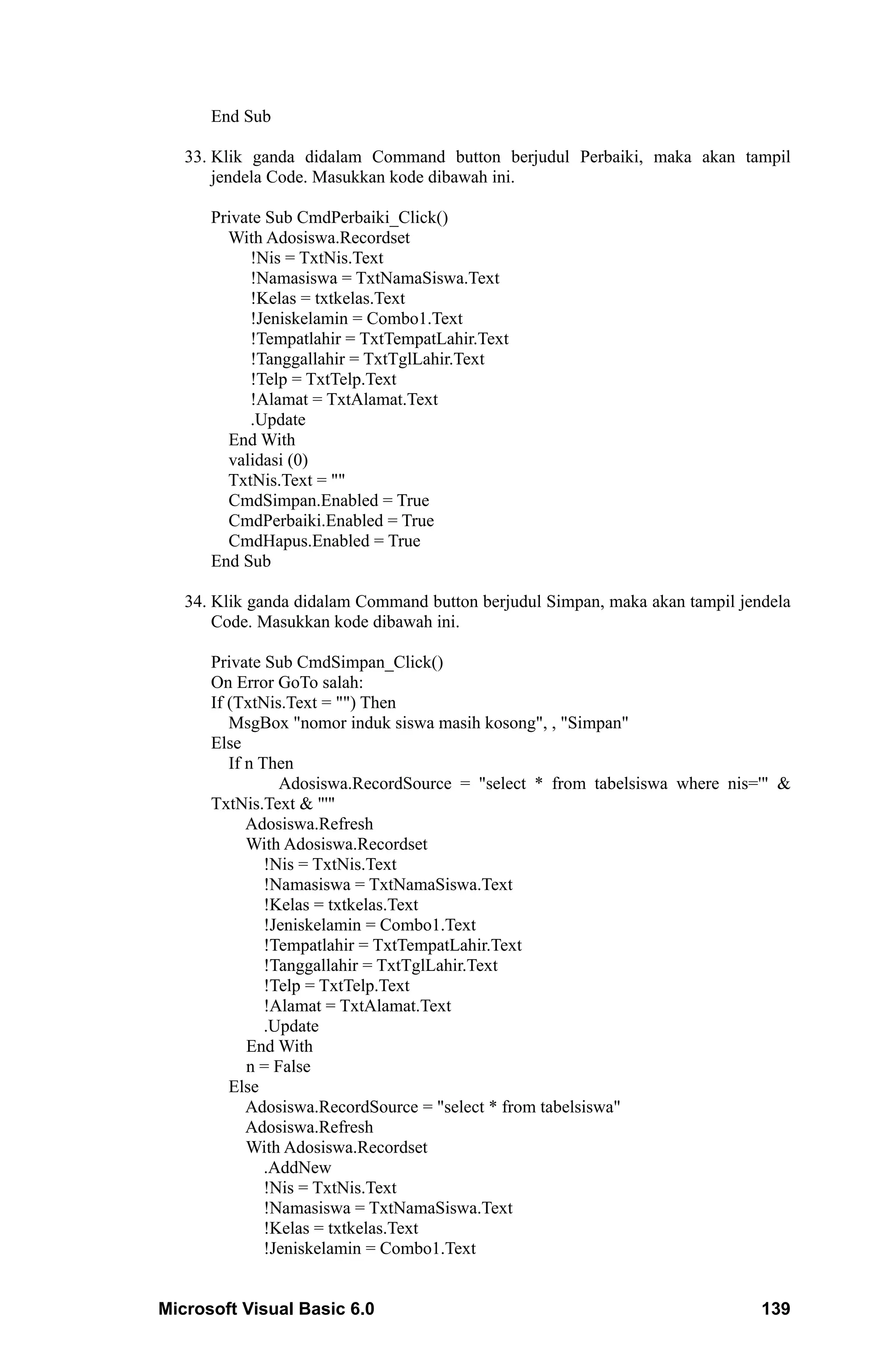 End Sub

   33. Klik ganda didalam Command button berjudul Perbaiki, maka akan tampil
       jendela Code. Masukkan kode dibawah ini.

      Private Sub CmdPerbaiki_Click()
        With Adosiswa.Recordset
           !Nis = TxtNis.Text
           !Namasiswa = TxtNamaSiswa.Text
           !Kelas = txtkelas.Text
           !Jeniskelamin = Combo1.Text
           !Tempatlahir = TxtTempatLahir.Text
           !Tanggallahir = TxtTglLahir.Text
           !Telp = TxtTelp.Text
           !Alamat = TxtAlamat.Text
           .Update
        End With
        validasi (0)
        TxtNis.Text = ""
        CmdSimpan.Enabled = True
        CmdPerbaiki.Enabled = True
        CmdHapus.Enabled = True
      End Sub

   34. Klik ganda didalam Command button berjudul Simpan, maka akan tampil jendela
       Code. Masukkan kode dibawah ini.

      Private Sub CmdSimpan_Click()
      On Error GoTo salah:
      If (TxtNis.Text = "") Then
         MsgBox "nomor induk siswa masih kosong", , "Simpan"
      Else
         If n Then
                 Adosiswa.RecordSource = "select * from tabelsiswa where nis='" &
      TxtNis.Text & "'"
            Adosiswa.Refresh
            With Adosiswa.Recordset
               !Nis = TxtNis.Text
               !Namasiswa = TxtNamaSiswa.Text
               !Kelas = txtkelas.Text
               !Jeniskelamin = Combo1.Text
               !Tempatlahir = TxtTempatLahir.Text
               !Tanggallahir = TxtTglLahir.Text
               !Telp = TxtTelp.Text
               !Alamat = TxtAlamat.Text
               .Update
            End With
            n = False
         Else
            Adosiswa.RecordSource = "select * from tabelsiswa"
            Adosiswa.Refresh
            With Adosiswa.Recordset
               .AddNew
               !Nis = TxtNis.Text
               !Namasiswa = TxtNamaSiswa.Text
               !Kelas = txtkelas.Text
               !Jeniskelamin = Combo1.Text


Microsoft Visual Basic 6.0                                                    139
 