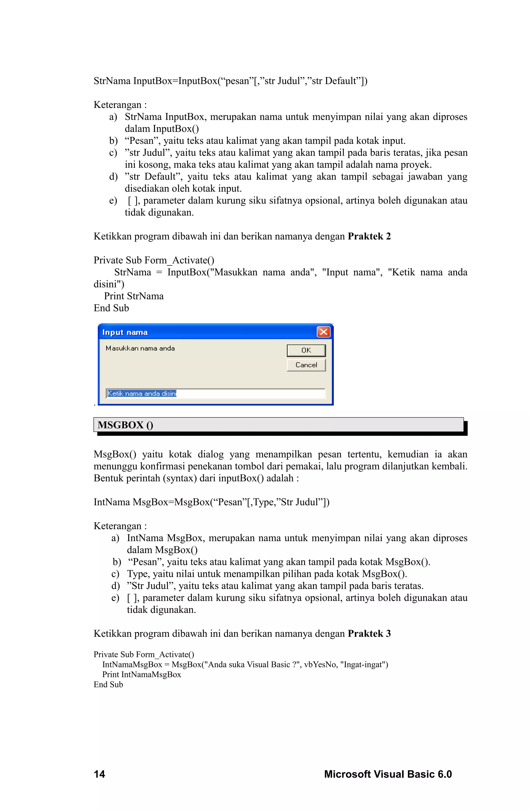 StrNama InputBox=InputBox(“pesan”[,”str Judul”,”str Default”])

Keterangan :
   a) StrNama InputBox, merupakan nama untuk menyimpan nilai yang akan diproses
       dalam InputBox()
   b) “Pesan”, yaitu teks atau kalimat yang akan tampil pada kotak input.
   c) ”str Judul”, yaitu teks atau kalimat yang akan tampil pada baris teratas, jika pesan
       ini kosong, maka teks atau kalimat yang akan tampil adalah nama proyek.
   d) ”str Default”, yaitu teks atau kalimat yang akan tampil sebagai jawaban yang
       disediakan oleh kotak input.
   e) [ ], parameter dalam kurung siku sifatnya opsional, artinya boleh digunakan atau
       tidak digunakan.

Ketikkan program dibawah ini dan berikan namanya dengan Praktek 2

Private Sub Form_Activate()
     StrNama = InputBox("Masukkan nama anda", "Input nama", "Ketik nama anda
disini")
   Print StrNama
End Sub




.

    MSGBOX ()

MsgBox() yaitu kotak dialog yang menampilkan pesan tertentu, kemudian ia akan
menunggu konfirmasi penekanan tombol dari pemakai, lalu program dilanjutkan kembali.
Bentuk perintah (syntax) dari inputBox() adalah :

IntNama MsgBox=MsgBox(“Pesan”[,Type,”Str Judul”])

Keterangan :
    a) IntNama MsgBox, merupakan nama untuk menyimpan nilai yang akan diproses
       dalam MsgBox()
    b) “Pesan”, yaitu teks atau kalimat yang akan tampil pada kotak MsgBox().
    c) Type, yaitu nilai untuk menampilkan pilihan pada kotak MsgBox().
    d) ”Str Judul”, yaitu teks atau kalimat yang akan tampil pada baris teratas.
    e) [ ], parameter dalam kurung siku sifatnya opsional, artinya boleh digunakan atau
       tidak digunakan.

Ketikkan program dibawah ini dan berikan namanya dengan Praktek 3
Private Sub Form_Activate()
  IntNamaMsgBox = MsgBox("Anda suka Visual Basic ?", vbYesNo, "Ingat-ingat")
  Print IntNamaMsgBox
End Sub




14                                                         Microsoft Visual Basic 6.0
 