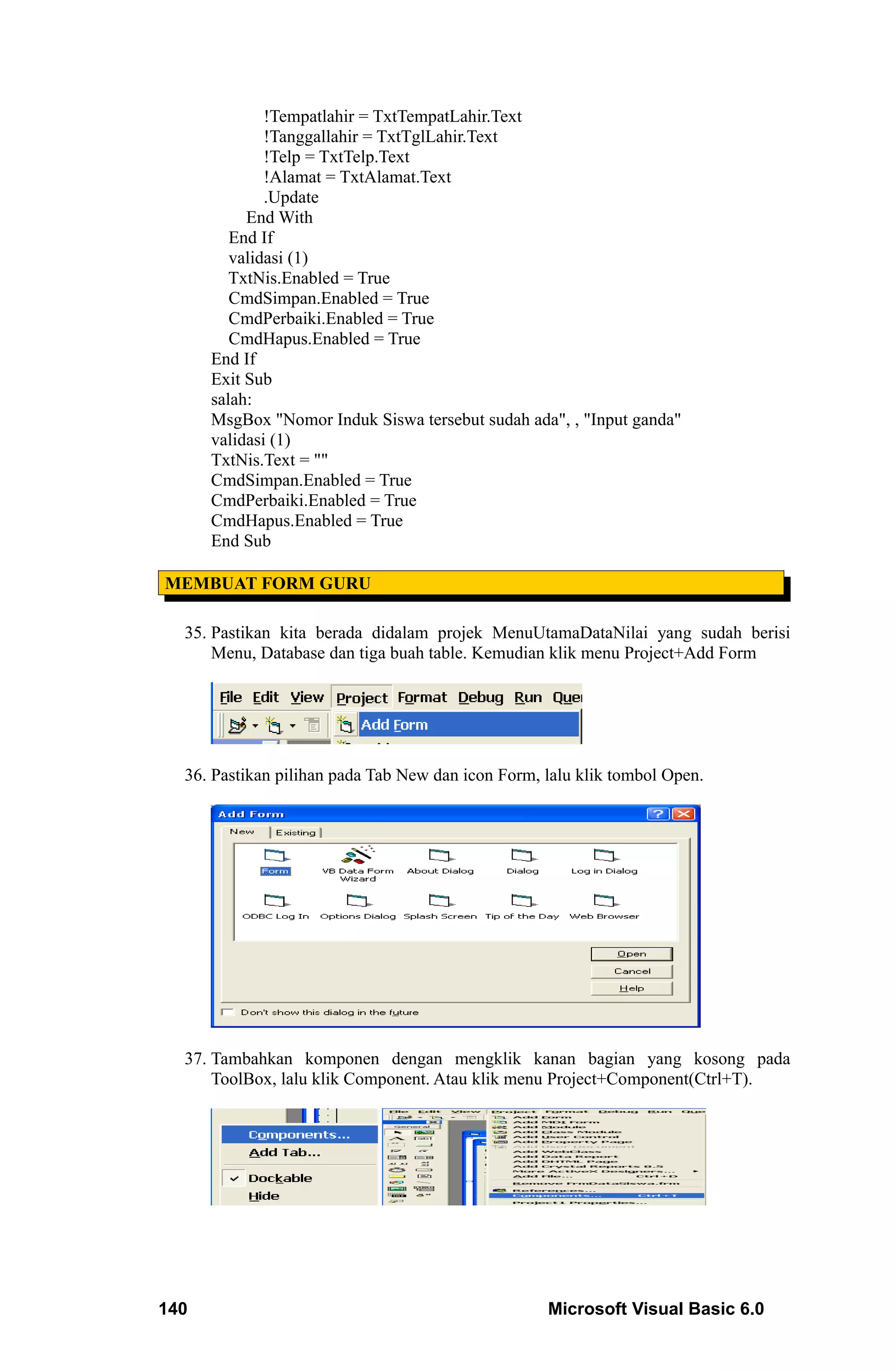 !Tempatlahir = TxtTempatLahir.Text
              !Tanggallahir = TxtTglLahir.Text
              !Telp = TxtTelp.Text
              !Alamat = TxtAlamat.Text
              .Update
           End With
         End If
         validasi (1)
         TxtNis.Enabled = True
         CmdSimpan.Enabled = True
         CmdPerbaiki.Enabled = True
         CmdHapus.Enabled = True
      End If
      Exit Sub
      salah:
      MsgBox "Nomor Induk Siswa tersebut sudah ada", , "Input ganda"
      validasi (1)
      TxtNis.Text = ""
      CmdSimpan.Enabled = True
      CmdPerbaiki.Enabled = True
      CmdHapus.Enabled = True
      End Sub

MEMBUAT FORM GURU

  35. Pastikan kita berada didalam projek MenuUtamaDataNilai yang sudah berisi
      Menu, Database dan tiga buah table. Kemudian klik menu Project+Add Form




  36. Pastikan pilihan pada Tab New dan icon Form, lalu klik tombol Open.




  37. Tambahkan komponen dengan mengklik kanan bagian yang kosong pada
      ToolBox, lalu klik Component. Atau klik menu Project+Component(Ctrl+T).




140                                                Microsoft Visual Basic 6.0
 