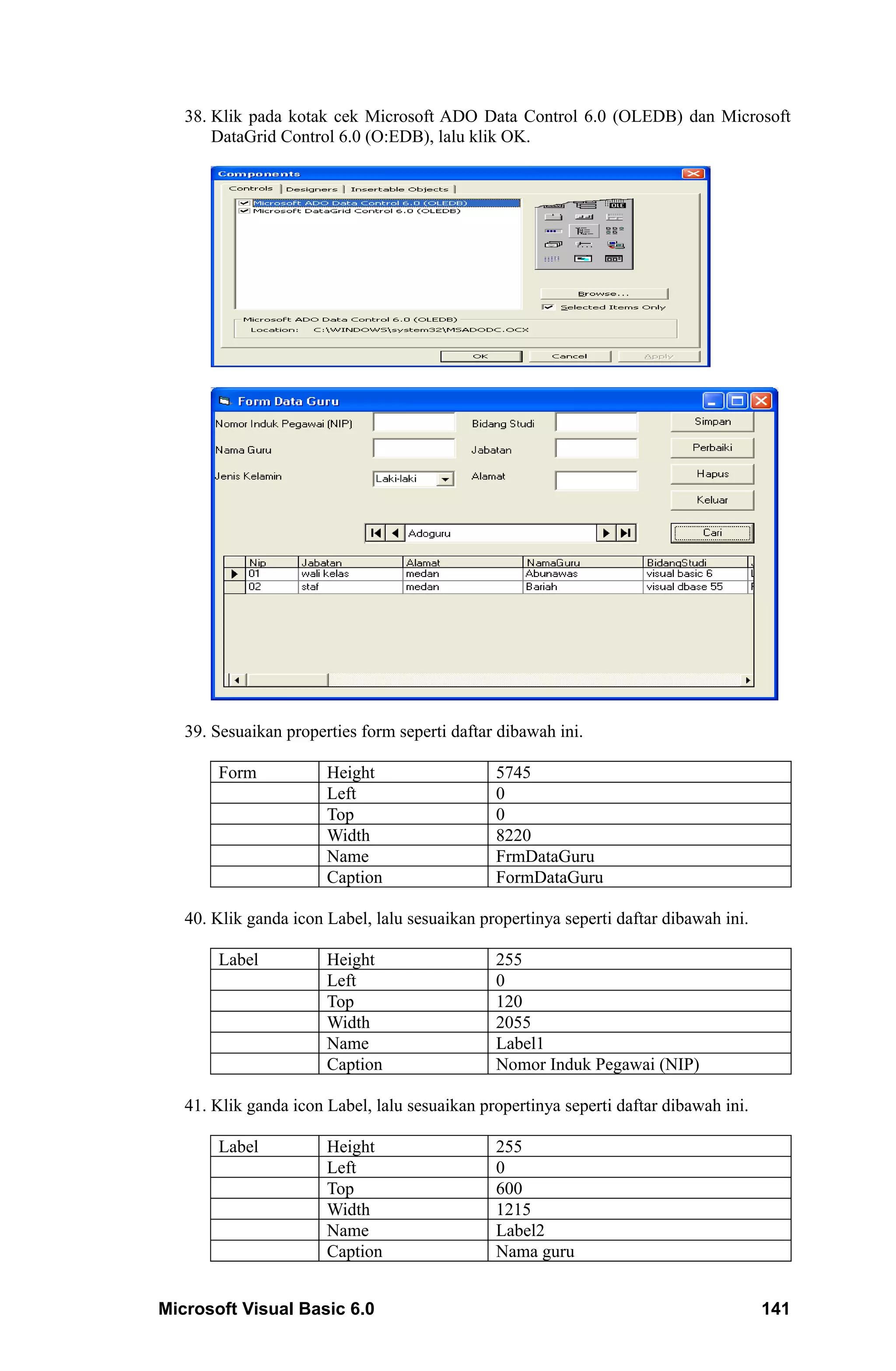 38. Klik pada kotak cek Microsoft ADO Data Control 6.0 (OLEDB) dan Microsoft
       DataGrid Control 6.0 (O:EDB), lalu klik OK.




   39. Sesuaikan properties form seperti daftar dibawah ini.

       Form            Height                  5745
                       Left                    0
                       Top                     0
                       Width                   8220
                       Name                    FrmDataGuru
                       Caption                 FormDataGuru

   40. Klik ganda icon Label, lalu sesuaikan propertinya seperti daftar dibawah ini.

       Label           Height                  255
                       Left                    0
                       Top                     120
                       Width                   2055
                       Name                    Label1
                       Caption                 Nomor Induk Pegawai (NIP)

   41. Klik ganda icon Label, lalu sesuaikan propertinya seperti daftar dibawah ini.

       Label           Height                  255
                       Left                    0
                       Top                     600
                       Width                   1215
                       Name                    Label2
                       Caption                 Nama guru


Microsoft Visual Basic 6.0                                                             141
 