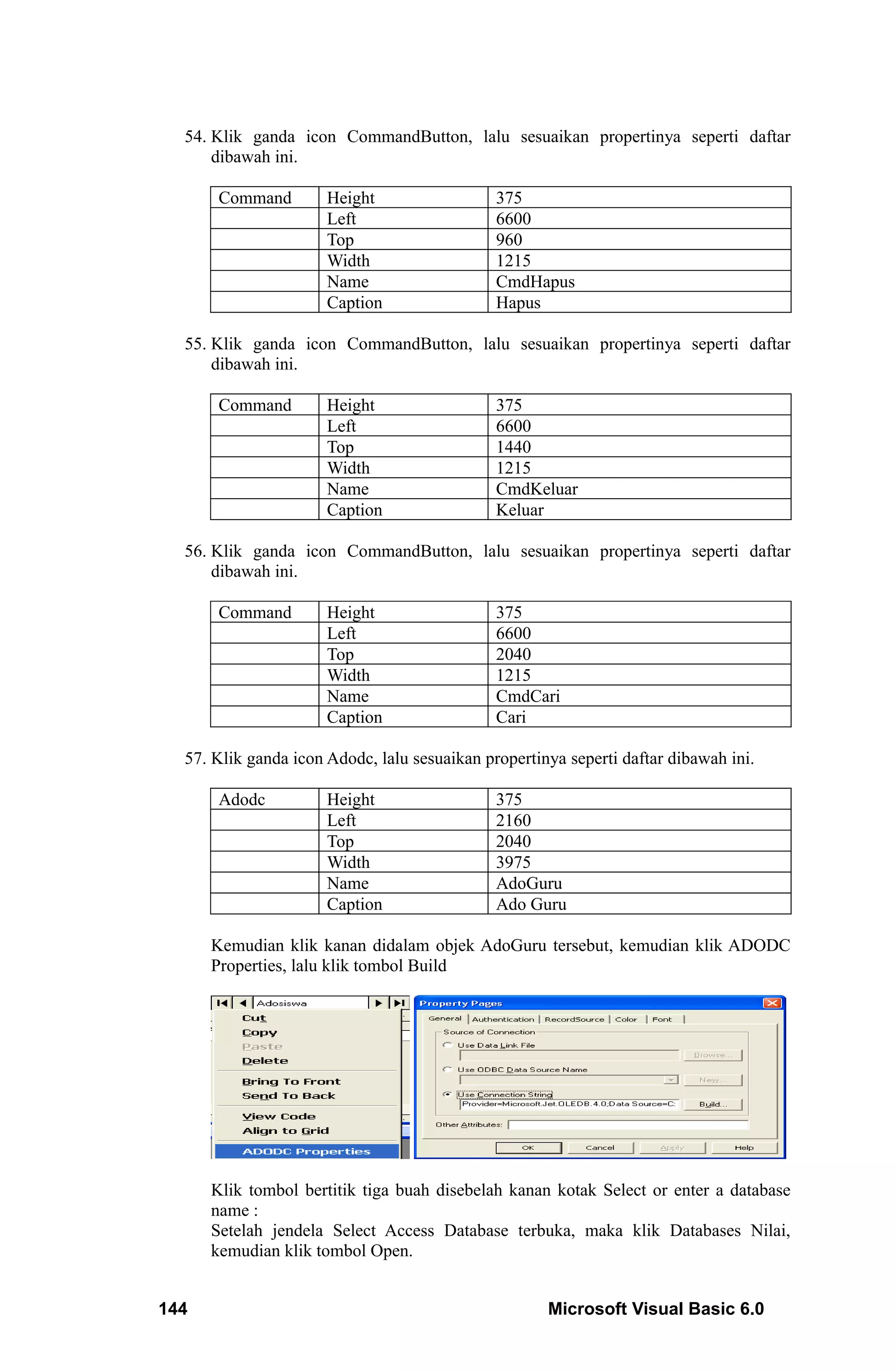 54. Klik ganda icon CommandButton, lalu sesuaikan propertinya seperti daftar
      dibawah ini.

       Command        Height                  375
                      Left                    6600
                      Top                     960
                      Width                   1215
                      Name                    CmdHapus
                      Caption                 Hapus

  55. Klik ganda icon CommandButton, lalu sesuaikan propertinya seperti daftar
      dibawah ini.

       Command        Height                  375
                      Left                    6600
                      Top                     1440
                      Width                   1215
                      Name                    CmdKeluar
                      Caption                 Keluar

  56. Klik ganda icon CommandButton, lalu sesuaikan propertinya seperti daftar
      dibawah ini.

       Command        Height                  375
                      Left                    6600
                      Top                     2040
                      Width                   1215
                      Name                    CmdCari
                      Caption                 Cari

  57. Klik ganda icon Adodc, lalu sesuaikan propertinya seperti daftar dibawah ini.

       Adodc          Height                  375
                      Left                    2160
                      Top                     2040
                      Width                   3975
                      Name                    AdoGuru
                      Caption                 Ado Guru

      Kemudian klik kanan didalam objek AdoGuru tersebut, kemudian klik ADODC
      Properties, lalu klik tombol Build




      Klik tombol bertitik tiga buah disebelah kanan kotak Select or enter a database
      name :
      Setelah jendela Select Access Database terbuka, maka klik Databases Nilai,
      kemudian klik tombol Open.


144                                                  Microsoft Visual Basic 6.0
 