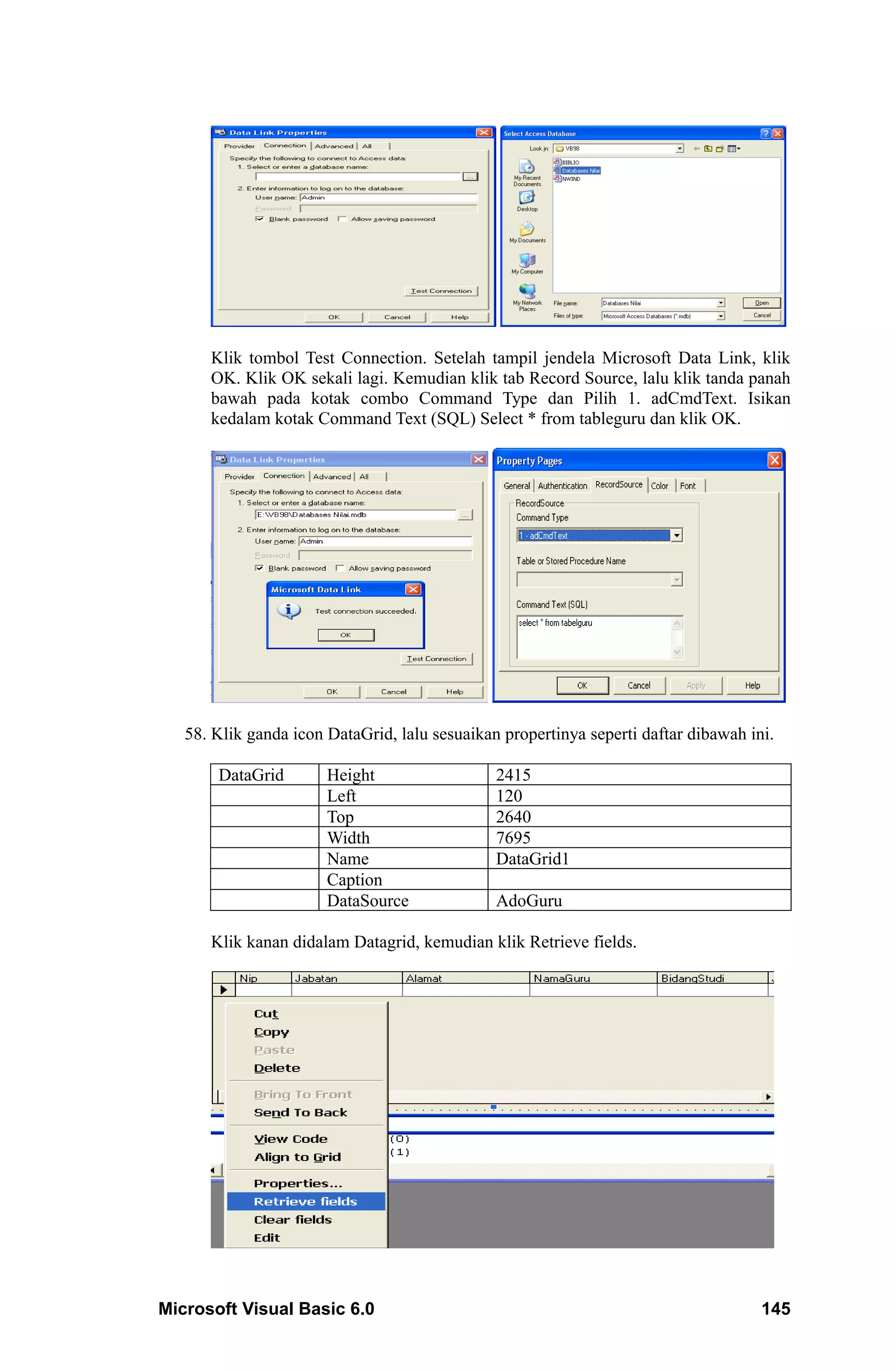 Klik tombol Test Connection. Setelah tampil jendela Microsoft Data Link, klik
      OK. Klik OK sekali lagi. Kemudian klik tab Record Source, lalu klik tanda panah
      bawah pada kotak combo Command Type dan Pilih 1. adCmdText. Isikan
      kedalam kotak Command Text (SQL) Select * from tableguru dan klik OK.




   58. Klik ganda icon DataGrid, lalu sesuaikan propertinya seperti daftar dibawah ini.

       DataGrid        Height                  2415
                       Left                    120
                       Top                     2640
                       Width                   7695
                       Name                    DataGrid1
                       Caption
                       DataSource              AdoGuru

      Klik kanan didalam Datagrid, kemudian klik Retrieve fields.




Microsoft Visual Basic 6.0                                                           145
 