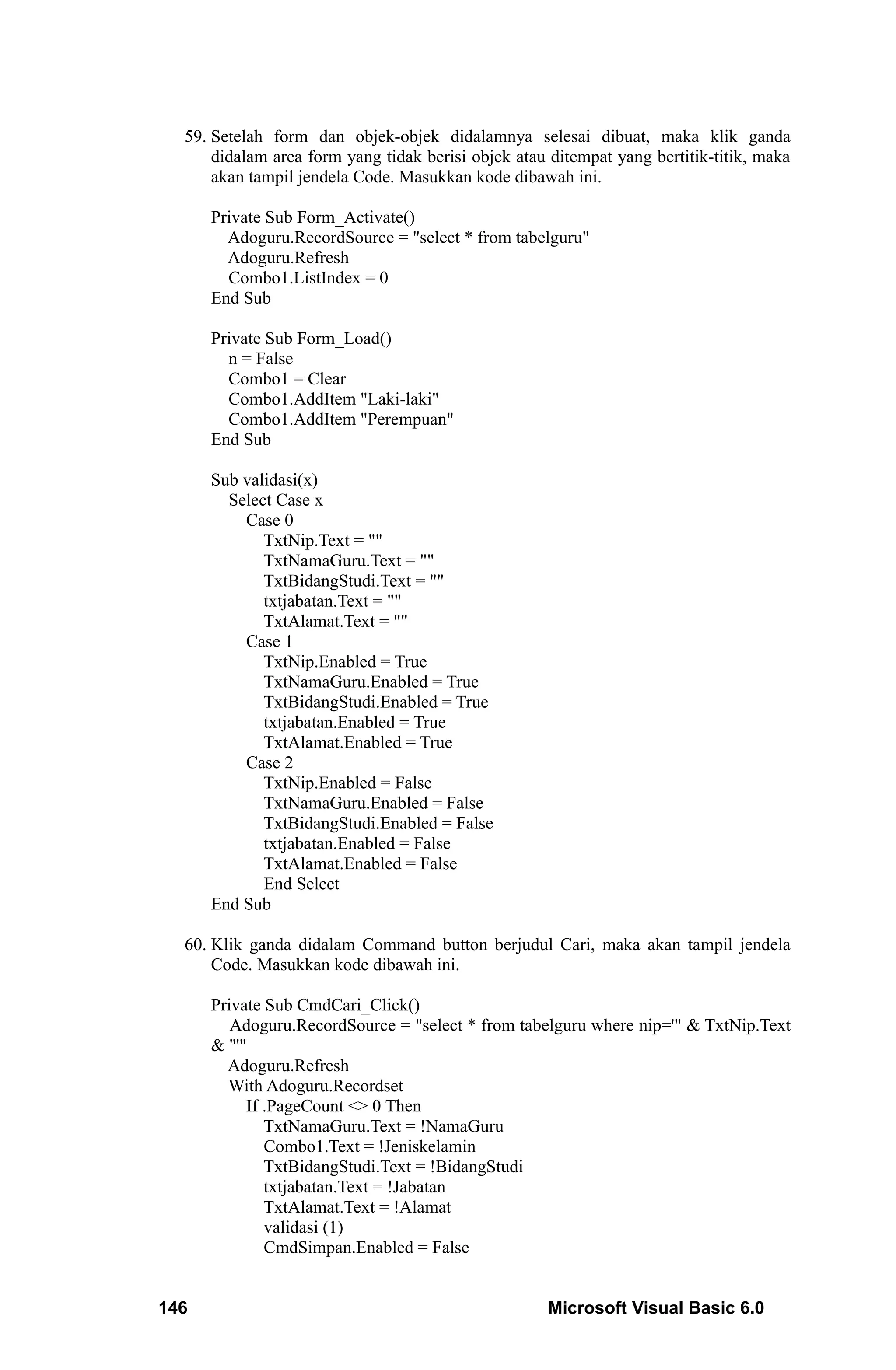 59. Setelah form dan objek-objek didalamnya selesai dibuat, maka klik ganda
      didalam area form yang tidak berisi objek atau ditempat yang bertitik-titik, maka
      akan tampil jendela Code. Masukkan kode dibawah ini.

      Private Sub Form_Activate()
        Adoguru.RecordSource = "select * from tabelguru"
        Adoguru.Refresh
        Combo1.ListIndex = 0
      End Sub

      Private Sub Form_Load()
        n = False
        Combo1 = Clear
        Combo1.AddItem "Laki-laki"
        Combo1.AddItem "Perempuan"
      End Sub

      Sub validasi(x)
        Select Case x
          Case 0
             TxtNip.Text = ""
             TxtNamaGuru.Text = ""
             TxtBidangStudi.Text = ""
             txtjabatan.Text = ""
             TxtAlamat.Text = ""
          Case 1
             TxtNip.Enabled = True
             TxtNamaGuru.Enabled = True
             TxtBidangStudi.Enabled = True
             txtjabatan.Enabled = True
             TxtAlamat.Enabled = True
          Case 2
             TxtNip.Enabled = False
             TxtNamaGuru.Enabled = False
             TxtBidangStudi.Enabled = False
             txtjabatan.Enabled = False
             TxtAlamat.Enabled = False
             End Select
      End Sub

  60. Klik ganda didalam Command button berjudul Cari, maka akan tampil jendela
      Code. Masukkan kode dibawah ini.

      Private Sub CmdCari_Click()
         Adoguru.RecordSource = "select * from tabelguru where nip='" & TxtNip.Text
      & "'"
        Adoguru.Refresh
        With Adoguru.Recordset
           If .PageCount <> 0 Then
              TxtNamaGuru.Text = !NamaGuru
              Combo1.Text = !Jeniskelamin
              TxtBidangStudi.Text = !BidangStudi
              txtjabatan.Text = !Jabatan
              TxtAlamat.Text = !Alamat
              validasi (1)
              CmdSimpan.Enabled = False


146                                                 Microsoft Visual Basic 6.0
 