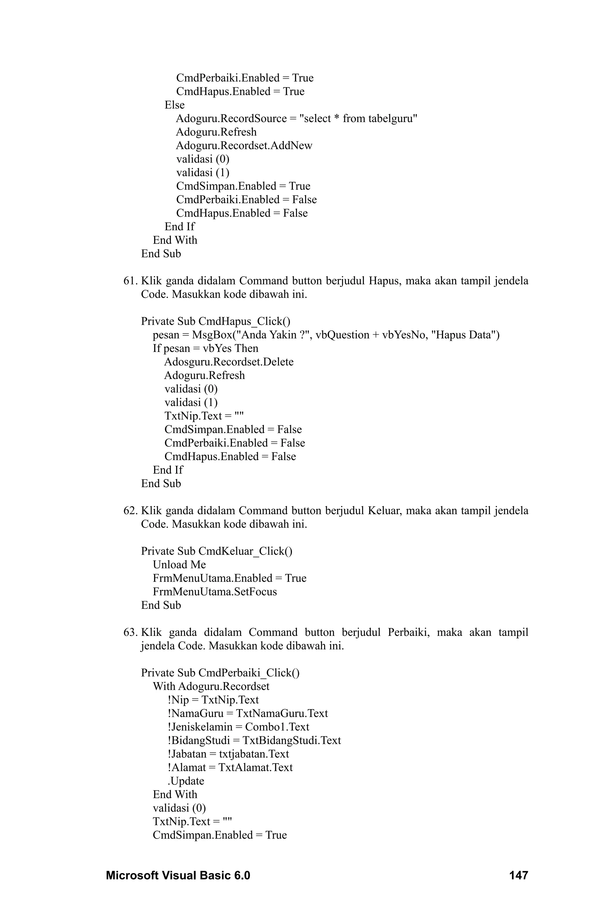 CmdPerbaiki.Enabled = True
            CmdHapus.Enabled = True
          Else
            Adoguru.RecordSource = "select * from tabelguru"
            Adoguru.Refresh
            Adoguru.Recordset.AddNew
            validasi (0)
            validasi (1)
            CmdSimpan.Enabled = True
            CmdPerbaiki.Enabled = False
            CmdHapus.Enabled = False
          End If
        End With
      End Sub

   61. Klik ganda didalam Command button berjudul Hapus, maka akan tampil jendela
       Code. Masukkan kode dibawah ini.

      Private Sub CmdHapus_Click()
        pesan = MsgBox("Anda Yakin ?", vbQuestion + vbYesNo, "Hapus Data")
        If pesan = vbYes Then
           Adosguru.Recordset.Delete
           Adoguru.Refresh
           validasi (0)
           validasi (1)
           TxtNip.Text = ""
           CmdSimpan.Enabled = False
           CmdPerbaiki.Enabled = False
           CmdHapus.Enabled = False
        End If
      End Sub

   62. Klik ganda didalam Command button berjudul Keluar, maka akan tampil jendela
       Code. Masukkan kode dibawah ini.

      Private Sub CmdKeluar_Click()
        Unload Me
        FrmMenuUtama.Enabled = True
        FrmMenuUtama.SetFocus
      End Sub

   63. Klik ganda didalam Command button berjudul Perbaiki, maka akan tampil
       jendela Code. Masukkan kode dibawah ini.

      Private Sub CmdPerbaiki_Click()
        With Adoguru.Recordset
           !Nip = TxtNip.Text
           !NamaGuru = TxtNamaGuru.Text
           !Jeniskelamin = Combo1.Text
           !BidangStudi = TxtBidangStudi.Text
           !Jabatan = txtjabatan.Text
           !Alamat = TxtAlamat.Text
           .Update
        End With
        validasi (0)
        TxtNip.Text = ""
        CmdSimpan.Enabled = True


Microsoft Visual Basic 6.0                                                    147
 