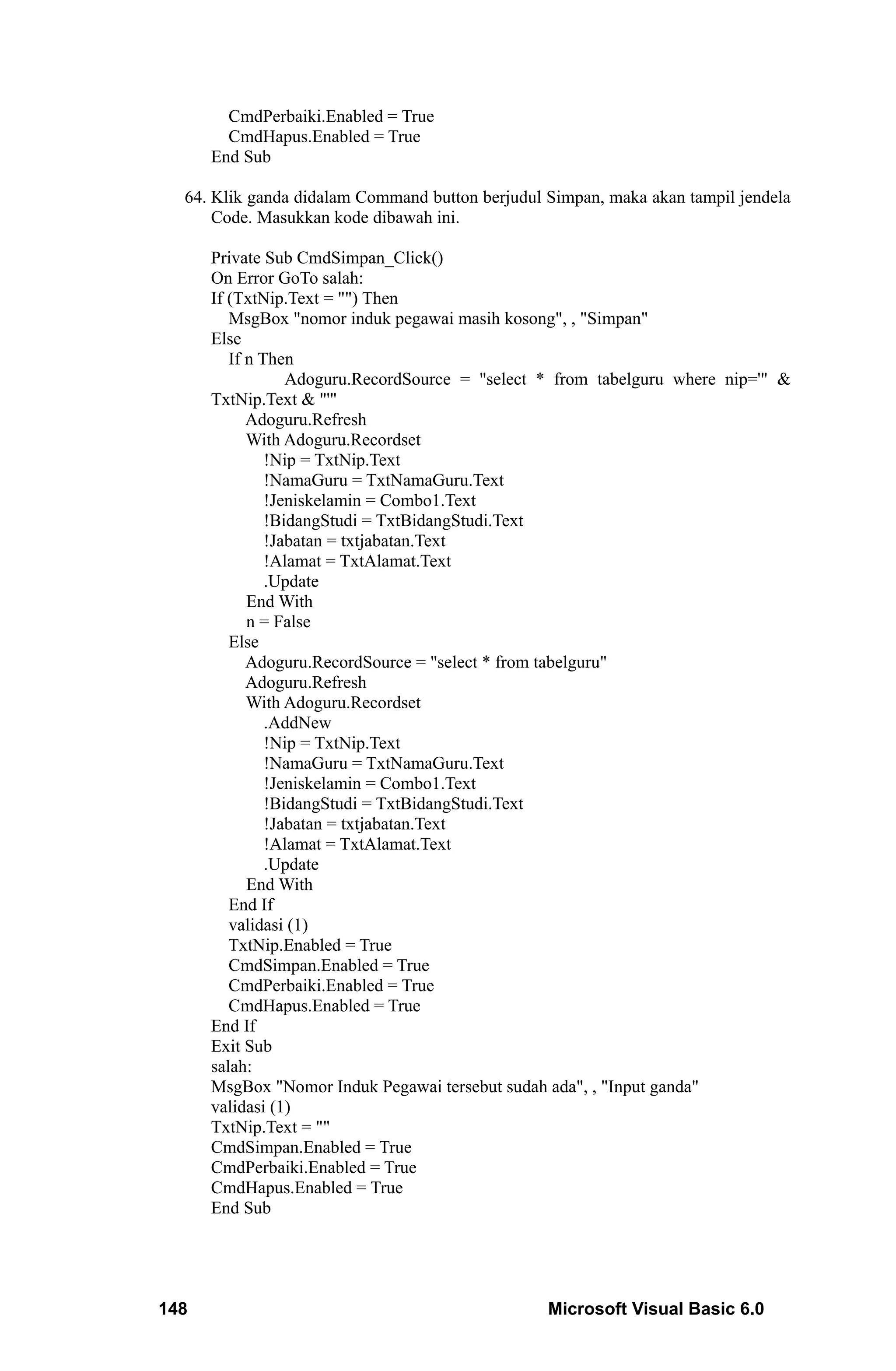 CmdPerbaiki.Enabled = True
        CmdHapus.Enabled = True
      End Sub

  64. Klik ganda didalam Command button berjudul Simpan, maka akan tampil jendela
      Code. Masukkan kode dibawah ini.

      Private Sub CmdSimpan_Click()
      On Error GoTo salah:
      If (TxtNip.Text = "") Then
         MsgBox "nomor induk pegawai masih kosong", , "Simpan"
      Else
         If n Then
                  Adoguru.RecordSource = "select * from tabelguru where nip='" &
      TxtNip.Text & "'"
            Adoguru.Refresh
            With Adoguru.Recordset
               !Nip = TxtNip.Text
               !NamaGuru = TxtNamaGuru.Text
               !Jeniskelamin = Combo1.Text
               !BidangStudi = TxtBidangStudi.Text
               !Jabatan = txtjabatan.Text
               !Alamat = TxtAlamat.Text
               .Update
            End With
            n = False
         Else
            Adoguru.RecordSource = "select * from tabelguru"
            Adoguru.Refresh
            With Adoguru.Recordset
               .AddNew
               !Nip = TxtNip.Text
               !NamaGuru = TxtNamaGuru.Text
               !Jeniskelamin = Combo1.Text
               !BidangStudi = TxtBidangStudi.Text
               !Jabatan = txtjabatan.Text
               !Alamat = TxtAlamat.Text
               .Update
            End With
         End If
         validasi (1)
         TxtNip.Enabled = True
         CmdSimpan.Enabled = True
         CmdPerbaiki.Enabled = True
         CmdHapus.Enabled = True
      End If
      Exit Sub
      salah:
      MsgBox "Nomor Induk Pegawai tersebut sudah ada", , "Input ganda"
      validasi (1)
      TxtNip.Text = ""
      CmdSimpan.Enabled = True
      CmdPerbaiki.Enabled = True
      CmdHapus.Enabled = True
      End Sub




148                                              Microsoft Visual Basic 6.0
 