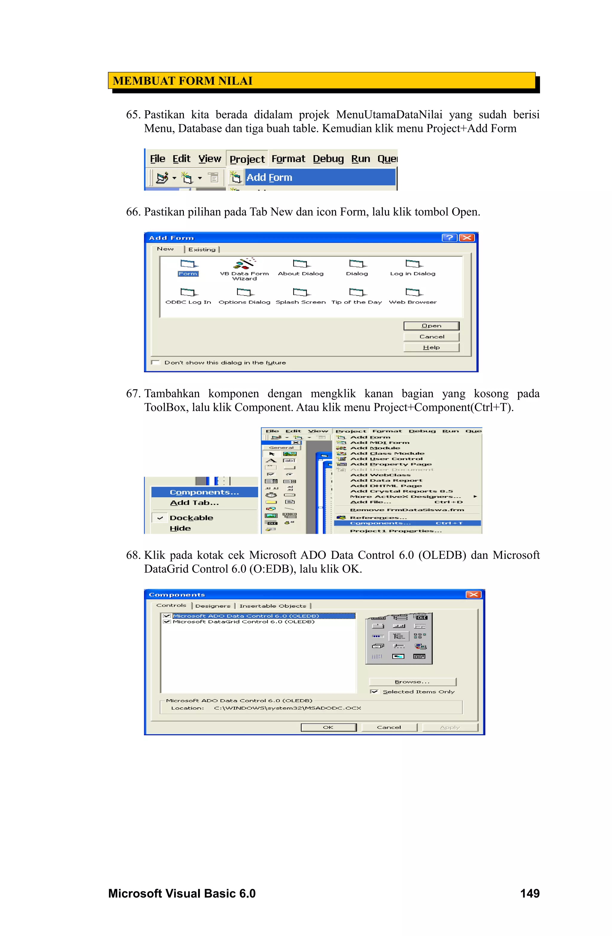 MEMBUAT FORM NILAI

   65. Pastikan kita berada didalam projek MenuUtamaDataNilai yang sudah berisi
       Menu, Database dan tiga buah table. Kemudian klik menu Project+Add Form




   66. Pastikan pilihan pada Tab New dan icon Form, lalu klik tombol Open.




   67. Tambahkan komponen dengan mengklik kanan bagian yang kosong pada
       ToolBox, lalu klik Component. Atau klik menu Project+Component(Ctrl+T).




   68. Klik pada kotak cek Microsoft ADO Data Control 6.0 (OLEDB) dan Microsoft
       DataGrid Control 6.0 (O:EDB), lalu klik OK.




Microsoft Visual Basic 6.0                                                   149
 