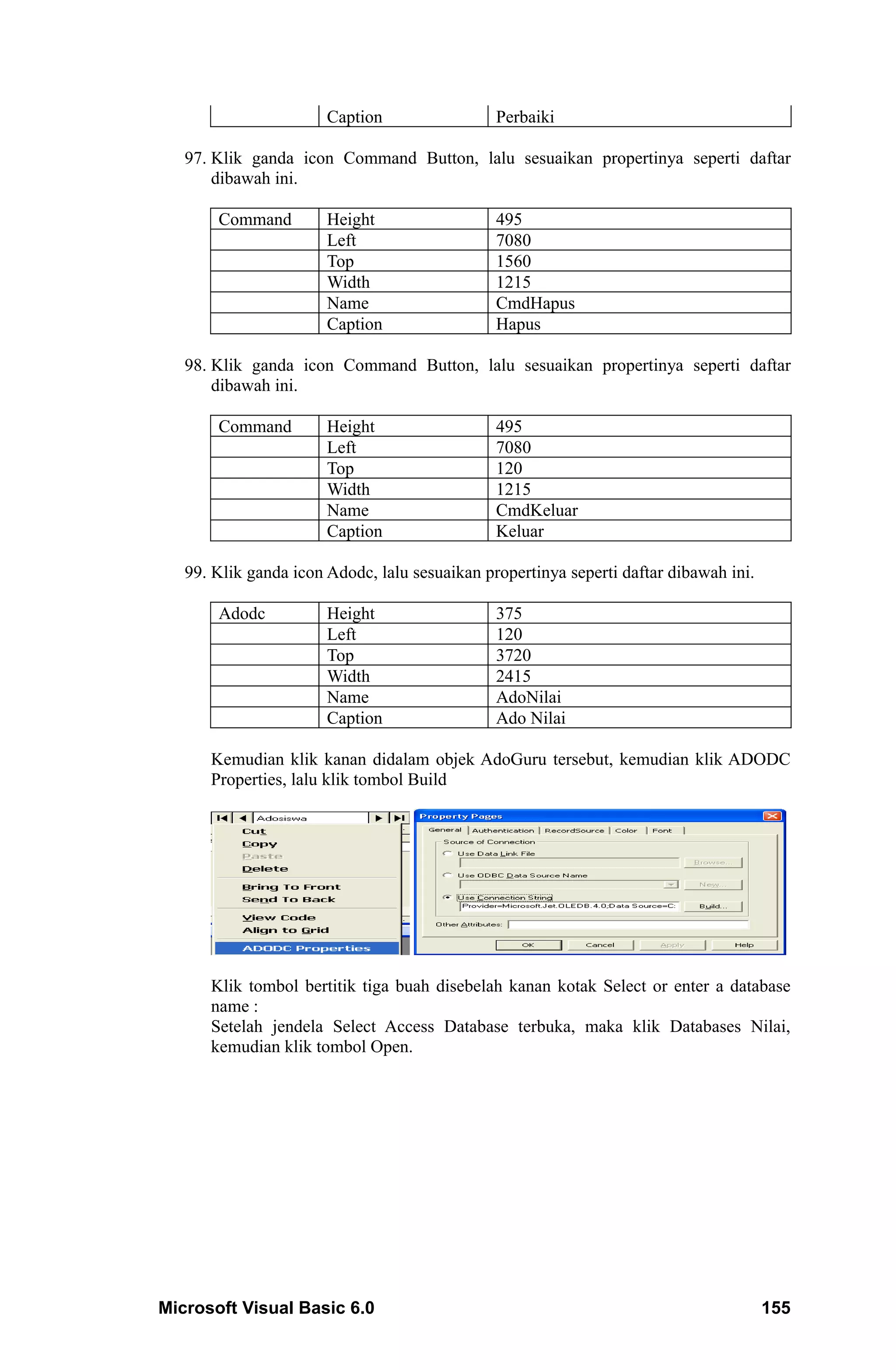 Caption                 Perbaiki

   97. Klik ganda icon Command Button, lalu sesuaikan propertinya seperti daftar
       dibawah ini.

       Command         Height                  495
                       Left                    7080
                       Top                     1560
                       Width                   1215
                       Name                    CmdHapus
                       Caption                 Hapus

   98. Klik ganda icon Command Button, lalu sesuaikan propertinya seperti daftar
       dibawah ini.

       Command         Height                  495
                       Left                    7080
                       Top                     120
                       Width                   1215
                       Name                    CmdKeluar
                       Caption                 Keluar

   99. Klik ganda icon Adodc, lalu sesuaikan propertinya seperti daftar dibawah ini.

       Adodc           Height                  375
                       Left                    120
                       Top                     3720
                       Width                   2415
                       Name                    AdoNilai
                       Caption                 Ado Nilai

      Kemudian klik kanan didalam objek AdoGuru tersebut, kemudian klik ADODC
      Properties, lalu klik tombol Build




      Klik tombol bertitik tiga buah disebelah kanan kotak Select or enter a database
      name :
      Setelah jendela Select Access Database terbuka, maka klik Databases Nilai,
      kemudian klik tombol Open.




Microsoft Visual Basic 6.0                                                             155
 