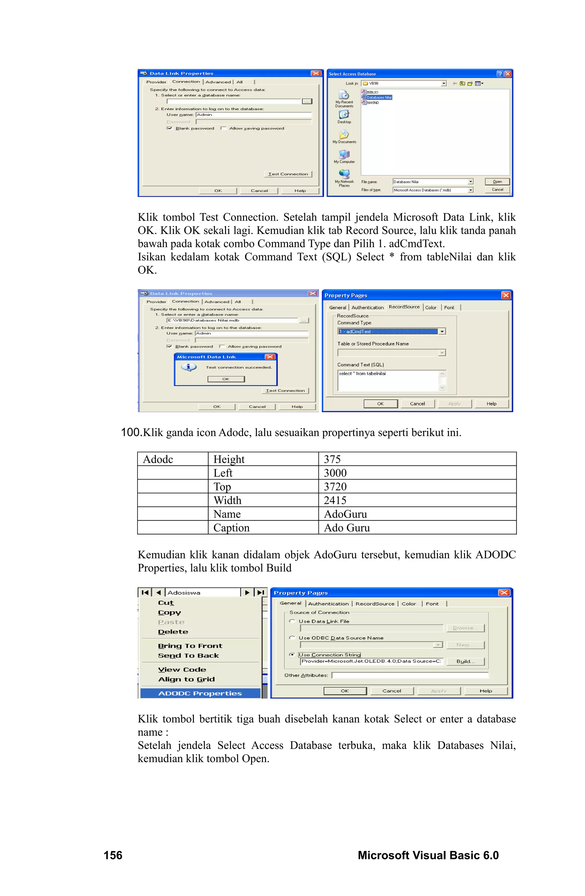 Klik tombol Test Connection. Setelah tampil jendela Microsoft Data Link, klik
      OK. Klik OK sekali lagi. Kemudian klik tab Record Source, lalu klik tanda panah
      bawah pada kotak combo Command Type dan Pilih 1. adCmdText.
      Isikan kedalam kotak Command Text (SQL) Select * from tableNilai dan klik
      OK.




  100.Klik ganda icon Adodc, lalu sesuaikan propertinya seperti berikut ini.

       Adodc          Height                  375
                      Left                    3000
                      Top                     3720
                      Width                   2415
                      Name                    AdoGuru
                      Caption                 Ado Guru

      Kemudian klik kanan didalam objek AdoGuru tersebut, kemudian klik ADODC
      Properties, lalu klik tombol Build




      Klik tombol bertitik tiga buah disebelah kanan kotak Select or enter a database
      name :
      Setelah jendela Select Access Database terbuka, maka klik Databases Nilai,
      kemudian klik tombol Open.




156                                                  Microsoft Visual Basic 6.0
 