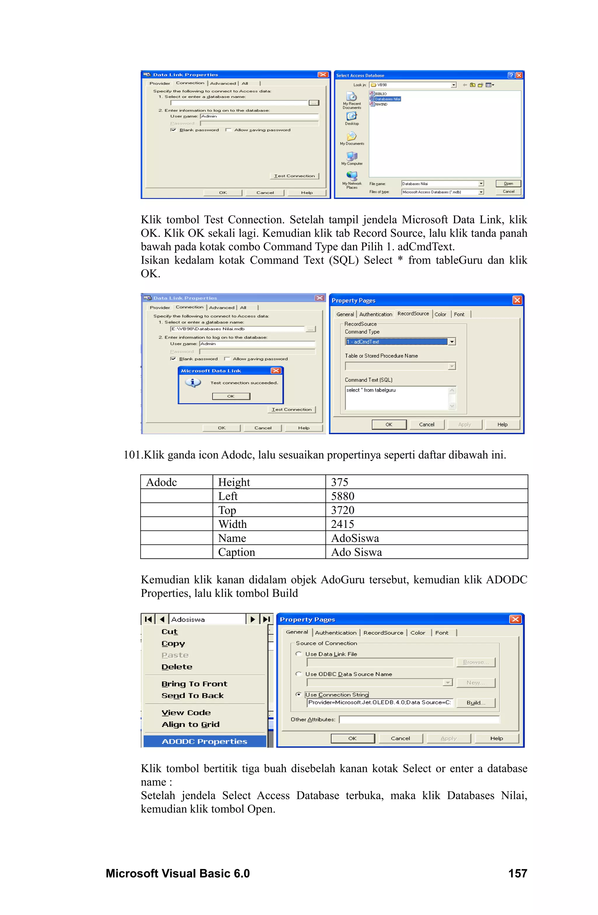 Klik tombol Test Connection. Setelah tampil jendela Microsoft Data Link, klik
      OK. Klik OK sekali lagi. Kemudian klik tab Record Source, lalu klik tanda panah
      bawah pada kotak combo Command Type dan Pilih 1. adCmdText.
      Isikan kedalam kotak Command Text (SQL) Select * from tableGuru dan klik
      OK.




   101.Klik ganda icon Adodc, lalu sesuaikan propertinya seperti daftar dibawah ini.

       Adodc           Height                 375
                       Left                   5880
                       Top                    3720
                       Width                  2415
                       Name                   AdoSiswa
                       Caption                Ado Siswa

      Kemudian klik kanan didalam objek AdoGuru tersebut, kemudian klik ADODC
      Properties, lalu klik tombol Build




      Klik tombol bertitik tiga buah disebelah kanan kotak Select or enter a database
      name :
      Setelah jendela Select Access Database terbuka, maka klik Databases Nilai,
      kemudian klik tombol Open.




Microsoft Visual Basic 6.0                                                             157
 