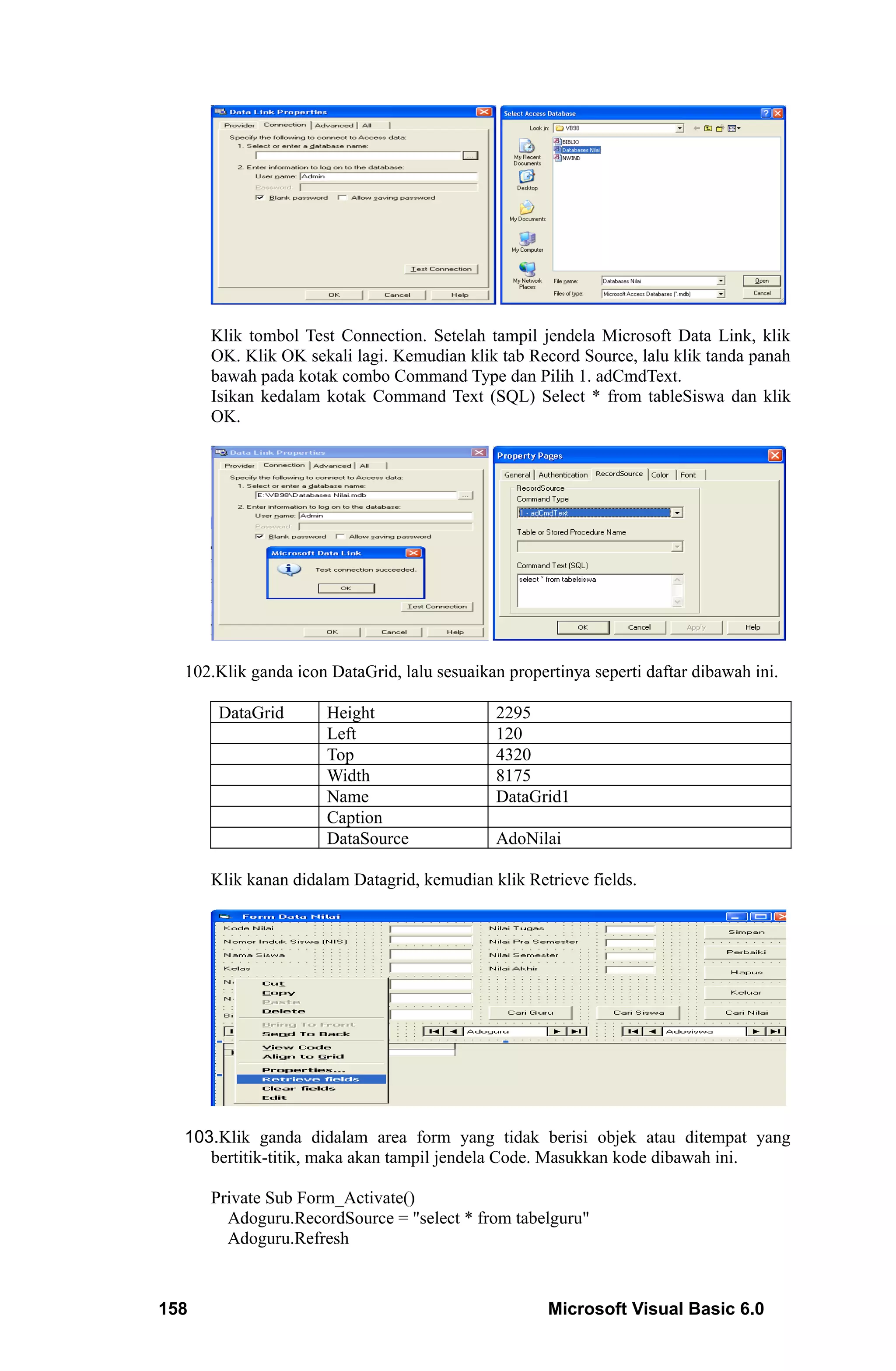 Klik tombol Test Connection. Setelah tampil jendela Microsoft Data Link, klik
      OK. Klik OK sekali lagi. Kemudian klik tab Record Source, lalu klik tanda panah
      bawah pada kotak combo Command Type dan Pilih 1. adCmdText.
      Isikan kedalam kotak Command Text (SQL) Select * from tableSiswa dan klik
      OK.




  102.Klik ganda icon DataGrid, lalu sesuaikan propertinya seperti daftar dibawah ini.

       DataGrid       Height                  2295
                      Left                    120
                      Top                     4320
                      Width                   8175
                      Name                    DataGrid1
                      Caption
                      DataSource              AdoNilai

      Klik kanan didalam Datagrid, kemudian klik Retrieve fields.




  103.Klik ganda didalam area form yang tidak berisi objek atau ditempat yang
     bertitik-titik, maka akan tampil jendela Code. Masukkan kode dibawah ini.

      Private Sub Form_Activate()
        Adoguru.RecordSource = "select * from tabelguru"
        Adoguru.Refresh



158                                                  Microsoft Visual Basic 6.0
 
