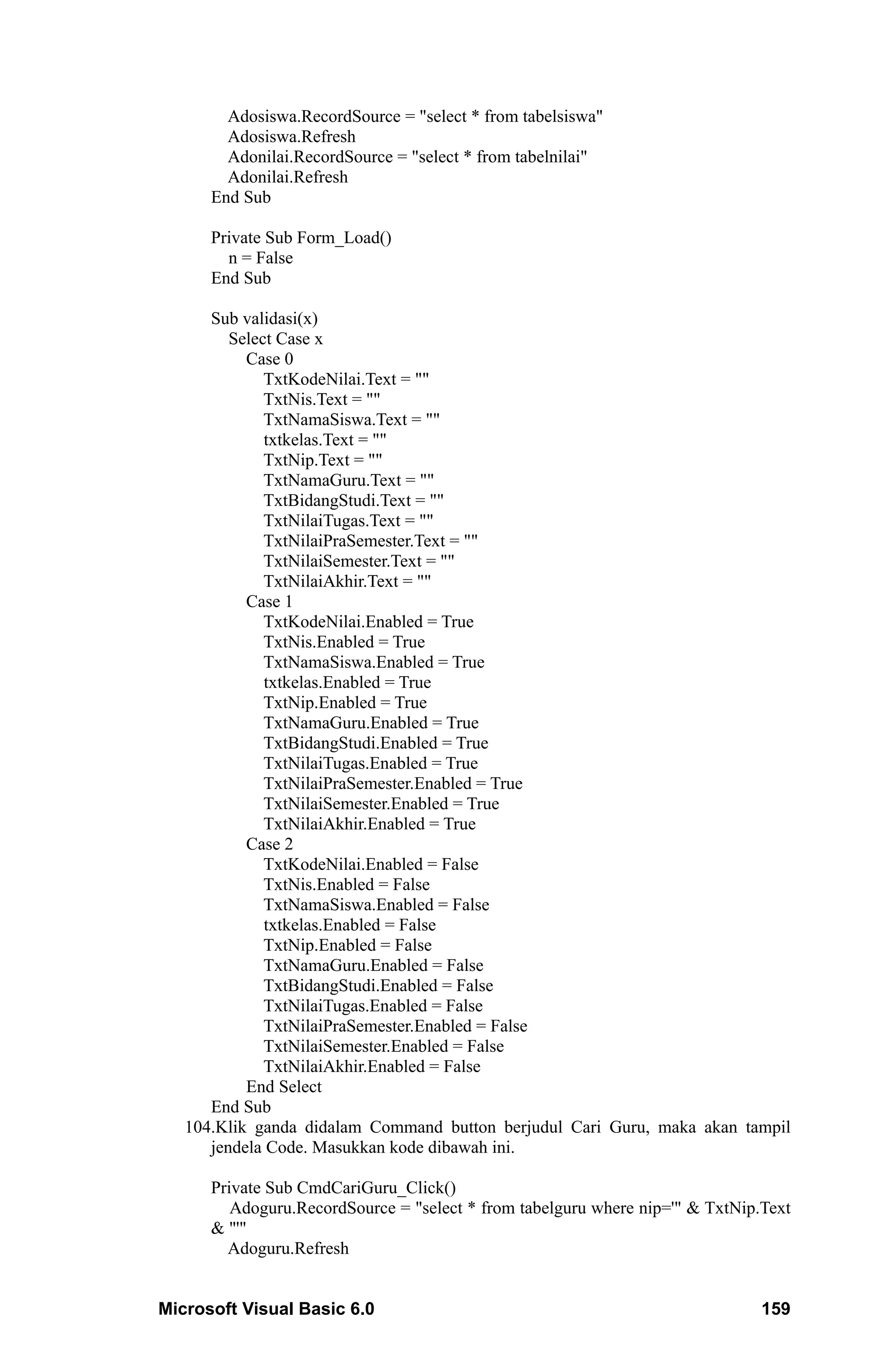 Adosiswa.RecordSource = "select * from tabelsiswa"
        Adosiswa.Refresh
        Adonilai.RecordSource = "select * from tabelnilai"
        Adonilai.Refresh
      End Sub

      Private Sub Form_Load()
        n = False
      End Sub

      Sub validasi(x)
         Select Case x
           Case 0
              TxtKodeNilai.Text = ""
              TxtNis.Text = ""
              TxtNamaSiswa.Text = ""
              txtkelas.Text = ""
              TxtNip.Text = ""
              TxtNamaGuru.Text = ""
              TxtBidangStudi.Text = ""
              TxtNilaiTugas.Text = ""
              TxtNilaiPraSemester.Text = ""
              TxtNilaiSemester.Text = ""
              TxtNilaiAkhir.Text = ""
           Case 1
              TxtKodeNilai.Enabled = True
              TxtNis.Enabled = True
              TxtNamaSiswa.Enabled = True
              txtkelas.Enabled = True
              TxtNip.Enabled = True
              TxtNamaGuru.Enabled = True
              TxtBidangStudi.Enabled = True
              TxtNilaiTugas.Enabled = True
              TxtNilaiPraSemester.Enabled = True
              TxtNilaiSemester.Enabled = True
              TxtNilaiAkhir.Enabled = True
           Case 2
              TxtKodeNilai.Enabled = False
              TxtNis.Enabled = False
              TxtNamaSiswa.Enabled = False
              txtkelas.Enabled = False
              TxtNip.Enabled = False
              TxtNamaGuru.Enabled = False
              TxtBidangStudi.Enabled = False
              TxtNilaiTugas.Enabled = False
              TxtNilaiPraSemester.Enabled = False
              TxtNilaiSemester.Enabled = False
              TxtNilaiAkhir.Enabled = False
           End Select
      End Sub
   104.Klik ganda didalam Command button berjudul Cari Guru, maka akan tampil
      jendela Code. Masukkan kode dibawah ini.

      Private Sub CmdCariGuru_Click()
         Adoguru.RecordSource = "select * from tabelguru where nip='" & TxtNip.Text
      & "'"
        Adoguru.Refresh


Microsoft Visual Basic 6.0                                                     159
 