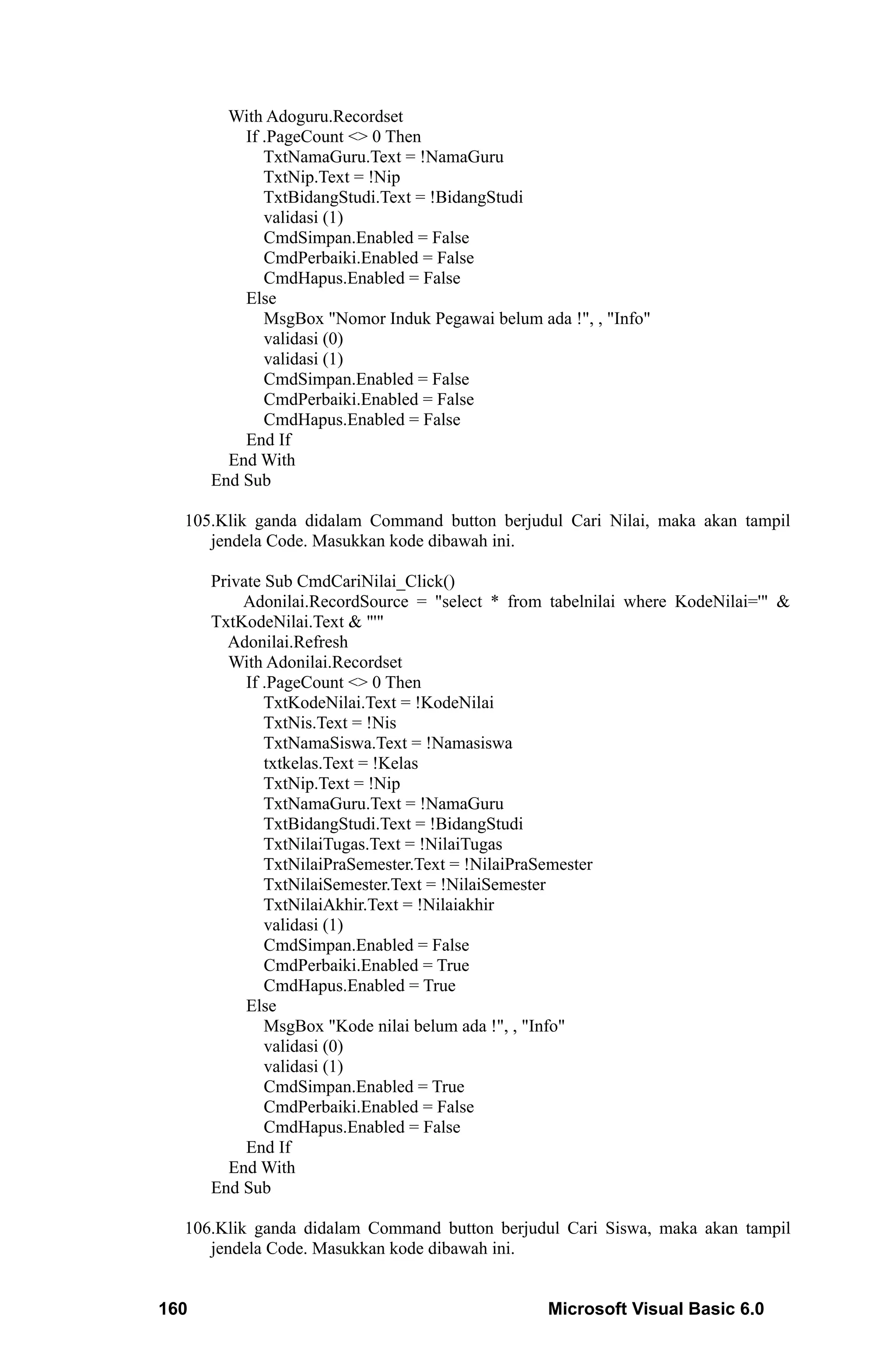 With Adoguru.Recordset
          If .PageCount <> 0 Then
             TxtNamaGuru.Text = !NamaGuru
             TxtNip.Text = !Nip
             TxtBidangStudi.Text = !BidangStudi
             validasi (1)
             CmdSimpan.Enabled = False
             CmdPerbaiki.Enabled = False
             CmdHapus.Enabled = False
          Else
             MsgBox "Nomor Induk Pegawai belum ada !", , "Info"
             validasi (0)
             validasi (1)
             CmdSimpan.Enabled = False
             CmdPerbaiki.Enabled = False
             CmdHapus.Enabled = False
          End If
        End With
      End Sub

  105.Klik ganda didalam Command button berjudul Cari Nilai, maka akan tampil
     jendela Code. Masukkan kode dibawah ini.

      Private Sub CmdCariNilai_Click()
          Adonilai.RecordSource = "select * from tabelnilai where KodeNilai='" &
      TxtKodeNilai.Text & "'"
        Adonilai.Refresh
        With Adonilai.Recordset
           If .PageCount <> 0 Then
              TxtKodeNilai.Text = !KodeNilai
              TxtNis.Text = !Nis
              TxtNamaSiswa.Text = !Namasiswa
              txtkelas.Text = !Kelas
              TxtNip.Text = !Nip
              TxtNamaGuru.Text = !NamaGuru
              TxtBidangStudi.Text = !BidangStudi
              TxtNilaiTugas.Text = !NilaiTugas
              TxtNilaiPraSemester.Text = !NilaiPraSemester
              TxtNilaiSemester.Text = !NilaiSemester
              TxtNilaiAkhir.Text = !Nilaiakhir
              validasi (1)
              CmdSimpan.Enabled = False
              CmdPerbaiki.Enabled = True
              CmdHapus.Enabled = True
           Else
              MsgBox "Kode nilai belum ada !", , "Info"
              validasi (0)
              validasi (1)
              CmdSimpan.Enabled = True
              CmdPerbaiki.Enabled = False
              CmdHapus.Enabled = False
           End If
        End With
      End Sub

  106.Klik ganda didalam Command button berjudul Cari Siswa, maka akan tampil
     jendela Code. Masukkan kode dibawah ini.


160                                              Microsoft Visual Basic 6.0
 