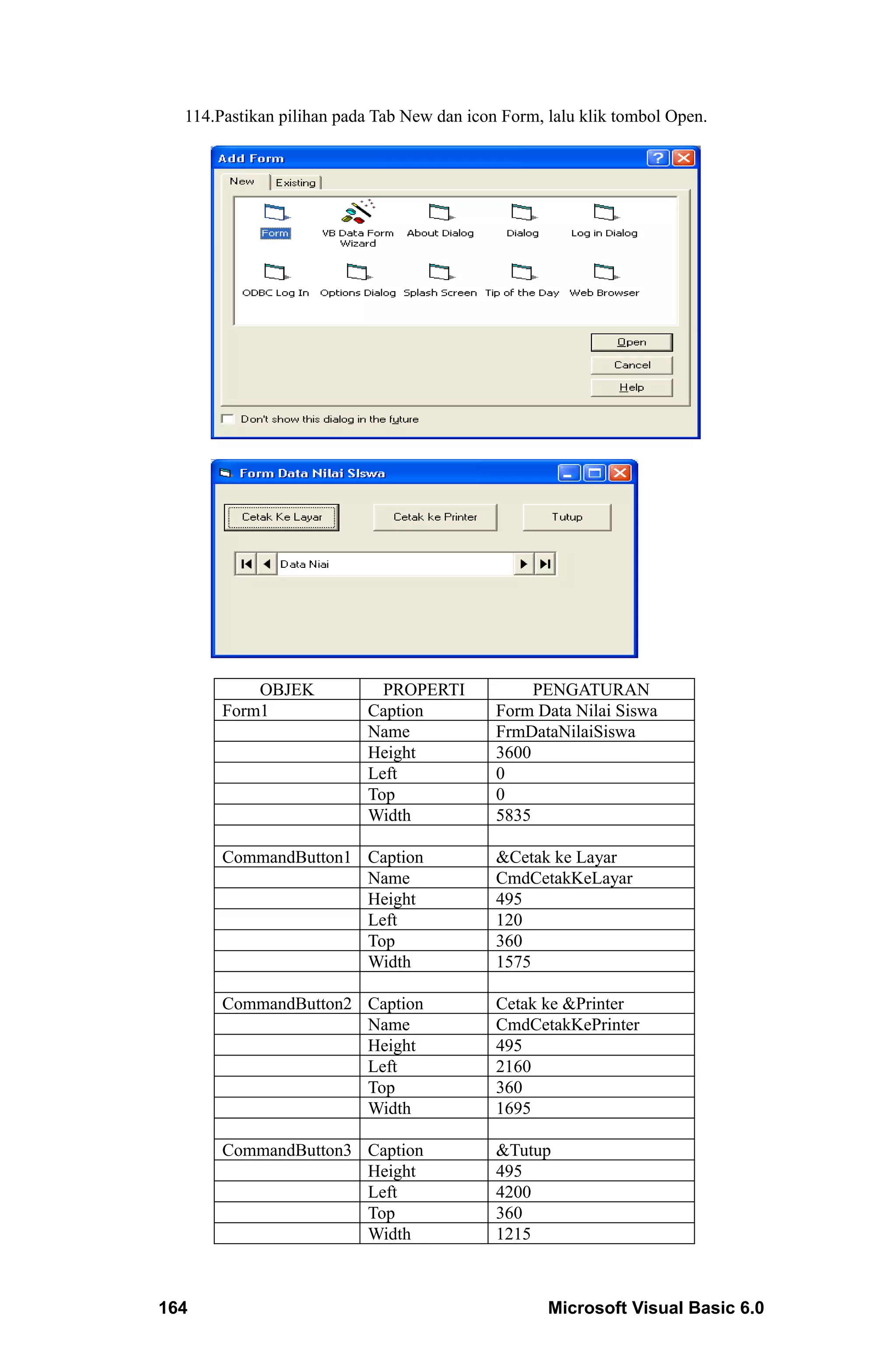 114.Pastikan pilihan pada Tab New dan icon Form, lalu klik tombol Open.




           OBJEK            PROPERTI             PENGATURAN
       Form1              Caption           Form Data Nilai Siswa
                          Name              FrmDataNilaiSiswa
                          Height            3600
                          Left              0
                          Top               0
                          Width             5835

       CommandButton1 Caption               &Cetak ke Layar
                      Name                  CmdCetakKeLayar
                      Height                495
                      Left                  120
                      Top                   360
                      Width                 1575

       CommandButton2 Caption               Cetak ke &Printer
                      Name                  CmdCetakKePrinter
                      Height                495
                      Left                  2160
                      Top                   360
                      Width                 1695

       CommandButton3 Caption               &Tutup
                      Height                495
                      Left                  4200
                      Top                   360
                      Width                 1215



164                                                Microsoft Visual Basic 6.0
 