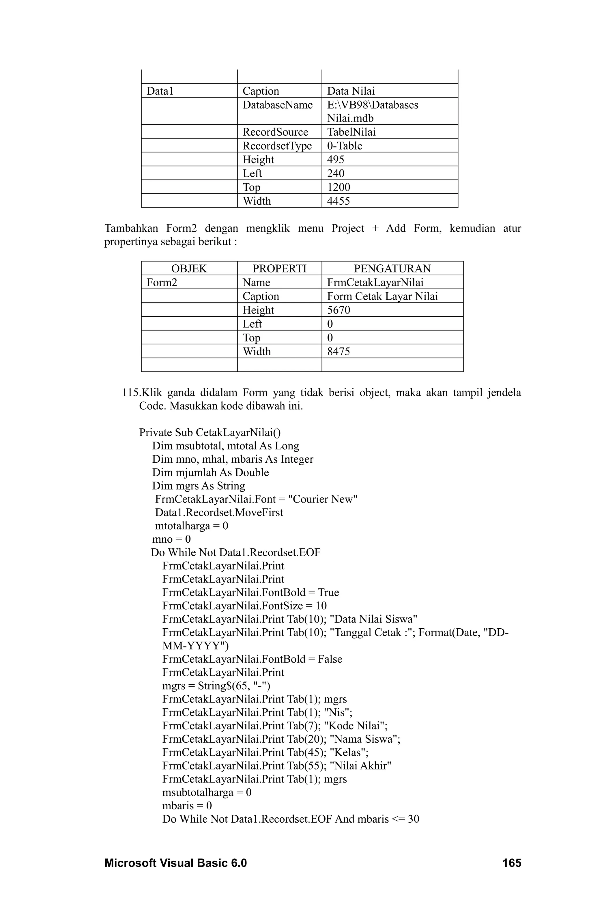 Data1               Caption          Data Nilai
                           DatabaseName     E:VB98Databases
                                            Nilai.mdb
                           RecordSource     TabelNilai
                           RecordsetType    0-Table
                           Height           495
                           Left             240
                           Top              1200
                           Width            4455

Tambahkan Form2 dengan mengklik menu Project + Add Form, kemudian atur
propertinya sebagai berikut :

           OBJEK             PROPERTI            PENGATURAN
       Form2               Name             FrmCetakLayarNilai
                           Caption          Form Cetak Layar Nilai
                           Height           5670
                           Left             0
                           Top              0
                           Width            8475


   115.Klik ganda didalam Form yang tidak berisi object, maka akan tampil jendela
      Code. Masukkan kode dibawah ini.

      Private Sub CetakLayarNilai()
         Dim msubtotal, mtotal As Long
         Dim mno, mhal, mbaris As Integer
         Dim mjumlah As Double
         Dim mgrs As String
         FrmCetakLayarNilai.Font = "Courier New"
         Data1.Recordset.MoveFirst
         mtotalharga = 0
         mno = 0
        Do While Not Data1.Recordset.EOF
           FrmCetakLayarNilai.Print
           FrmCetakLayarNilai.Print
           FrmCetakLayarNilai.FontBold = True
           FrmCetakLayarNilai.FontSize = 10
           FrmCetakLayarNilai.Print Tab(10); "Data Nilai Siswa"
           FrmCetakLayarNilai.Print Tab(10); "Tanggal Cetak :"; Format(Date, "DD-
           MM-YYYY")
           FrmCetakLayarNilai.FontBold = False
           FrmCetakLayarNilai.Print
           mgrs = String$(65, "-")
           FrmCetakLayarNilai.Print Tab(1); mgrs
           FrmCetakLayarNilai.Print Tab(1); "Nis";
           FrmCetakLayarNilai.Print Tab(7); "Kode Nilai";
           FrmCetakLayarNilai.Print Tab(20); "Nama Siswa";
           FrmCetakLayarNilai.Print Tab(45); "Kelas";
           FrmCetakLayarNilai.Print Tab(55); "Nilai Akhir"
           FrmCetakLayarNilai.Print Tab(1); mgrs
           msubtotalharga = 0
           mbaris = 0
           Do While Not Data1.Recordset.EOF And mbaris <= 30


Microsoft Visual Basic 6.0                                                     165
 