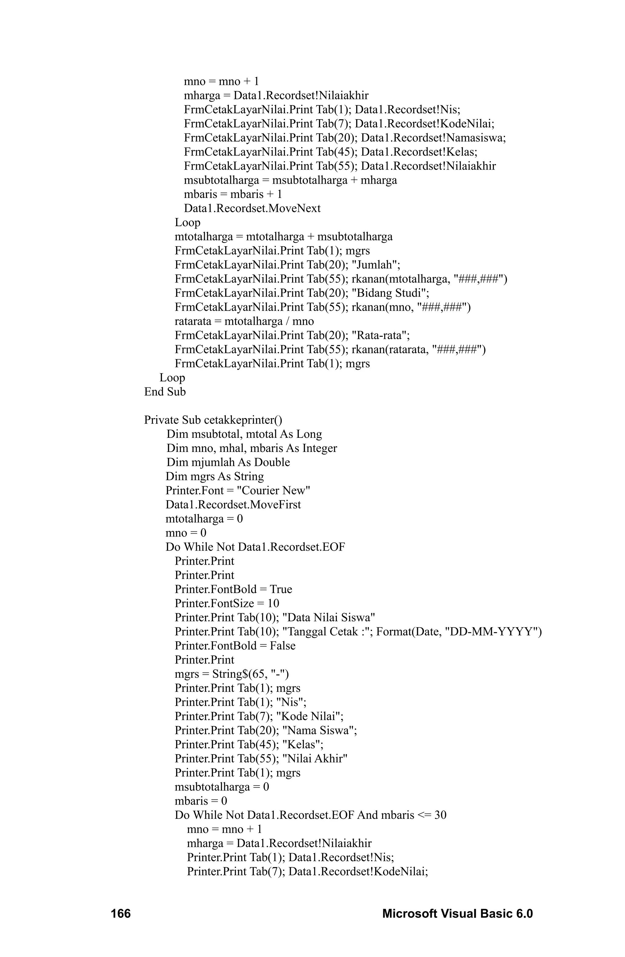 mno = mno + 1
             mharga = Data1.Recordset!Nilaiakhir
             FrmCetakLayarNilai.Print Tab(1); Data1.Recordset!Nis;
             FrmCetakLayarNilai.Print Tab(7); Data1.Recordset!KodeNilai;
             FrmCetakLayarNilai.Print Tab(20); Data1.Recordset!Namasiswa;
             FrmCetakLayarNilai.Print Tab(45); Data1.Recordset!Kelas;
             FrmCetakLayarNilai.Print Tab(55); Data1.Recordset!Nilaiakhir
             msubtotalharga = msubtotalharga + mharga
             mbaris = mbaris + 1
             Data1.Recordset.MoveNext
           Loop
           mtotalharga = mtotalharga + msubtotalharga
           FrmCetakLayarNilai.Print Tab(1); mgrs
           FrmCetakLayarNilai.Print Tab(20); "Jumlah";
           FrmCetakLayarNilai.Print Tab(55); rkanan(mtotalharga, "###,###")
           FrmCetakLayarNilai.Print Tab(20); "Bidang Studi";
           FrmCetakLayarNilai.Print Tab(55); rkanan(mno, "###,###")
           ratarata = mtotalharga / mno
           FrmCetakLayarNilai.Print Tab(20); "Rata-rata";
           FrmCetakLayarNilai.Print Tab(55); rkanan(ratarata, "###,###")
           FrmCetakLayarNilai.Print Tab(1); mgrs
        Loop
      End Sub

      Private Sub cetakkeprinter()
          Dim msubtotal, mtotal As Long
          Dim mno, mhal, mbaris As Integer
          Dim mjumlah As Double
          Dim mgrs As String
          Printer.Font = "Courier New"
          Data1.Recordset.MoveFirst
          mtotalharga = 0
          mno = 0
          Do While Not Data1.Recordset.EOF
            Printer.Print
            Printer.Print
            Printer.FontBold = True
            Printer.FontSize = 10
            Printer.Print Tab(10); "Data Nilai Siswa"
            Printer.Print Tab(10); "Tanggal Cetak :"; Format(Date, "DD-MM-YYYY")
            Printer.FontBold = False
            Printer.Print
            mgrs = String$(65, "-")
            Printer.Print Tab(1); mgrs
            Printer.Print Tab(1); "Nis";
            Printer.Print Tab(7); "Kode Nilai";
            Printer.Print Tab(20); "Nama Siswa";
            Printer.Print Tab(45); "Kelas";
            Printer.Print Tab(55); "Nilai Akhir"
            Printer.Print Tab(1); mgrs
            msubtotalharga = 0
            mbaris = 0
            Do While Not Data1.Recordset.EOF And mbaris <= 30
               mno = mno + 1
               mharga = Data1.Recordset!Nilaiakhir
               Printer.Print Tab(1); Data1.Recordset!Nis;
               Printer.Print Tab(7); Data1.Recordset!KodeNilai;


166                                                Microsoft Visual Basic 6.0
 
