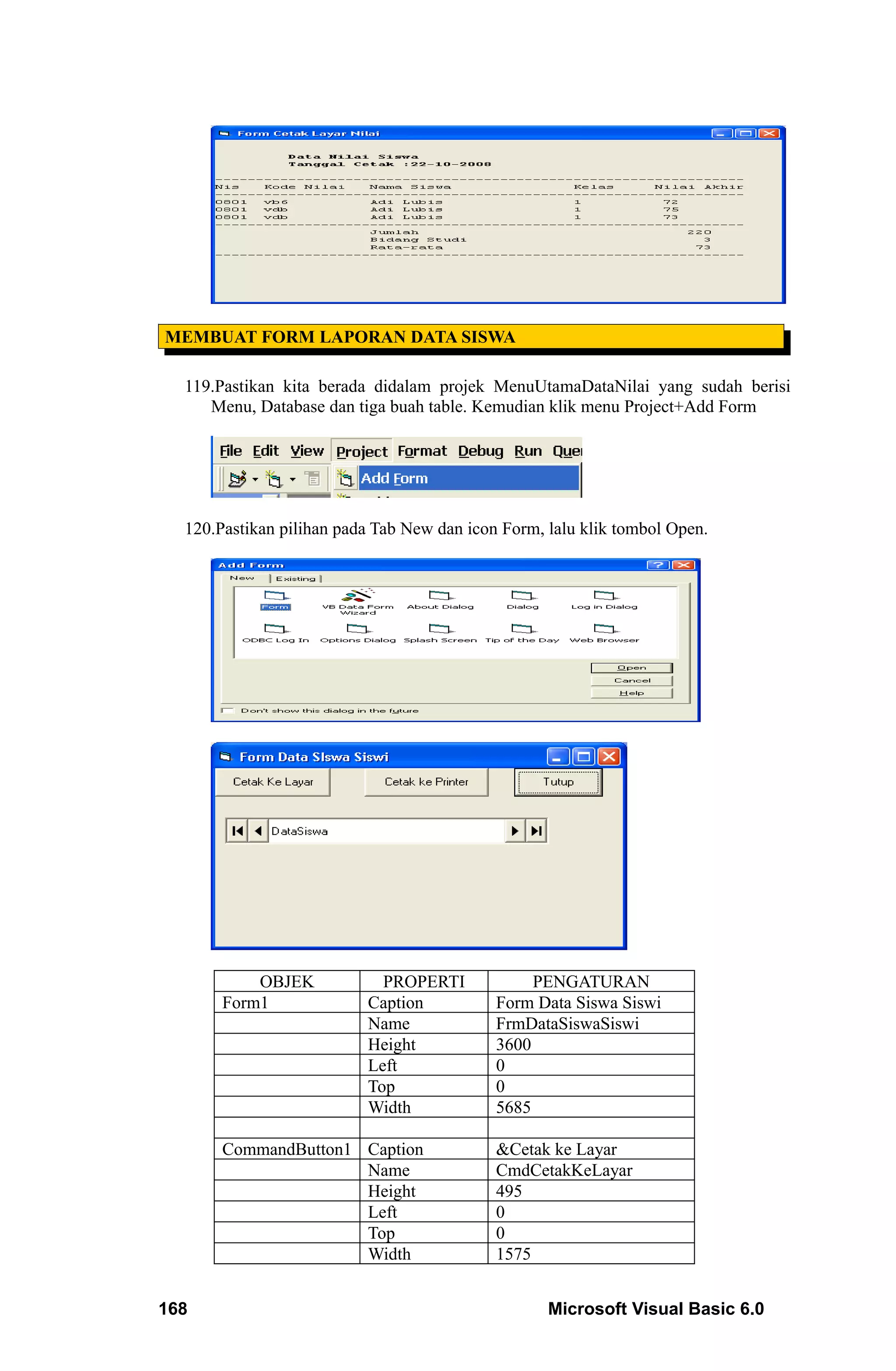 MEMBUAT FORM LAPORAN DATA SISWA

  119.Pastikan kita berada didalam projek MenuUtamaDataNilai yang sudah berisi
     Menu, Database dan tiga buah table. Kemudian klik menu Project+Add Form




  120.Pastikan pilihan pada Tab New dan icon Form, lalu klik tombol Open.




           OBJEK            PROPERTI             PENGATURAN
       Form1              Caption           Form Data Siswa Siswi
                          Name              FrmDataSiswaSiswi
                          Height            3600
                          Left              0
                          Top               0
                          Width             5685

       CommandButton1 Caption               &Cetak ke Layar
                      Name                  CmdCetakKeLayar
                      Height                495
                      Left                  0
                      Top                   0
                      Width                 1575


168                                                Microsoft Visual Basic 6.0
 