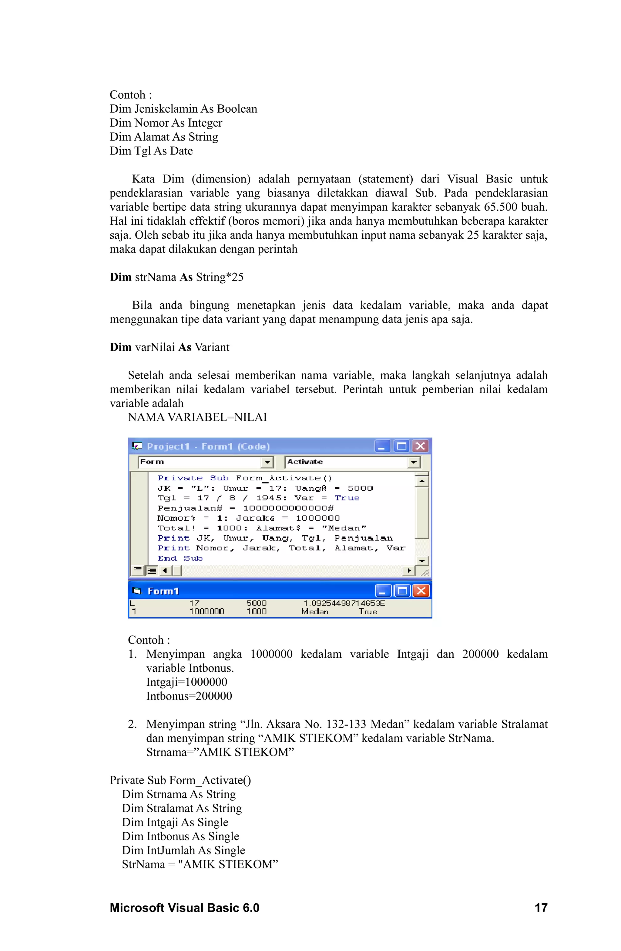 Contoh :
Dim Jeniskelamin As Boolean
Dim Nomor As Integer
Dim Alamat As String
Dim Tgl As Date

     Kata Dim (dimension) adalah pernyataan (statement) dari Visual Basic untuk
pendeklarasian variable yang biasanya diletakkan diawal Sub. Pada pendeklarasian
variable bertipe data string ukurannya dapat menyimpan karakter sebanyak 65.500 buah.
Hal ini tidaklah effektif (boros memori) jika anda hanya membutuhkan beberapa karakter
saja. Oleh sebab itu jika anda hanya membutuhkan input nama sebanyak 25 karakter saja,
maka dapat dilakukan dengan perintah

Dim strNama As String*25

   Bila anda bingung menetapkan jenis data kedalam variable, maka anda dapat
menggunakan tipe data variant yang dapat menampung data jenis apa saja.

Dim varNilai As Variant

    Setelah anda selesai memberikan nama variable, maka langkah selanjutnya adalah
memberikan nilai kedalam variabel tersebut. Perintah untuk pemberian nilai kedalam
variable adalah
    NAMA VARIABEL=NILAI




   Contoh :
   1. Menyimpan angka 1000000 kedalam variable Intgaji dan 200000 kedalam
      variable Intbonus.
      Intgaji=1000000
      Intbonus=200000

   2. Menyimpan string “Jln. Aksara No. 132-133 Medan” kedalam variable Stralamat
      dan menyimpan string “AMIK STIEKOM” kedalam variable StrNama.
      Strnama=”AMIK STIEKOM”

Private Sub Form_Activate()
  Dim Strnama As String
  Dim Stralamat As String
  Dim Intgaji As Single
  Dim Intbonus As Single
  Dim IntJumlah As Single
  StrNama = "AMIK STIEKOM”


Microsoft Visual Basic 6.0                                                         17
 