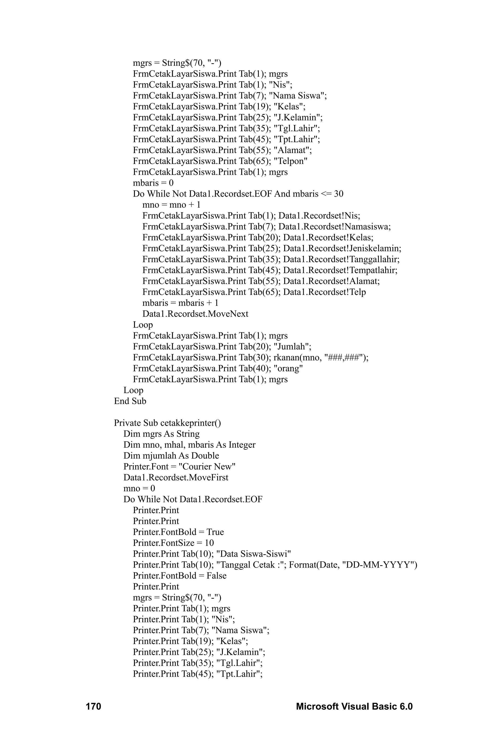 mgrs = String$(70, "-")
          FrmCetakLayarSiswa.Print Tab(1); mgrs
          FrmCetakLayarSiswa.Print Tab(1); "Nis";
          FrmCetakLayarSiswa.Print Tab(7); "Nama Siswa";
          FrmCetakLayarSiswa.Print Tab(19); "Kelas";
          FrmCetakLayarSiswa.Print Tab(25); "J.Kelamin";
          FrmCetakLayarSiswa.Print Tab(35); "Tgl.Lahir";
          FrmCetakLayarSiswa.Print Tab(45); "Tpt.Lahir";
          FrmCetakLayarSiswa.Print Tab(55); "Alamat";
          FrmCetakLayarSiswa.Print Tab(65); "Telpon"
          FrmCetakLayarSiswa.Print Tab(1); mgrs
          mbaris = 0
          Do While Not Data1.Recordset.EOF And mbaris <= 30
            mno = mno + 1
            FrmCetakLayarSiswa.Print Tab(1); Data1.Recordset!Nis;
            FrmCetakLayarSiswa.Print Tab(7); Data1.Recordset!Namasiswa;
            FrmCetakLayarSiswa.Print Tab(20); Data1.Recordset!Kelas;
            FrmCetakLayarSiswa.Print Tab(25); Data1.Recordset!Jeniskelamin;
            FrmCetakLayarSiswa.Print Tab(35); Data1.Recordset!Tanggallahir;
            FrmCetakLayarSiswa.Print Tab(45); Data1.Recordset!Tempatlahir;
            FrmCetakLayarSiswa.Print Tab(55); Data1.Recordset!Alamat;
            FrmCetakLayarSiswa.Print Tab(65); Data1.Recordset!Telp
            mbaris = mbaris + 1
            Data1.Recordset.MoveNext
          Loop
          FrmCetakLayarSiswa.Print Tab(1); mgrs
          FrmCetakLayarSiswa.Print Tab(20); "Jumlah";
          FrmCetakLayarSiswa.Print Tab(30); rkanan(mno, "###,###");
          FrmCetakLayarSiswa.Print Tab(40); "orang"
          FrmCetakLayarSiswa.Print Tab(1); mgrs
        Loop
      End Sub

      Private Sub cetakkeprinter()
        Dim mgrs As String
        Dim mno, mhal, mbaris As Integer
        Dim mjumlah As Double
        Printer.Font = "Courier New"
        Data1.Recordset.MoveFirst
        mno = 0
        Do While Not Data1.Recordset.EOF
           Printer.Print
           Printer.Print
           Printer.FontBold = True
           Printer.FontSize = 10
           Printer.Print Tab(10); "Data Siswa-Siswi"
           Printer.Print Tab(10); "Tanggal Cetak :"; Format(Date, "DD-MM-YYYY")
           Printer.FontBold = False
           Printer.Print
           mgrs = String$(70, "-")
           Printer.Print Tab(1); mgrs
           Printer.Print Tab(1); "Nis";
           Printer.Print Tab(7); "Nama Siswa";
           Printer.Print Tab(19); "Kelas";
           Printer.Print Tab(25); "J.Kelamin";
           Printer.Print Tab(35); "Tgl.Lahir";
           Printer.Print Tab(45); "Tpt.Lahir";


170                                              Microsoft Visual Basic 6.0
 