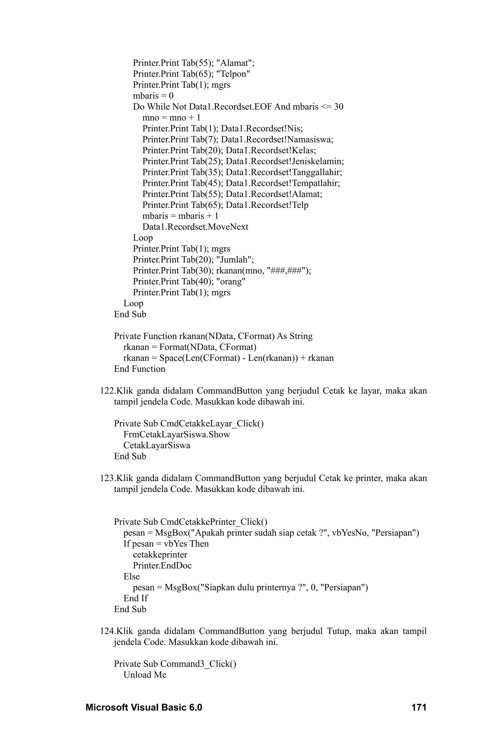 Printer.Print Tab(55); "Alamat";
          Printer.Print Tab(65); "Telpon"
          Printer.Print Tab(1); mgrs
          mbaris = 0
          Do While Not Data1.Recordset.EOF And mbaris <= 30
            mno = mno + 1
            Printer.Print Tab(1); Data1.Recordset!Nis;
            Printer.Print Tab(7); Data1.Recordset!Namasiswa;
            Printer.Print Tab(20); Data1.Recordset!Kelas;
            Printer.Print Tab(25); Data1.Recordset!Jeniskelamin;
            Printer.Print Tab(35); Data1.Recordset!Tanggallahir;
            Printer.Print Tab(45); Data1.Recordset!Tempatlahir;
            Printer.Print Tab(55); Data1.Recordset!Alamat;
            Printer.Print Tab(65); Data1.Recordset!Telp
            mbaris = mbaris + 1
            Data1.Recordset.MoveNext
          Loop
          Printer.Print Tab(1); mgrs
          Printer.Print Tab(20); "Jumlah";
          Printer.Print Tab(30); rkanan(mno, "###,###");
          Printer.Print Tab(40); "orang"
          Printer.Print Tab(1); mgrs
        Loop
      End Sub

      Private Function rkanan(NData, CFormat) As String
        rkanan = Format(NData, CFormat)
        rkanan = Space(Len(CFormat) - Len(rkanan)) + rkanan
      End Function

   122.Klik ganda didalam CommandButton yang berjudul Cetak ke layar, maka akan
      tampil jendela Code. Masukkan kode dibawah ini.

      Private Sub CmdCetakkeLayar_Click()
        FrmCetakLayarSiswa.Show
        CetakLayarSiswa
      End Sub

   123.Klik ganda didalam CommandButton yang berjudul Cetak ke printer, maka akan
      tampil jendela Code. Masukkan kode dibawah ini.


      Private Sub CmdCetakkePrinter_Click()
        pesan = MsgBox("Apakah printer sudah siap cetak ?", vbYesNo, "Persiapan")
        If pesan = vbYes Then
           cetakkeprinter
           Printer.EndDoc
        Else
           pesan = MsgBox("Siapkan dulu printernya ?", 0, "Persiapan")
        End If
      End Sub

   124.Klik ganda didalam CommandButton yang berjudul Tutup, maka akan tampil
      jendela Code. Masukkan kode dibawah ini.

      Private Sub Command3_Click()
        Unload Me


Microsoft Visual Basic 6.0                                                     171
 