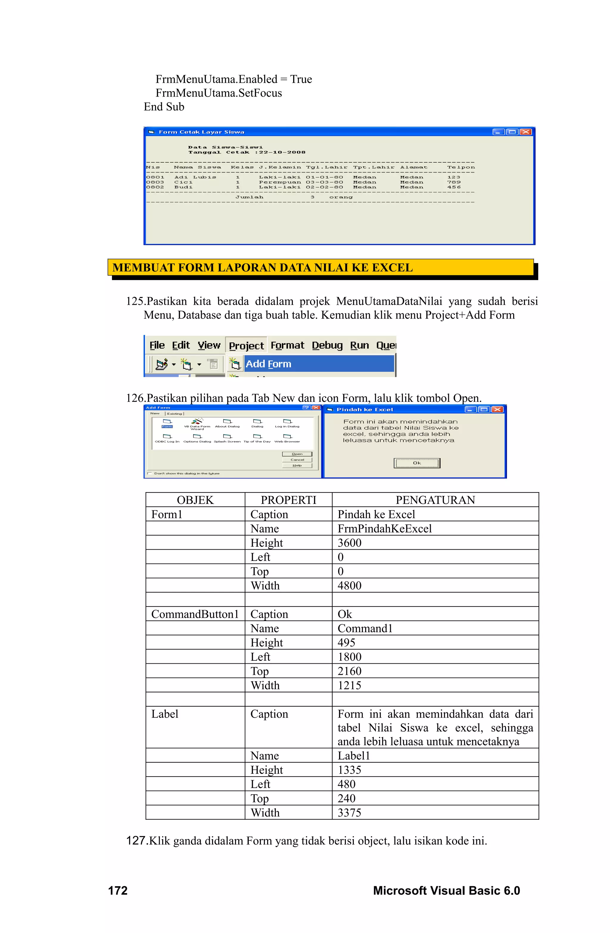 FrmMenuUtama.Enabled = True
        FrmMenuUtama.SetFocus
      End Sub




MEMBUAT FORM LAPORAN DATA NILAI KE EXCEL

  125.Pastikan kita berada didalam projek MenuUtamaDataNilai yang sudah berisi
     Menu, Database dan tiga buah table. Kemudian klik menu Project+Add Form




  126.Pastikan pilihan pada Tab New dan icon Form, lalu klik tombol Open.




           OBJEK             PROPERTI                   PENGATURAN
       Form1               Caption           Pindah ke Excel
                           Name              FrmPindahKeExcel
                           Height            3600
                           Left              0
                           Top               0
                           Width             4800

       CommandButton1 Caption                Ok
                      Name                   Command1
                      Height                 495
                      Left                   1800
                      Top                    2160
                      Width                  1215

       Label               Caption           Form ini akan memindahkan data dari
                                             tabel Nilai Siswa ke excel, sehingga
                                             anda lebih leluasa untuk mencetaknya
                           Name              Label1
                           Height            1335
                           Left              480
                           Top               240
                           Width             3375

  127.Klik ganda didalam Form yang tidak berisi object, lalu isikan kode ini.



172                                                  Microsoft Visual Basic 6.0
 