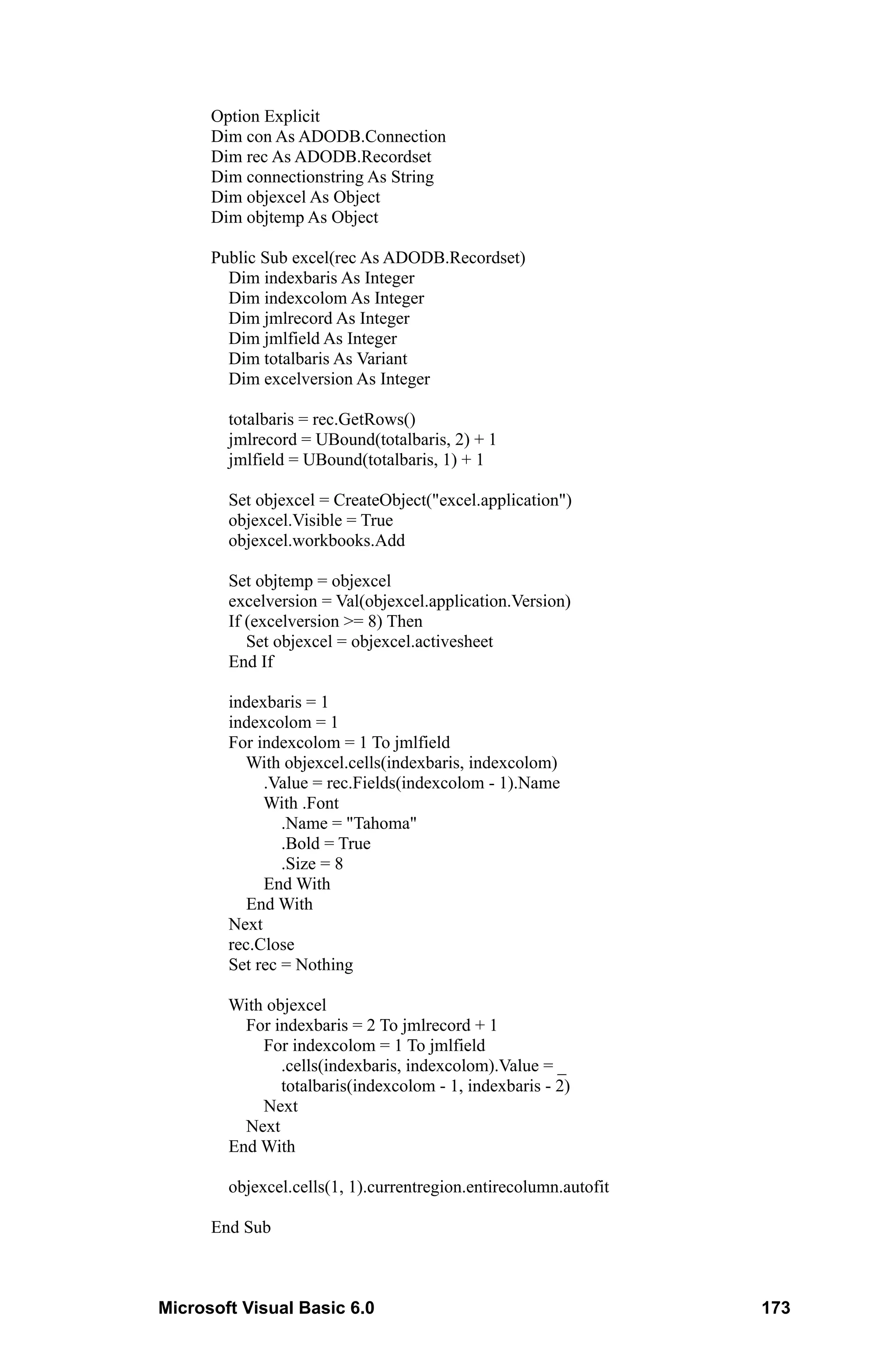 Option Explicit
      Dim con As ADODB.Connection
      Dim rec As ADODB.Recordset
      Dim connectionstring As String
      Dim objexcel As Object
      Dim objtemp As Object

      Public Sub excel(rec As ADODB.Recordset)
        Dim indexbaris As Integer
        Dim indexcolom As Integer
        Dim jmlrecord As Integer
        Dim jmlfield As Integer
        Dim totalbaris As Variant
        Dim excelversion As Integer

        totalbaris = rec.GetRows()
        jmlrecord = UBound(totalbaris, 2) + 1
        jmlfield = UBound(totalbaris, 1) + 1

        Set objexcel = CreateObject("excel.application")
        objexcel.Visible = True
        objexcel.workbooks.Add

        Set objtemp = objexcel
        excelversion = Val(objexcel.application.Version)
        If (excelversion >= 8) Then
           Set objexcel = objexcel.activesheet
        End If

        indexbaris = 1
        indexcolom = 1
        For indexcolom = 1 To jmlfield
          With objexcel.cells(indexbaris, indexcolom)
             .Value = rec.Fields(indexcolom - 1).Name
             With .Font
                .Name = "Tahoma"
                .Bold = True
                .Size = 8
             End With
           End With
        Next
        rec.Close
        Set rec = Nothing

        With objexcel
          For indexbaris = 2 To jmlrecord + 1
            For indexcolom = 1 To jmlfield
               .cells(indexbaris, indexcolom).Value = _
               totalbaris(indexcolom - 1, indexbaris - 2)
            Next
          Next
        End With

        objexcel.cells(1, 1).currentregion.entirecolumn.autofit

      End Sub



Microsoft Visual Basic 6.0                                        173
 
