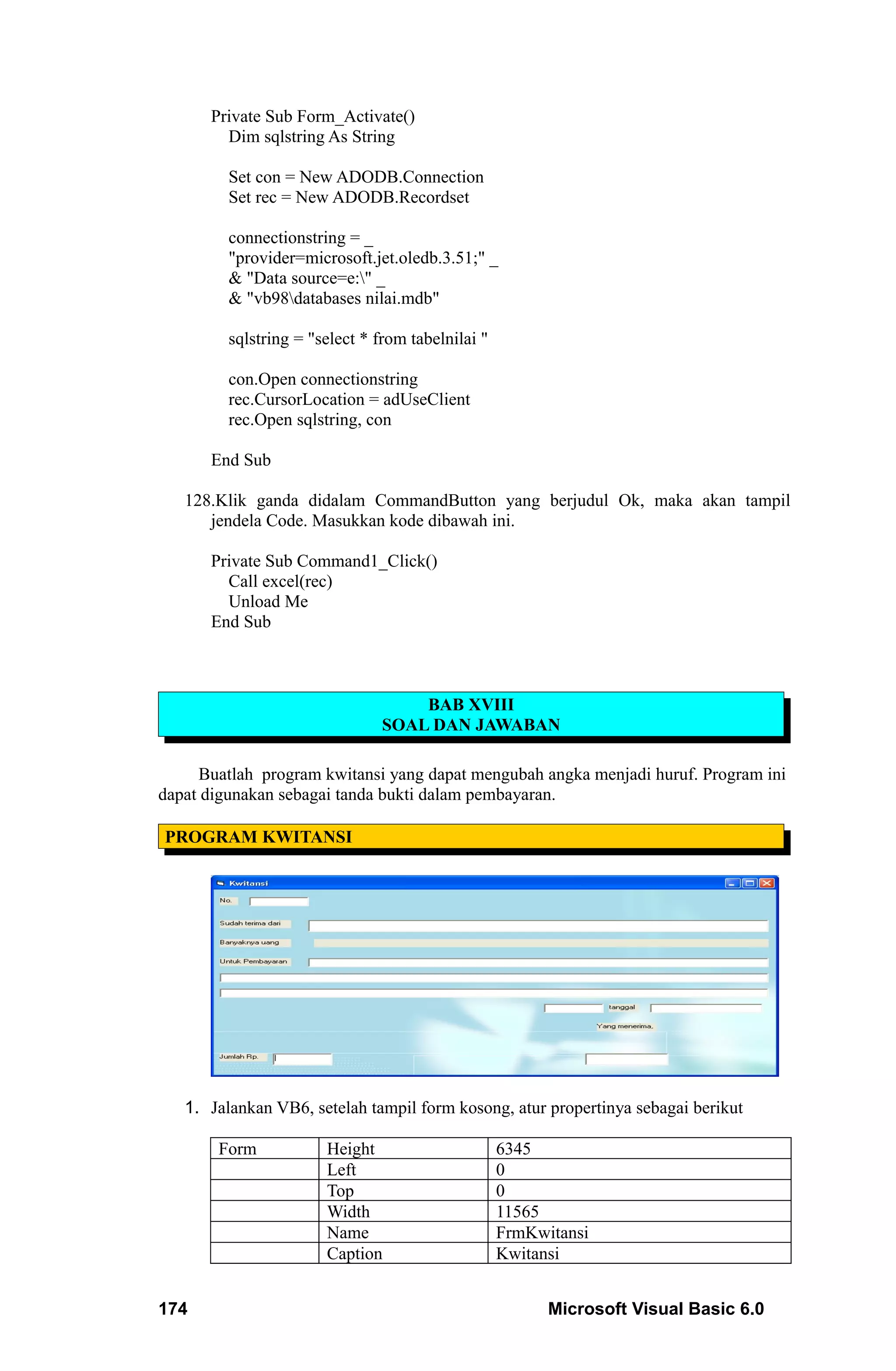 Private Sub Form_Activate()
        Dim sqlstring As String

         Set con = New ADODB.Connection
         Set rec = New ADODB.Recordset

         connectionstring = _
         "provider=microsoft.jet.oledb.3.51;" _
         & "Data source=e:" _
         & "vb98databases nilai.mdb"

         sqlstring = "select * from tabelnilai "

         con.Open connectionstring
         rec.CursorLocation = adUseClient
         rec.Open sqlstring, con

      End Sub

   128.Klik ganda didalam CommandButton yang berjudul Ok, maka akan tampil
      jendela Code. Masukkan kode dibawah ini.

      Private Sub Command1_Click()
        Call excel(rec)
        Unload Me
      End Sub



                                    BAB XVIII
                                SOAL DAN JAWABAN

     Buatlah program kwitansi yang dapat mengubah angka menjadi huruf. Program ini
dapat digunakan sebagai tanda bukti dalam pembayaran.

PROGRAM KWITANSI




   1. Jalankan VB6, setelah tampil form kosong, atur propertinya sebagai berikut

       Form            Height                      6345
                       Left                        0
                       Top                         0
                       Width                       11565
                       Name                        FrmKwitansi
                       Caption                     Kwitansi


174                                                      Microsoft Visual Basic 6.0
 
