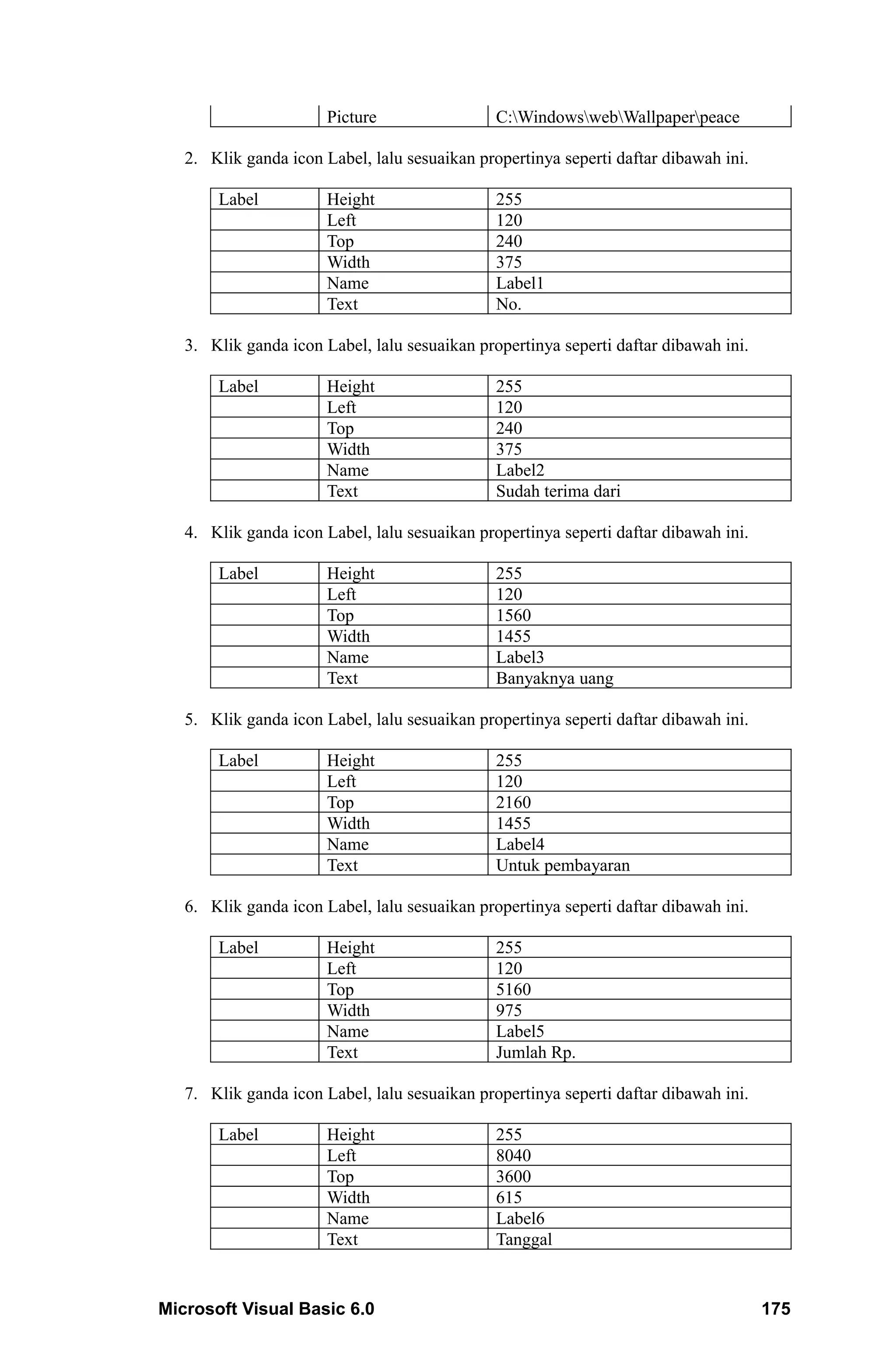Picture                 C:WindowswebWallpaperpeace

   2. Klik ganda icon Label, lalu sesuaikan propertinya seperti daftar dibawah ini.

       Label           Height                  255
                       Left                    120
                       Top                     240
                       Width                   375
                       Name                    Label1
                       Text                    No.

   3. Klik ganda icon Label, lalu sesuaikan propertinya seperti daftar dibawah ini.

       Label           Height                  255
                       Left                    120
                       Top                     240
                       Width                   375
                       Name                    Label2
                       Text                    Sudah terima dari

   4. Klik ganda icon Label, lalu sesuaikan propertinya seperti daftar dibawah ini.

       Label           Height                  255
                       Left                    120
                       Top                     1560
                       Width                   1455
                       Name                    Label3
                       Text                    Banyaknya uang

   5. Klik ganda icon Label, lalu sesuaikan propertinya seperti daftar dibawah ini.

       Label           Height                  255
                       Left                    120
                       Top                     2160
                       Width                   1455
                       Name                    Label4
                       Text                    Untuk pembayaran

   6. Klik ganda icon Label, lalu sesuaikan propertinya seperti daftar dibawah ini.

       Label           Height                  255
                       Left                    120
                       Top                     5160
                       Width                   975
                       Name                    Label5
                       Text                    Jumlah Rp.

   7. Klik ganda icon Label, lalu sesuaikan propertinya seperti daftar dibawah ini.

       Label           Height                  255
                       Left                    8040
                       Top                     3600
                       Width                   615
                       Name                    Label6
                       Text                    Tanggal


Microsoft Visual Basic 6.0                                                            175
 