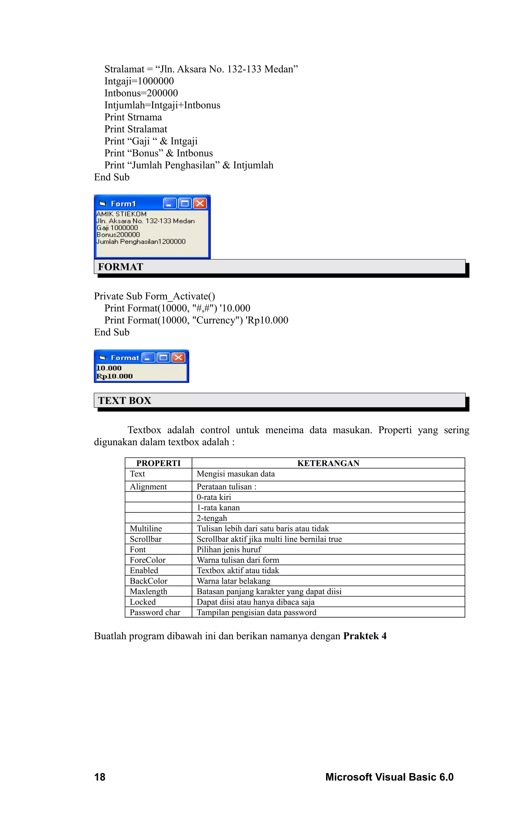 Stralamat = “Jln. Aksara No. 132-133 Medan”
  Intgaji=1000000
  Intbonus=200000
  Intjumlah=Intgaji+Intbonus
  Print Strnama
  Print Stralamat
  Print “Gaji “ & Intgaji
  Print “Bonus” & Intbonus
  Print “Jumlah Penghasilan” & Intjumlah
End Sub




FORMAT

Private Sub Form_Activate()
  Print Format(10000, "#,#") '10.000
  Print Format(10000, "Currency") 'Rp10.000
End Sub




TEXT BOX

       Textbox adalah control untuk meneima data masukan. Properti yang sering
digunakan dalam textbox adalah :

        PROPERTI                                      KETERANGAN
       Text            Mengisi masukan data
       Alignment       Perataan tulisan :
                       0-rata kiri
                       1-rata kanan
                       2-tengah
       Multiline       Tulisan lebih dari satu baris atau tidak
       Scrollbar       Scrollbar aktif jika multi line bernilai true
       Font            Pilihan jenis huruf
       ForeColor       Warna tulisan dari form
       Enabled         Textbox aktif atau tidak
       BackColor       Warna latar belakang
       Maxlength       Batasan panjang karakter yang dapat diisi
       Locked          Dapat diisi atau hanya dibaca saja
       Password char   Tampilan pengisian data password

Buatlah program dibawah ini dan berikan namanya dengan Praktek 4




18                                                        Microsoft Visual Basic 6.0
 
