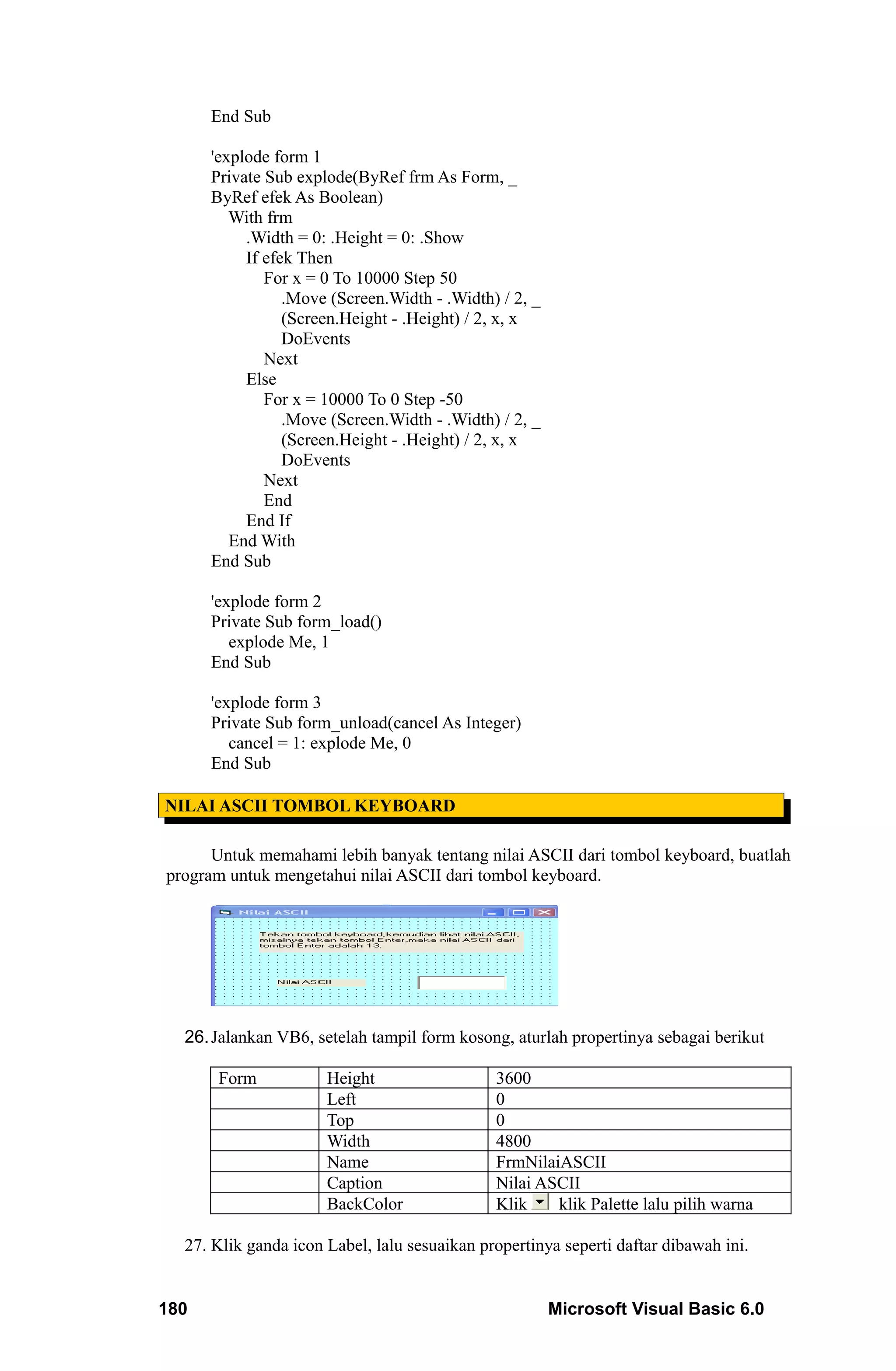End Sub

      'explode form 1
      Private Sub explode(ByRef frm As Form, _
      ByRef efek As Boolean)
         With frm
           .Width = 0: .Height = 0: .Show
           If efek Then
              For x = 0 To 10000 Step 50
                 .Move (Screen.Width - .Width) / 2, _
                 (Screen.Height - .Height) / 2, x, x
                 DoEvents
              Next
           Else
              For x = 10000 To 0 Step -50
                 .Move (Screen.Width - .Width) / 2, _
                 (Screen.Height - .Height) / 2, x, x
                 DoEvents
              Next
              End
           End If
         End With
      End Sub

      'explode form 2
      Private Sub form_load()
         explode Me, 1
      End Sub

      'explode form 3
      Private Sub form_unload(cancel As Integer)
         cancel = 1: explode Me, 0
      End Sub

NILAI ASCII TOMBOL KEYBOARD

      Untuk memahami lebih banyak tentang nilai ASCII dari tombol keyboard, buatlah
program untuk mengetahui nilai ASCII dari tombol keyboard.




  26. Jalankan VB6, setelah tampil form kosong, aturlah propertinya sebagai berikut

       Form           Height                  3600
                      Left                    0
                      Top                     0
                      Width                   4800
                      Name                    FrmNilaiASCII
                      Caption                 Nilai ASCII
                      BackColor               Klik    klik Palette lalu pilih warna

  27. Klik ganda icon Label, lalu sesuaikan propertinya seperti daftar dibawah ini.


180                                                     Microsoft Visual Basic 6.0
 