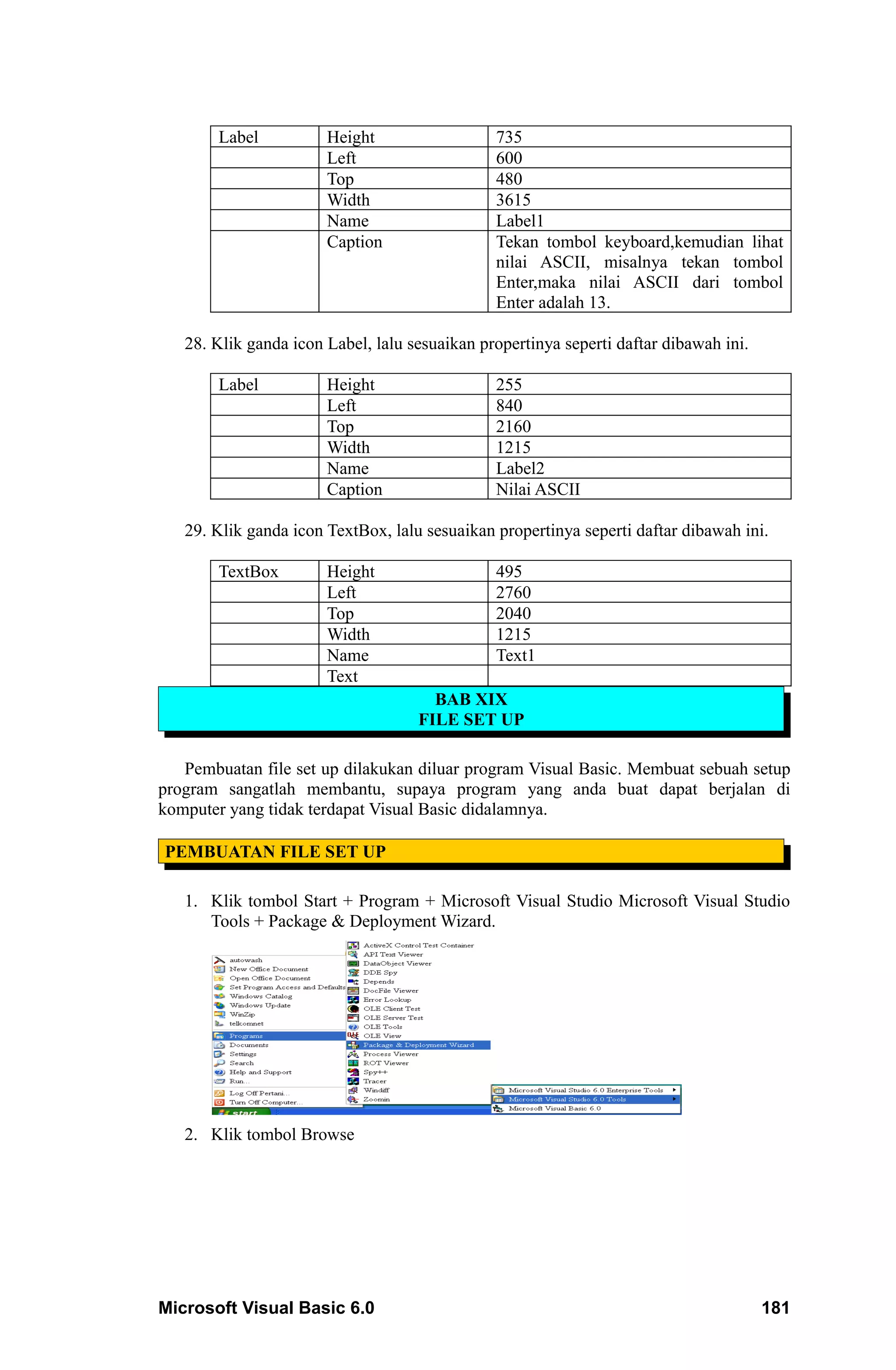 Label          Height                  735
                       Left                    600
                       Top                     480
                       Width                   3615
                       Name                    Label1
                       Caption                 Tekan tombol keyboard,kemudian lihat
                                               nilai ASCII, misalnya tekan tombol
                                               Enter,maka nilai ASCII dari tombol
                                               Enter adalah 13.

   28. Klik ganda icon Label, lalu sesuaikan propertinya seperti daftar dibawah ini.

        Label          Height                  255
                       Left                    840
                       Top                     2160
                       Width                   1215
                       Name                    Label2
                       Caption                 Nilai ASCII

   29. Klik ganda icon TextBox, lalu sesuaikan propertinya seperti daftar dibawah ini.

        TextBox        Height                  495
                       Left                    2760
                       Top                     2040
                       Width                   1215
                       Name                    Text1
                       Text
                                      BAB XIX
                                    FILE SET UP

   Pembuatan file set up dilakukan diluar program Visual Basic. Membuat sebuah setup
program sangatlah membantu, supaya program yang anda buat dapat berjalan di
komputer yang tidak terdapat Visual Basic didalamnya.

PEMBUATAN FILE SET UP

   1. Klik tombol Start + Program + Microsoft Visual Studio Microsoft Visual Studio
      Tools + Package & Deployment Wizard.




   2. Klik tombol Browse




Microsoft Visual Basic 6.0                                                             181
 