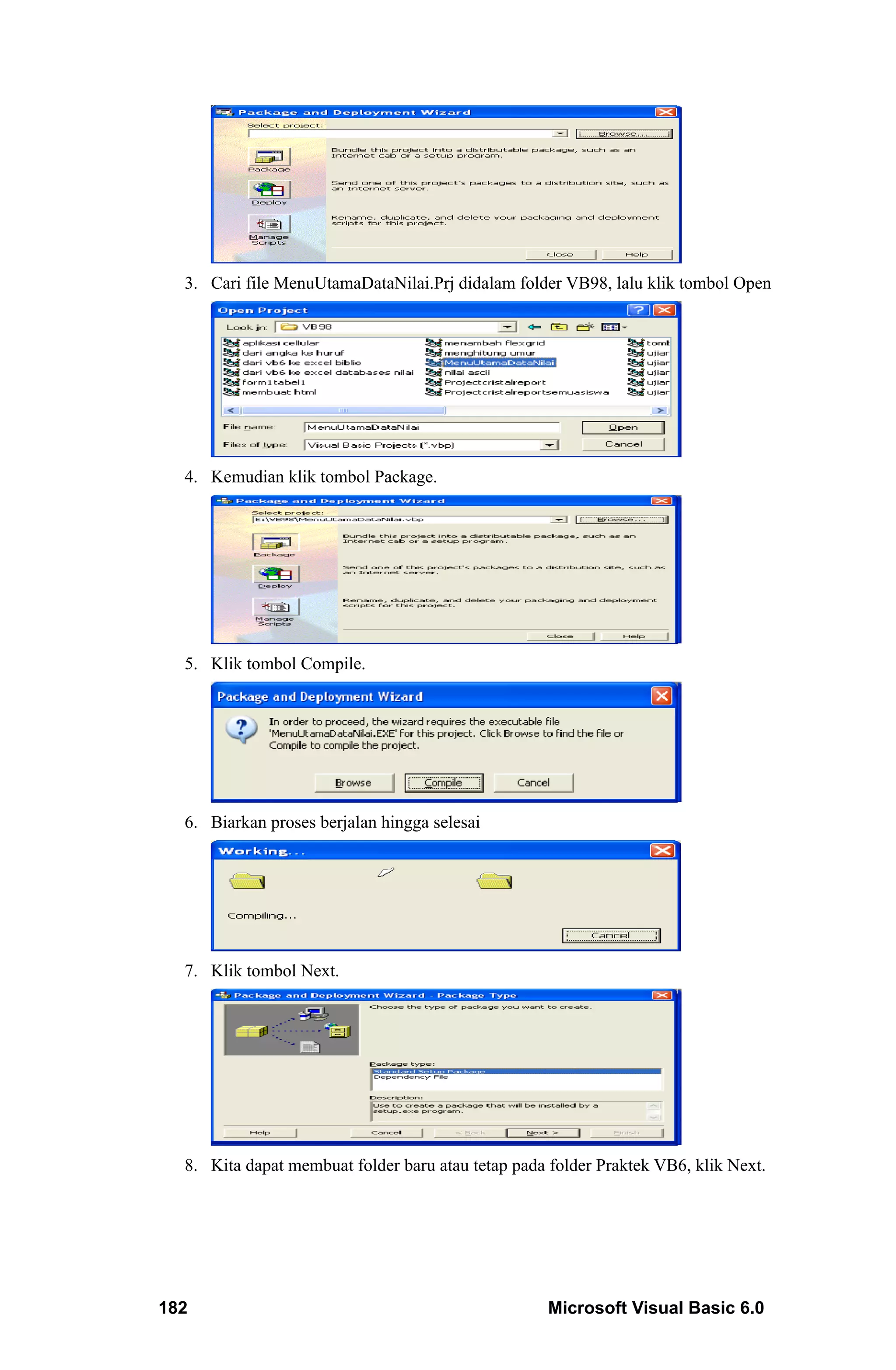 3. Cari file MenuUtamaDataNilai.Prj didalam folder VB98, lalu klik tombol Open




  4. Kemudian klik tombol Package.




  5. Klik tombol Compile.




  6. Biarkan proses berjalan hingga selesai




  7. Klik tombol Next.




  8. Kita dapat membuat folder baru atau tetap pada folder Praktek VB6, klik Next.




182                                                 Microsoft Visual Basic 6.0
 