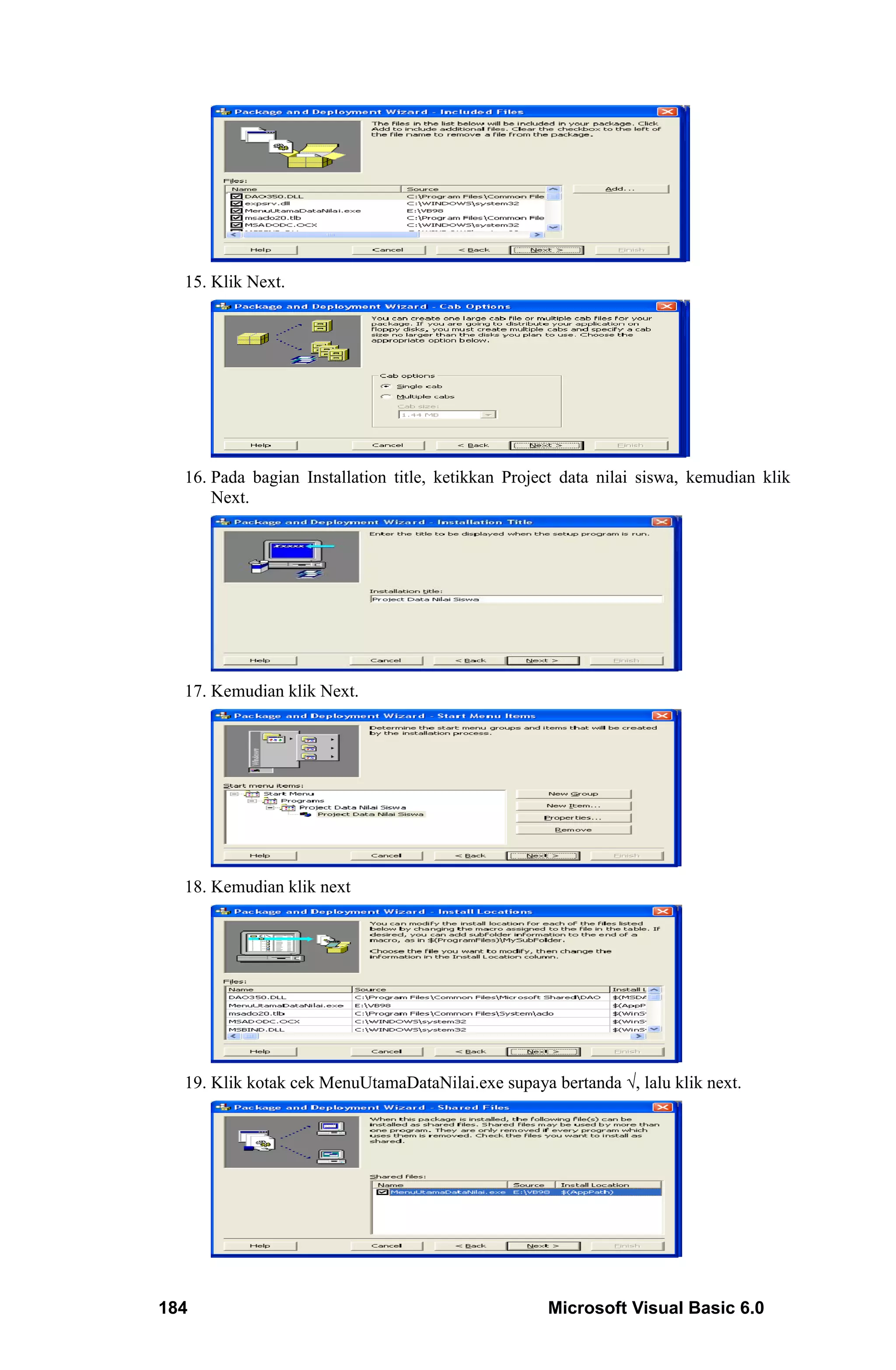 15. Klik Next.




  16. Pada bagian Installation title, ketikkan Project data nilai siswa, kemudian klik
      Next.




  17. Kemudian klik Next.




  18. Kemudian klik next




  19. Klik kotak cek MenuUtamaDataNilai.exe supaya bertanda √, lalu klik next.




184                                                 Microsoft Visual Basic 6.0
 