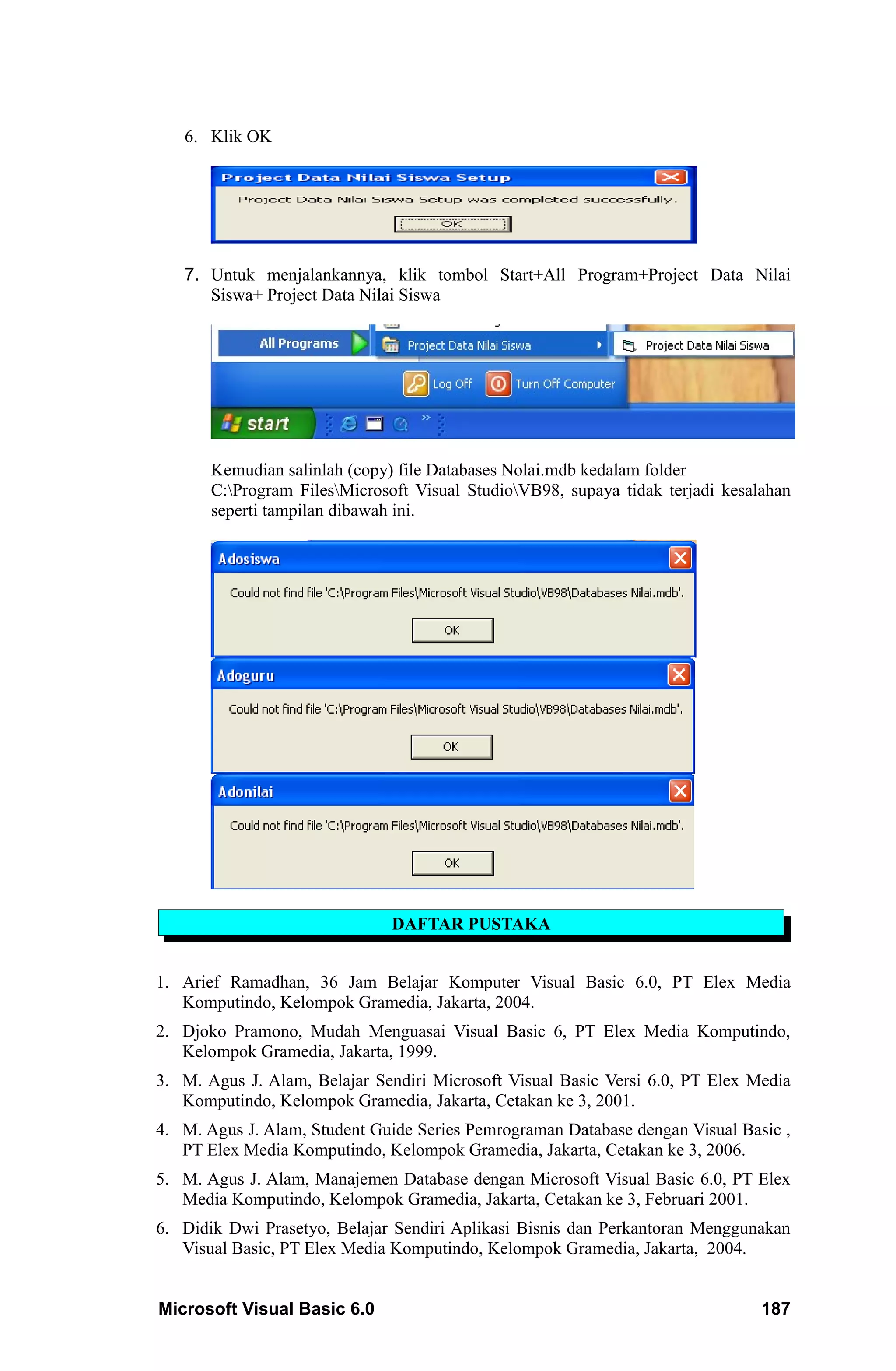6. Klik OK




   7. Untuk menjalankannya, klik tombol Start+All Program+Project Data Nilai
      Siswa+ Project Data Nilai Siswa




       Kemudian salinlah (copy) file Databases Nolai.mdb kedalam folder
       C:Program FilesMicrosoft Visual StudioVB98, supaya tidak terjadi kesalahan
       seperti tampilan dibawah ini.




                               DAFTAR PUSTAKA


1. Arief Ramadhan, 36 Jam Belajar Komputer Visual Basic 6.0, PT Elex Media
   Komputindo, Kelompok Gramedia, Jakarta, 2004.
2. Djoko Pramono, Mudah Menguasai Visual Basic 6, PT Elex Media Komputindo,
   Kelompok Gramedia, Jakarta, 1999.
3. M. Agus J. Alam, Belajar Sendiri Microsoft Visual Basic Versi 6.0, PT Elex Media
   Komputindo, Kelompok Gramedia, Jakarta, Cetakan ke 3, 2001.
4. M. Agus J. Alam, Student Guide Series Pemrograman Database dengan Visual Basic ,
   PT Elex Media Komputindo, Kelompok Gramedia, Jakarta, Cetakan ke 3, 2006.
5. M. Agus J. Alam, Manajemen Database dengan Microsoft Visual Basic 6.0, PT Elex
   Media Komputindo, Kelompok Gramedia, Jakarta, Cetakan ke 3, Februari 2001.
6. Didik Dwi Prasetyo, Belajar Sendiri Aplikasi Bisnis dan Perkantoran Menggunakan
   Visual Basic, PT Elex Media Komputindo, Kelompok Gramedia, Jakarta, 2004.


Microsoft Visual Basic 6.0                                                      187
 