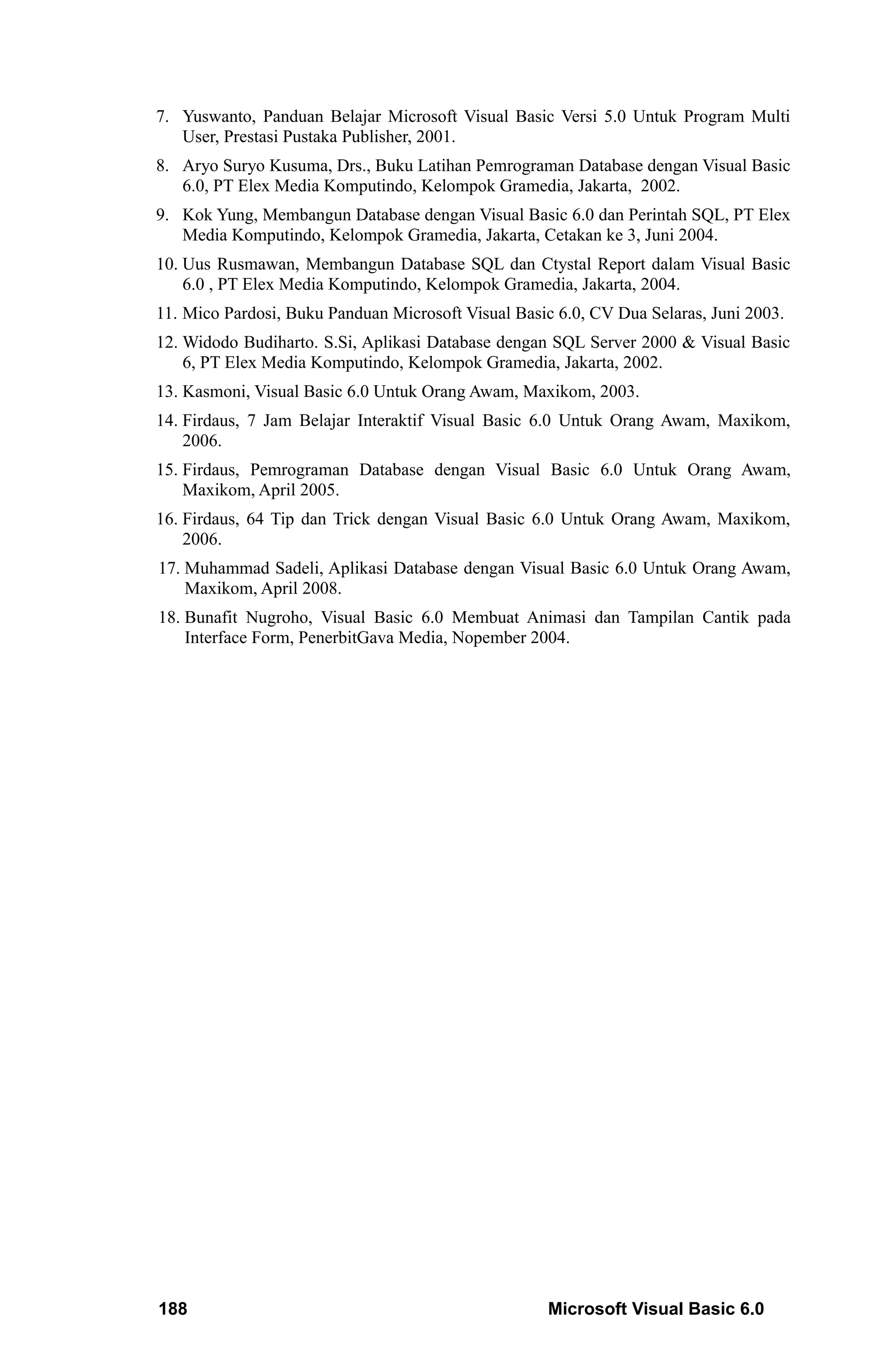 7. Yuswanto, Panduan Belajar Microsoft Visual Basic Versi 5.0 Untuk Program Multi
   User, Prestasi Pustaka Publisher, 2001.
8. Aryo Suryo Kusuma, Drs., Buku Latihan Pemrograman Database dengan Visual Basic
   6.0, PT Elex Media Komputindo, Kelompok Gramedia, Jakarta, 2002.
9. Kok Yung, Membangun Database dengan Visual Basic 6.0 dan Perintah SQL, PT Elex
   Media Komputindo, Kelompok Gramedia, Jakarta, Cetakan ke 3, Juni 2004.
10. Uus Rusmawan, Membangun Database SQL dan Ctystal Report dalam Visual Basic
    6.0 , PT Elex Media Komputindo, Kelompok Gramedia, Jakarta, 2004.
11. Mico Pardosi, Buku Panduan Microsoft Visual Basic 6.0, CV Dua Selaras, Juni 2003.
12. Widodo Budiharto. S.Si, Aplikasi Database dengan SQL Server 2000 & Visual Basic
    6, PT Elex Media Komputindo, Kelompok Gramedia, Jakarta, 2002.
13. Kasmoni, Visual Basic 6.0 Untuk Orang Awam, Maxikom, 2003.
14. Firdaus, 7 Jam Belajar Interaktif Visual Basic 6.0 Untuk Orang Awam, Maxikom,
    2006.
15. Firdaus, Pemrograman Database dengan Visual Basic 6.0 Untuk Orang Awam,
    Maxikom, April 2005.
16. Firdaus, 64 Tip dan Trick dengan Visual Basic 6.0 Untuk Orang Awam, Maxikom,
    2006.
17. Muhammad Sadeli, Aplikasi Database dengan Visual Basic 6.0 Untuk Orang Awam,
    Maxikom, April 2008.
18. Bunafit Nugroho, Visual Basic 6.0 Membuat Animasi dan Tampilan Cantik pada
    Interface Form, PenerbitGava Media, Nopember 2004.




188                                                  Microsoft Visual Basic 6.0
 